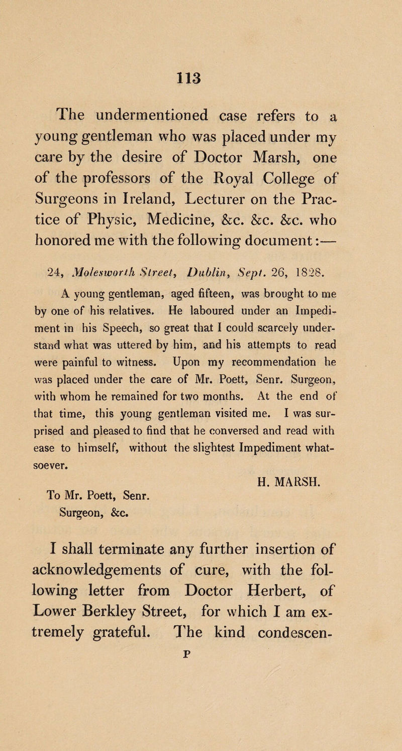The undermentioned case refers to a young gentleman who was placed under my care by the desire of Doctor Marsh, one of the professors of the Royal College of Surgeons in Ireland, Lecturer on the Prac¬ tice of Physic, Medicine, &c. &c. &c. who honored me with the following document:— 24, yiolesworth Street, Dublin, Sept. 26, 1828. A young gentleman, aged fifteen, was brought to me by one of his relatives. He laboured under an Impedi¬ ment in his Speech, so great that I could scarcely under¬ stand what was uttered by him, and his attempts to read were painful to witness. Upon my recommendation he was placed under the care of Mr. Poett, Senr. Surgeon, with whom he remained for two months. At the end of that time, this young gentleman visited me. I was sur¬ prised and pleased to find that he conversed and read with ease to himself, without the slightest Impediment what¬ soever. To Mr. Poett, Senr. Surgeon, &c. H. MARSH. I shall terminate any further insertion of acknowledgements of cure, with the fol¬ lowing letter from Doctor Herbert, of Lower Berkley Street, for which I am ex¬ tremely grateful. The kind condescen- p