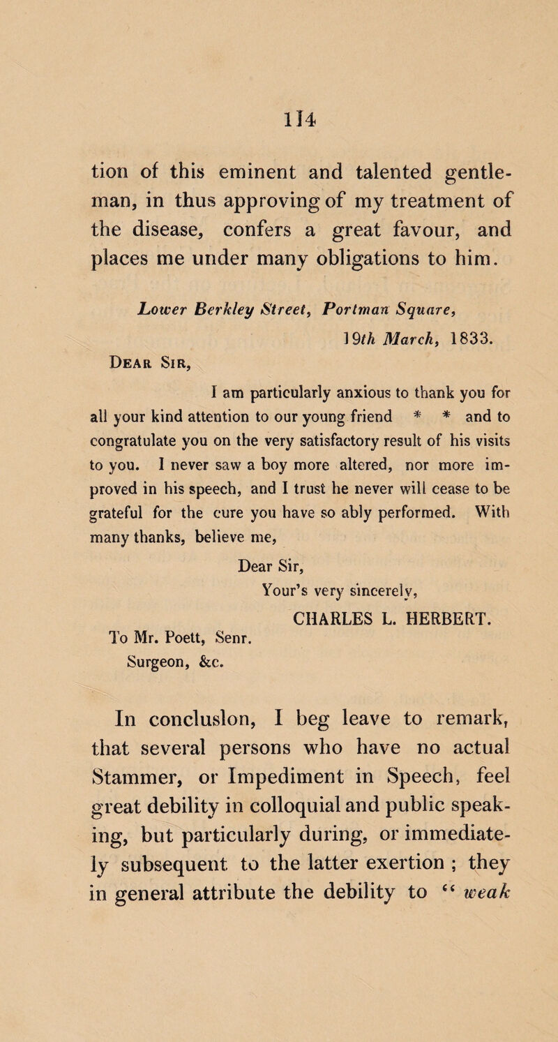 tion of this eminent and talented gentle¬ man, in thus approving of my treatment of the disease, confers a great favour, and places me under many obligations to him. Lower Berkley Street, Portman Square, 19M March, 1833. Dear Sir, I am particularly anxious to thank you for all your kind attention to our young friend * * and to congratulate you on the very satisfactory result of his visits to you. I never saw a boy more altered, nor more im¬ proved in his speech, and I trust he never will cease to be grateful for the cure you have so ably performed. With many thanks, believe me. Dear Sir, Your’s very sincerely, CHARLES L. HERBERT. To Mr. Poett, Senr. Surgeon, &c. In conclusion, I beg leave to remark, that several persons who have no actual Stammer, or Impediment in Speech, feel great debility in colloquial and public speak¬ ing, but particularly during, or immediate¬ ly subsequent to the latter exertion ; they in general attribute the debility to weak