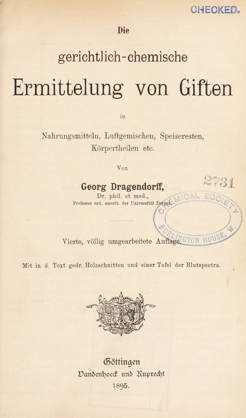 CHECKED Die geriehtl ieh - ehemisehe Ermittelung von Giften m Nahrungsmitteln, Luftgemisclien, Speiseresten, Körpertheilen etc. Yon Georg Dragendorff, Dr. ph.il. et med., Professor ord. emerit. der Universität Dorpat. foY % Vierte, völlig um gearbeitete Auflage. ; t : : Mit in d. Text gedr. Holzschnitten und einer Tafel der Blutspectra. (Böttingen Danbenfyoecf urtb Nuprecfyt \8p5.
