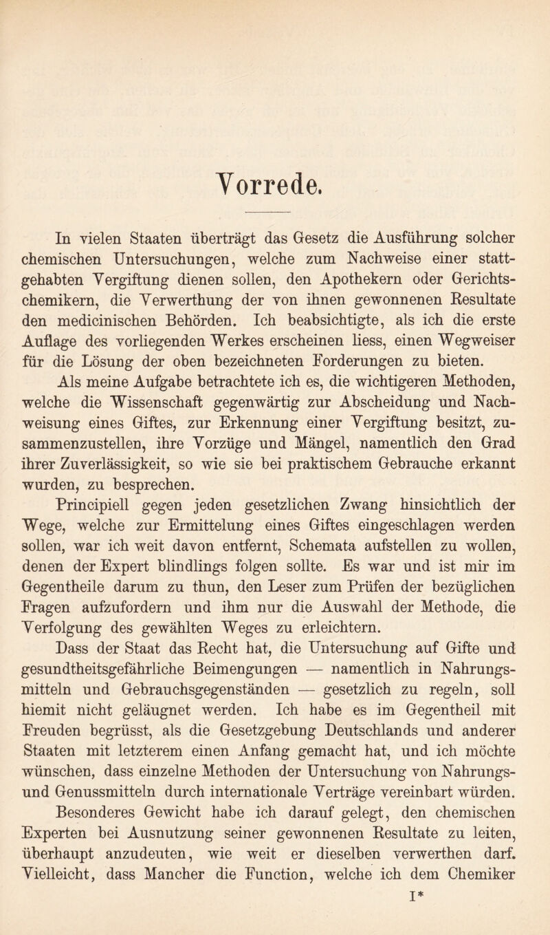 Yorrede. In vielen Staaten überträgt das Gesetz die Ausführung solcher chemischen Untersuchungen, welche zum Nachweise einer statt¬ gehabten Vergiftung dienen sollen, den Apothekern oder Gerichts¬ chemikern, die Verwerthung der von ihnen gewonnenen Resultate den medicinischen Behörden. Ich beabsichtigte, als ich die erste Auflage des vorliegenden Werkes erscheinen liess, einen Wegweiser für die Lösung der oben bezeichneten Forderungen zu bieten. Als meine Aufgabe betrachtete ich es, die wichtigeren Methoden, welche die Wissenschaft gegenwärtig zur Abscheidung und Nach¬ weisung eines Giftes, zur Erkennung einer Vergiftung besitzt, zu¬ sammenzustellen, ihre Vorzüge und Mängel, namentlich den Grad ihrer Zuverlässigkeit, so wie sie bei praktischem Gebrauche erkannt wurden, zu besprechen. Principiell gegen jeden gesetzlichen Zwang hinsichtlich der Wege, welche zur Ermittelung eines Giftes eingeschlagen werden sollen, war ich weit davon entfernt, Schemata aufstellen zu wollen, denen der Expert blindlings folgen sollte. Es war und ist mir im Gegentheile darum zu thun, den Leser zum Prüfen der bezüglichen Fragen aufzufordern und ihm nur die Auswahl der Methode, die Verfolgung des gewählten Weges zu erleichtern. Dass der Staat das Recht hat, die Untersuchung auf Gifte und gesundtheitsgefährliche Beimengungen — namentlich in Nahrungs¬ mitteln und Gebrauchsgegenständen — gesetzlich zu regeln, soll hiemit nicht geläugnet werden. Ich habe es im Gegentheil mit Freuden begrüsst, als die Gesetzgebung Deutschlands und anderer Staaten mit letzterem einen Anfang gemacht hat, und ich möchte wünschen, dass einzelne Methoden der Untersuchung von Nahrungs¬ und Genussmitteln durch internationale Verträge vereinbart würden. Besonderes Gewicht habe ich darauf gelegt, den chemischen Experten bei Ausnutzung seiner gewonnenen Resultate zu leiten, überhaupt anzudeuten, wie weit er dieselben verwerthen darf. Vielleicht, dass Mancher die Function, welche ich dem Chemiker I*