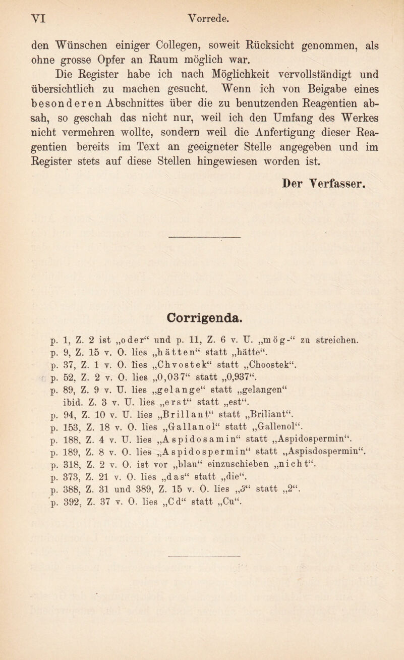 den Wünschen einiger Collegen, soweit Rücksicht genommen, als ohne grosse Opfer an Raum möglich war. Die Register habe ich nach Möglichkeit vervollständigt und übersichtlich zu machen gesucht. Wenn ich von Beigabe eines besonderen Abschnittes über die zu benutzenden Reagentien ab¬ sah, so geschah das nicht nur, weil ich den Umfang des Werkes nicht vermehren wollte, sondern weil die Anfertigung dieser Rea¬ gentien bereits im Text an geeigneter Stelle angegeben und im Register stets auf diese Stellen hingewiesen worden ist. Der Verfasser. Corrigenda. p. 1, Z. 2 ist „oder“ und p. 11, Z. 6 v. U. „mög-“ zu streichen, p. 9, Z. 15 v. 0. lies „hätten“ statt „hätte“, p. 37, Z. 1 y. 0. lies „Chvostek“ statt „Choostek“. p. 52, Z. 2 v. 0. lies „0,037“ statt „0,937“. p. 89, Z. 9 v. TJ. lies „gelange“ statt „gelangen“ ibid. Z. 3 v. TJ. lies „erst“ statt „est“. p. 94, Z. 10 y. U. lies „Brillant“ statt „Briliant“. p. 153, Z. 18 v. 0. lies „Gallanoi“ statt „Gallenol“. p. 188, Z. 4 v. TJ. lies „A spidosamin“ statt „Aspidospermin“. p. 189, Z. 8 v. 0. lies „Aspidospermin“ statt „Aspisdospermin“. p. 318, Z. 2 v. 0. ist vor „blau“ einzuschieben „nicht“, p. 373, Z. 21 v. 0. lies „das“ statt „die“, p. 388, Z. 31 und 389, Z. 15 v. 0. lies „3“ statt „2“. p. 392, Z. 37 v. 0. lies „Cd“ statt „Cu“.