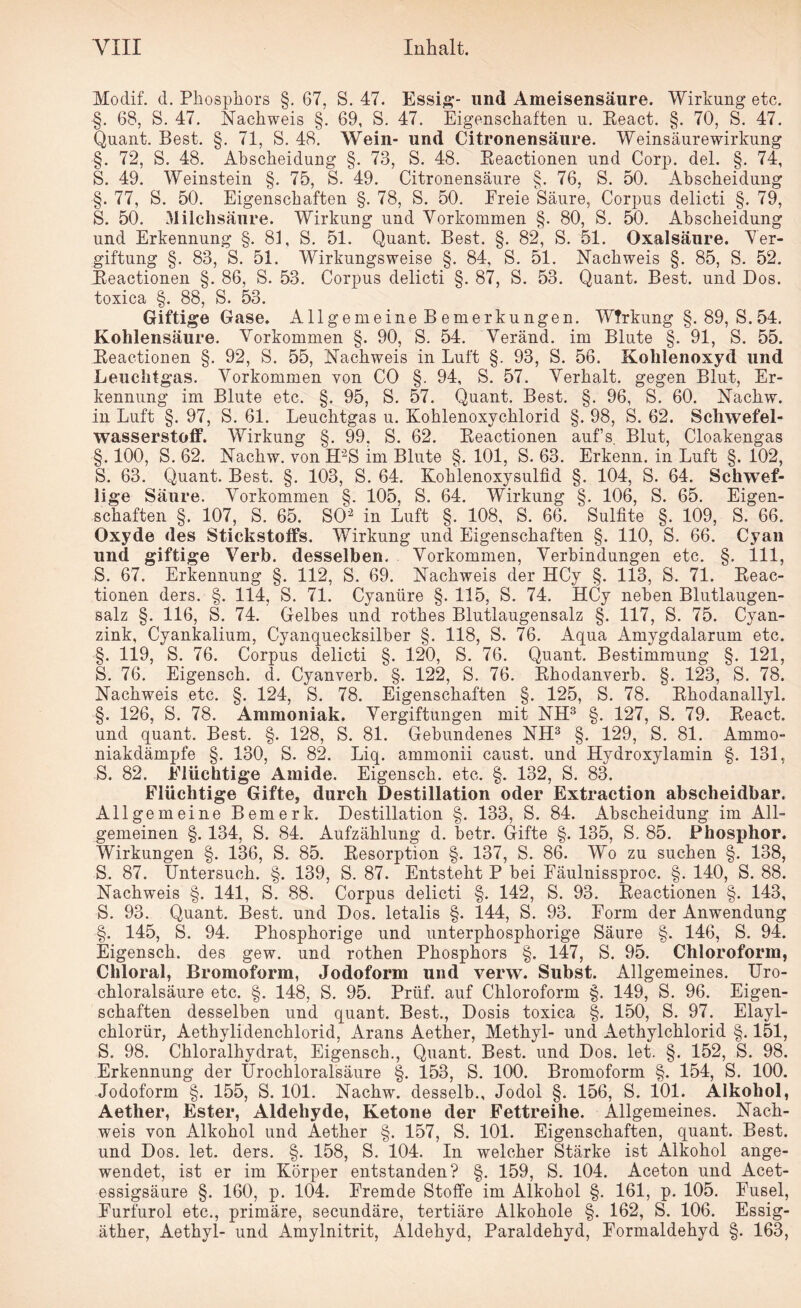 Modif. d. Phosphors §. 67, S. 47. Essig- und Ameisensäure. Wirkung etc. -§. 68, S. 47. Nachweis §. 69, S. 47. Eigenschaften u. Eeact. §. 70, S. 47. Quant. Best. §. 71, S. 48. Wein- und Citronensäure. Weinsäurewirkung §. 72, S. 48. Ahscheiclung §. 73, S. 48. Eeactionen und Corp. del. §. 74, S. 49. Weinstein §. 75, S. 49. Citronensäure §. 76, S. 50. Abscheidung §. 77, S. 50. Eigenschaften §. 78, S. 50. Ereie Säure, Corpus delicti §. 79, S. 50. Milchsäure. Wirkung und Vorkommen §. 80, S. 50. Abscheidung und Erkennung §. 81, S. 51. Quant. Best. §. 82, S. 51. Oxalsäure. Ver¬ giftung §. 83, S. 51. Wirkungsweise §. 84, S. 51. Nachweis §. 85, S. 52. Eeactionen §. 86, S. 53. Corpus delicti §. 87, S. 53. Quant. Best, und Dos. toxica §. 88, S. 53. Giftige Gase. Allgemeine B emerkungen. Wirkung §. 89, S. 54. Kohlensäure. Vorkommen §. 90, S. 54. Veränd. im Blute §. 91, S. 55. Eeactionen §. 92, S. 55, Nachweis in Luft §. 93, S. 56. Kohlenoxyd und Leuchtgas. Vorkommen von CO §. 94, S. 57. Verhalt, gegen Blut, Er¬ kennung im Blute etc. §. 95, S. 57. Quant. Best. §. 96, S. 60. Nachw. in Luft §. 97, S. 61. Leuchtgas u. Kohlenoxychlorid §. 98, S. 62. Schwefel¬ wasserstoff. Wirkung §. 99. S. 62. Eeactionen aufs. Blut, Cloakengas §. 100, S. 62. Nachw. von H'2S im Blute §. 101, S. 63. Erkenn, in Luft §. 102, S. 63. Quant. Best. §. 103, S. 64. Kohlenoxysulfid §. 104, S. 64. Schwef¬ lige Säure. Vorkommen §. 105, S. 64. Wirkung §. 106, S. 65. Eigen¬ schaften §. 107, S. 65. SO2 in Luft §. 108, S. 66. Sulfite §. 109, S. 66. Oxyde des Stickstoffs. Wirkung und Eigenschaften §. 110, S. 66. Cyan und giftige Verb, desselben. Vorkommen, Verbindungen etc. §. 111, S. 67. Erkennung §. 112, S. 69. Nachweis der HCy §. 113, S. 71. Eeac¬ tionen ders. §. 114, S. 71. Cyaniire §. 115, S. 74. HCy neben Blutlaugen¬ salz §. 116, S. 74. Gelbes und rothes Blutlaugensalz §. 117, S. 75. Cyan¬ zink, Cyankalium, Cyanquecksilber §. 118, S. 76. Aqua Amygdalarum etc. §. 119, S. 76. Corpus delicti §. 120, S. 76. Quant. Bestimmung §. 121, S. 76. Eigensch. d. Cyanverb. §. 122, S. 76. Ehodanverb. §. 123, S. 78. Nachweis etc. §. 124, S. 78. Eigenschaften §. 125, S. 78. Ehodanallyl. §. 126, S. 78. Ammoniak. Vergiftungen mit NH3 §. 127, S. 79. Eeact. und quant. Best. §. 128, S. 81. Gebundenes NH3 §. 129, S. 81. Ammo¬ niakdämpfe §. 130, S. 82. Liq. ammonii caust. und Hydroxylamin §. 131, S. 82. Elüchtige Amide. Eigensch. etc. §. 132, S. 83. Flüchtige Gifte, durch Destillation oder Extraction abscheidbar. Allgemeine Bemerk. Destillation §. 133, S. 84. Abscheidung im All¬ gemeinen §. 134, S. 84. Aufzählung d. betr. Gifte §. 135, S. 85. Phosphor. Wirkungen §. 136, S. 85. Eesorption §. 137, S. 86. Wo zu suchen §. 138, S. 87. Untersuch. §. 139, S. 87. Entsteht P bei Eäulnissproc. §. 140, S. 88. Nachweis §. 141, S. 88. Corpus delicti §. 142, S. 93. Eeactionen §. 143, S. 93. Quant. Best, und Dos. letalis §. 144, S. 93. Form der Anwendung §. 145, S. 94. Phosphorige und unterphosphorige Säure §. 146, S. 94. Eigensch. des gew. und rothen Phosphors §. 147, S. 95. Chloroform, Chloral, Bromoform, Jodoform und verw. Subst. Allgemeines. Uro- chloralsäure etc. §. 148, S. 95. Prüf, auf Chloroform §. 149, S. 96. Eigen¬ schaften desselben und quant. Best., Dosis toxica §. 150, S. 97. Elayl- chlorür, Aethylidenchlorid, Arans Aether, Methyl- und Aethylchlorid §. 151, S. 98. Chloralhydrat, Eigensch., Quant. Best, und Dos. let. §. 152, S. 98. Erkennung der Urochloralsäure §. 153, S. 100. Bromoform §. 154, S. 100. Jodoform §. 155, S. 101. Nachw. desselb., Jodol §. 156, S. 101. Alkohol, Aether, Ester, Aldehyde, Ketone der Fettreihe. Allgemeines. Nach¬ weis von Alkohol und Aether §. 157, S. 101. Eigenschaften, quant. Best, und Dos. let. ders. §. 158, S. 104. In welcher Stärke ist Alkohol ange¬ wendet, ist er im Körper entstanden? §. 159, S. 104. Aceton und Acet- essigsäure §. 160, p. 104. Fremde Stoffe im Alkohol §. 161, p. 105. Fusel, Furfurol etc., primäre, secundäre, tertiäre Alkohole §. 162, S. 106. Essig¬ äther, Aethyl- und Amylnitrit, Aldehyd, Paraldehyd, Eormaldehyd §. 163,