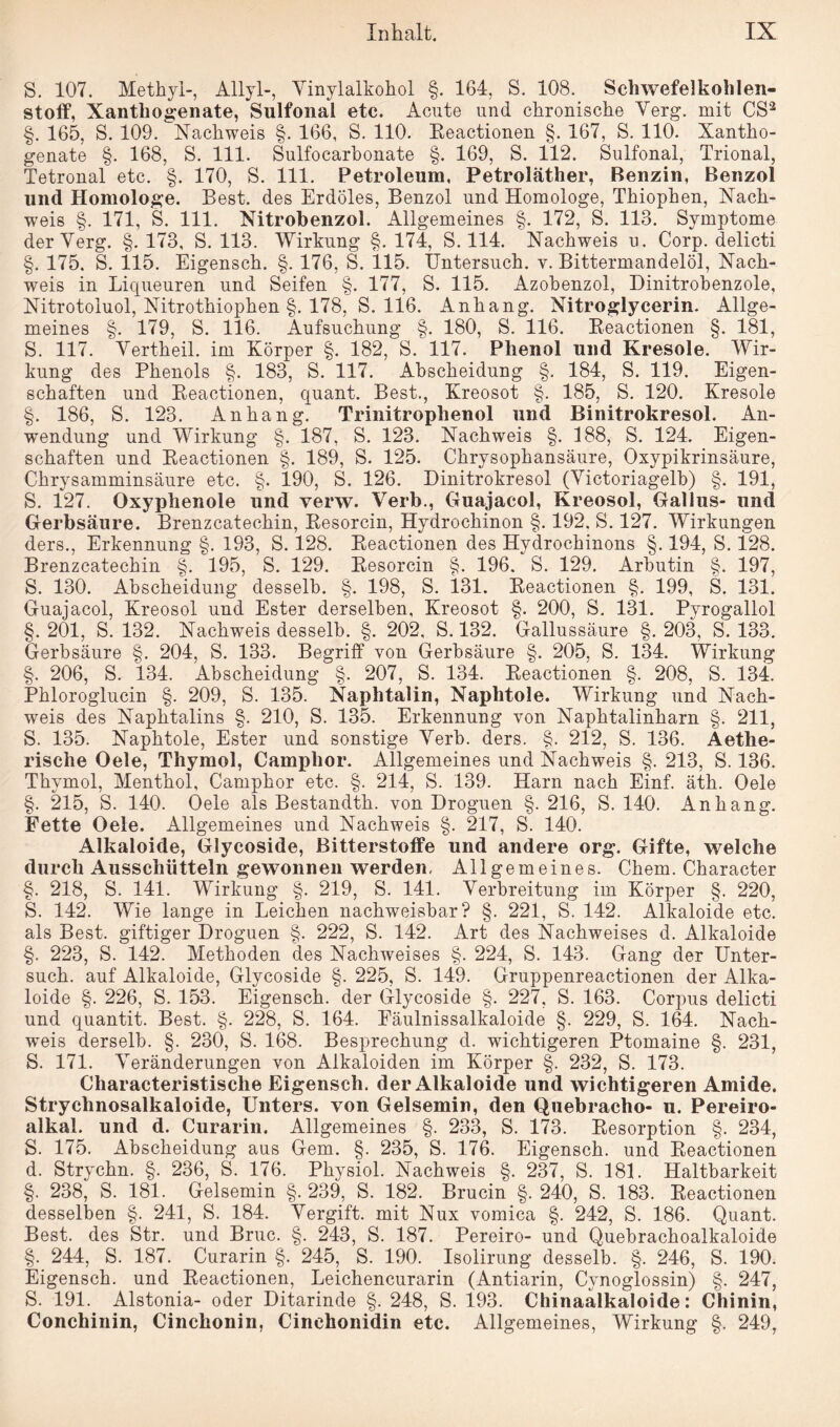 S. 107. Methyl-, Allyl-, Vinylalkohol §. 164, S. 108. Schwefelkohlen¬ stoff, Xantliogenate, Sulfonal etc. Acute und chronische Verg. mit CS2 §. 165, S. 109. Nachweis §. 166, S. 110. Keactionen §. 167, S. 110. Xantho- genate §. 168, S. 111. Sulfocarbonate §. 169, S. 112. Sulfonal, Trional, Tetronal etc. §. 170, S. 111. Petroleum, Petroläther, Benzin, Benzol und Homologe. Best, des Erdöles, Benzol und Homologe, Tkiophen, Nach¬ weis §. 171, S. 111. Nitrobenzol. Allgemeines §. 172, S. 113. Symptome derVerg. §. 173, S. 113. Wirkung §. 174, S. 114. Nachweis u. Corp. delicti §. 175. S. 115. Eigensch. §. 176, S. 115. Untersuch, v. Bittermandelöl, Nach¬ weis in Liqueuren und Seifen §. 177, S. 115. Azobenzol, Dinitrobenzole, Nitrotoluol, Nitrothiophen §. 178, S. 116. Anhang. Nitroglycerin. Allge¬ meines §. 179, S. 116. Aufsuchung §. 180, S. 116. Beactionen §. 181, S. 117. Vertheil. im Körper §. 182, S. 117. Phenol und Kresole. Wir¬ kung des Phenols §. 183, S. 117. Abscheidung §. 184, S. 119. Eigen¬ schaften und Beactionen, quant. Best., Kreosot §. 185, S. 120. Kresole §. 186, S. 123. Anhang. Trinitrophenol und Binitrokresol. An¬ wendung und Wirkung §. 187, S. 123. Nachweis §. 188, S. 124. Eigen¬ schaften und Beactionen §. 189, S. 125. Chrysophansäure, Oxypikrinsäure, Chrysamminsäure etc. §. 190, S. 126. Dinitrokresol (Victoriagelb) §. 191, S. 127. Oxyphenole und verw. Verb., Guajacol, Kreosol, Gallus- und Gerbsäure. Brenzcatechin, Besorcin, Hydrochinon §. 192. S. 127. Wirkungen ders., Erkennung §. 193, S. 128. Beactionen des Hydrochinons §. 194, S. 128. Brenzcatechin §. 195, S. 129. Besorcin §. 196. S. 129. Arbutin §. 197, S. 130. Abscheidung desselb. §. 198, S. 131. Beactionen §. 199, S. 131. Guajacol, Kreosol und Ester derselben, Kreosot §. 200, S. 131. Pyrogallol §. 201, S. 132. Nachweis desselb. §. 202, S. 132. Gallussäure §. 203, S. 133. Gerbsäure §. 204, S. 133. Begriff von Gerbsäure §. 205, S. 134. Wirkung §. 206, S. 134. Abscheidung §. 207, S. 134. Beactionen §. 208, S. 134. Phloroglucin §. 209, S. 135. Naphtalin, Naphtole. Wirkung und Nach¬ weis des Naphtalins §. 210, S. 135. Erkennung von Naphtalinharn §. 211, S. 135. Naphtole, Ester und sonstige Verb. ders. §. 212, S. 136. Aethe- rische Oele, Thymol, Camplior. Allgemeines und Nachweis §. 213, S. 136. Thymol, Menthol, Camphor etc. §. 214, S. 139. Harn nach Einf. äth. Oele §. 215, S. 140. Oele als Bestandth. von Droguen §. 216, S. 140. Anhang. Fette Oele. Allgemeines und Nachweis §. 217, S. 140. Alkaloide, Glycoside, Bitterstoffe und andere org. Gifte, welche durch Ausschütteln gewonnen werden. Allgemeines. Chem. Character §. 218, S. 141. Wirkung §. 219, S. 141. Verbreitung im Körper §. 220, S. 142. Wie lange in Leichen nachweisbar? §. 221, S. 142. Alkaloide etc. als Best, giftiger Droguen §. 222, S. 142. Art des Nachweises d. Alkaloide §. 223, S. 142. Methoden des Nachweises §. 224, S. 143. Gang der Unter¬ such. auf Alkaloide, Glycoside §. 225, S. 149. Gruppenreactionen der Alka¬ loide §. 226, S. 153. Eigensch. der Glycoside §. 227, S. 163. Corpus delicti und quantit. Best. §. 228, S. 164. Eäulnissalkaloide §. 229, S. 164. Nach¬ weis derselb. §. 230, S. 168. Besprechung d. wichtigeren Ptomaine §. 231, S. 171. Veränderungen von Alkaloiden im Körper §. 232, S. 173. Characteristische Eigensch. der Alkaloide und wichtigeren Amide. Strychnosalkaloide, Unters, von Gelsemin, den Quebracho- u. Pereiro- alkal. und d. Curarin. Allgemeines §. 233, S. 173. Besorption §. 234, S. 175. Abscheidung aus Gern. §. 235, S. 176. Eigensch. und Beactionen d. Strychn. §. 236, S. 176. Physiol. Nachweis §. 237, S. 181. Haltbarkeit §. 238, S. 181. Gelsemin §. 239, S. 182. Brucin §. 240, S. 183. Beactionen desselben §. 241, S. 184. Vergift, mit Nux vomica §. 242, S. 186. Quant. Best, des Str. und Bruc. §. 243, S. 187. Pereiro- und Quebrachoalkaloide §. 244, S. 187. Curarin §. 245, S. 190. Isolirung desselb. §. 246, S. 190. Eigensch. und Beactionen, Leichencurarin (Antiarin, Cynoglossin) §. 247, S. 191. Alstonia- oder Ditarinde §. 248, S. 193. Chinaaikaloide: Chinin, Conchinin, Cinchonin, Cinchonidin etc. Allgemeines, Wirkung §. 249,
