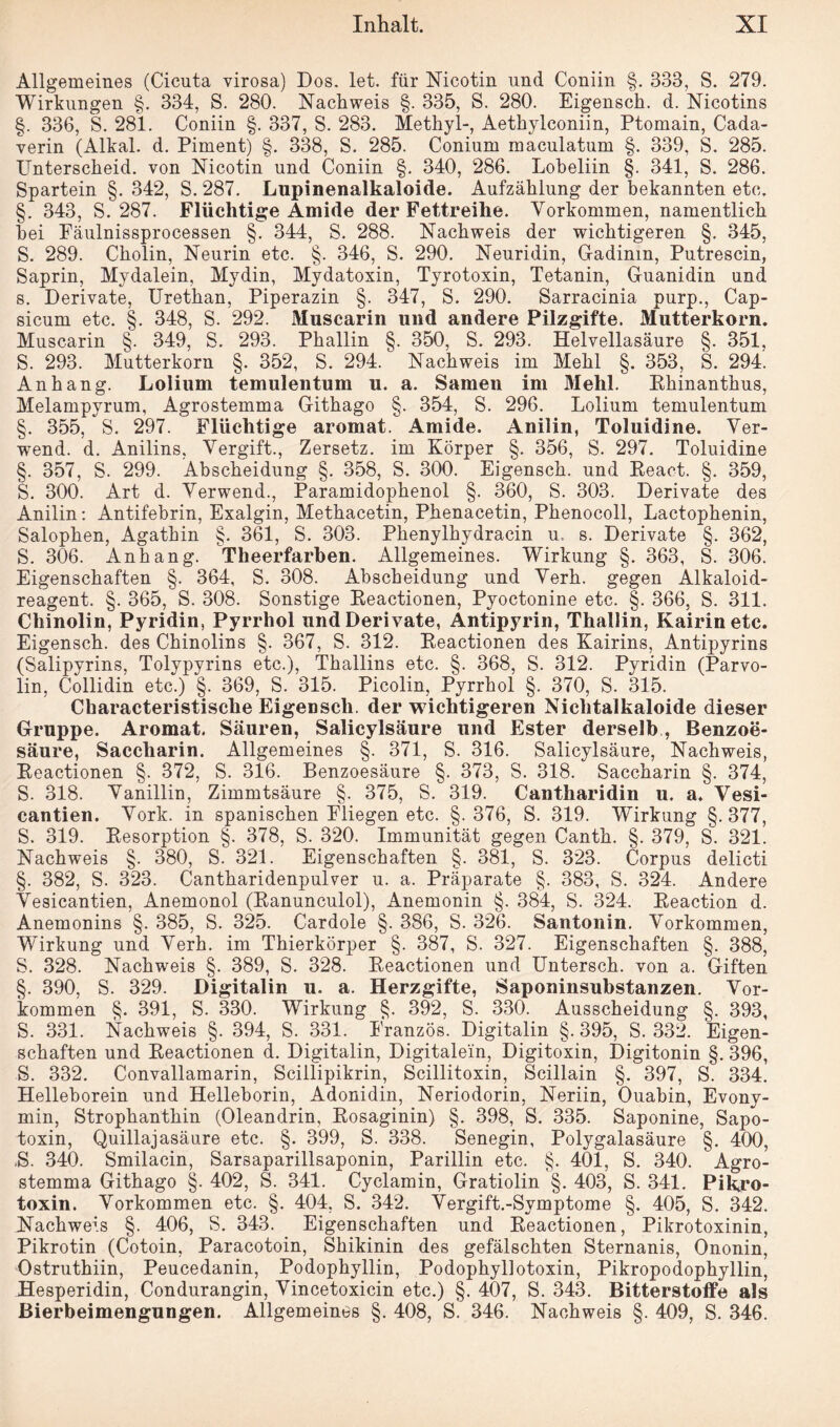 Allgemeines (Cicuta virosa) Dos. let. für Nicotin und Coniin §. 333, S. 279. Wirkungen §. 334, S. 280. Nachweis §. 335, S. 280. Eigensch. d. Nicotins §. 336, S. 281. Coniin §. 337, S. 283. Methyl-, Aethylconiin, Ptomain, Cada- verin (Alkal. d. Piment) §. 338, S. 285. Conium maculatum §. 339, S. 285. Unterscheid, von Nicotin und Coniin §. 340, 286. Lobeliin §. 341, S. 286. Spartein §. 342, S. 287. Lupinenalkaloide. Aufzählung der bekannten etc. §. 343, S. 287. Flüchtige Amide der Fettreihe. Vorkommen, namentlich hei Fäulnissprocessen §. 344, S. 288. Nachweis der wichtigeren §. 345, S. 289. Cholin, Neurin etc. §. 346, S. 290. Neuridin, Gadinm, Putrescin, Saprin, Mydalein, Mydin, Mydatoxin, Tyrotoxin, Tetanin, Guanidin und s. Derivate, Urethan, Piperazin §. 347, S. 290. Sarracinia purp., Cap¬ sicum etc. §. 348, S. 292. Muscarin und andere Pilzgifte. Mutterkorn. Muscarin §. 349, S. 293. Phallin §. 350, S. 293. Helvellasäure §. 351, S. 293. Mutterkorn §. 352, S. 294. Nachweis im Mehl §. 353, S. 294. Anhang. Lolium temulentum u. a. Samen im 31ehl. Khinanthus, Melampyrum, Agrostemma Githago §. 354, S. 296. Lolium temulentum §. 355, S. 297. Flüchtige aromat. Amide. Anilin, Toluidine. Ver- wend. d. Anilins, Vergift., Zersetz, im Körper §. 356, S. 297. Toluidine §. 357, S. 299. Abscheidung §. 358, S. 300. Eigensch. und Beaet. §. 359, S. 300. Art d. Verwend., Paramidophenol §. 360, S. 303. Derivate des Anilin: Antifebrin, Exalgin, Methacetin, Phenacetin, Phenocoll, Lactophenin, Salophen, Agathin §. 361, S. 303. Phenylhydracin u. s. Derivate §. 362, S. 306. Anhang. Theerfarben. Allgemeines. Wirkung §. 363, S. 306. Eigenschaften §. 364, S. 308. Abscheidung und Verh. gegen Alkaloid- reagent. §. 365, S. 308. Sonstige Beactionen, Pyoctonine etc. §. 366, S. 311. Chinolin, Pyridin, Pyrrhol und Derivate, Antipyrin, Thallin, Kairinetc. Eigensch. des Chinolins §. 367, S. 312. Beactionen des Kairins, Antipyrins (Salipyrins, Tolypyrins etc.), Thallins etc. §. 368, S. 312. Pyridin (Parvo- lin, Collidin etc.) §. 369, S. 315. Picolin, Pyrrhol §. 370, S. 315. Characteristische Eigensch. der wichtigeren Niclitaikaloide dieser Gruppe. Aromat. Säuren, Salicylsäure und Ester derselb, Benzoe¬ säure, Saccharin. Allgemeines §. 371, S. 316. Salicylsäure, Nachweis, Beactionen §. 372, S. 316. Benzoesäure §. 373, S. 318. Saccharin §. 374, S. 318. Vanillin, Zimmtsäure §. 375, S. 319. Cantharidin u. a. Vesi- cantien. Vork. in spanischen Fliegen etc. §.376, S. 319. Wirkung §.377, S. 319. Besorption §. 378, S. 320. Immunität gegen Canth. §. 379, S. 321. Nachweis §. 380, S. 321. Eigenschaften §. 381, S. 323. Corpus delicti §. 382, S. 323. Cantharidenpulver u. a. Präparate §. 383, S. 324. Andere Vesicantien, Anemonol (Banunculol), Anemonin §. 384, S. 324. Beaction d. Anemonins §. 385, S. 325. Cardole §. 386, S. 326. Santonin. Vorkommen, Wirkung und Verh. im Thierkörper §. 387, S. 327. Eigenschaften §. 388, S. 328. Nachweis §. 389, S. 328. Beactionen und Untersch. von a. Giften §. 390, S. 329. Digitalin u. a. Herzgifte, Saponinsubstanzen. Vor¬ kommen §. 391, S. 330. Wirkung §. 392, S. 330. Ausscheidung §. 393, S. 331. Nachweis §. 394, S. 331. Eranzös. Digitalin §. 395, S. 332. Eigen¬ schaften und Beactionen d. Digitalin, Digitalein, Digitoxin, Digitonin §.396, S. 332. Convallamarin, Scillipikrin, Scillitoxin, Scillain §. 397, S. 334. Helleborein und Helleborin, Adonidin, Neriodorin, Neriin, Ouabin, Evony- min, Strophanthin (Oleandrin, Bosaginin) §. 398, S. 335. Saponine, Sapo- toxin, Quillajasäure etc. §. 399, S. 338. Senegin, Polygalasäure §. 400, .S. 340. Smilacin, Sarsaparillsaponin, Parillin etc. §. 401, S. 340. Agro¬ stemma Githago §. 402, S. 341. Cyclamin, Gratiolin §. 403, S. 341. Pikro¬ toxin. Vorkommen etc. §. 404, S. 342. Vergift.-Symptome §. 405, S. 342. Nachweis §. 406, S. 343. Eigenschaften und Beactionen, Pikrotoxinin, Pikrotin (Cotoin, Paracotoin, Skikinin des gefälschten Sternanis, Ononin, Ostruthiin, Peucedanin, Podophyllin, Podophyllotoxin, Pikropodophyllin, Hesperidin, Condurangin, Vincetoxicin etc.) §. 407, S. 343. Bitterstoffe als Bierbeimengungen. Allgemeines §. 408, S. 346. Nachweis §. 409, S. 346.