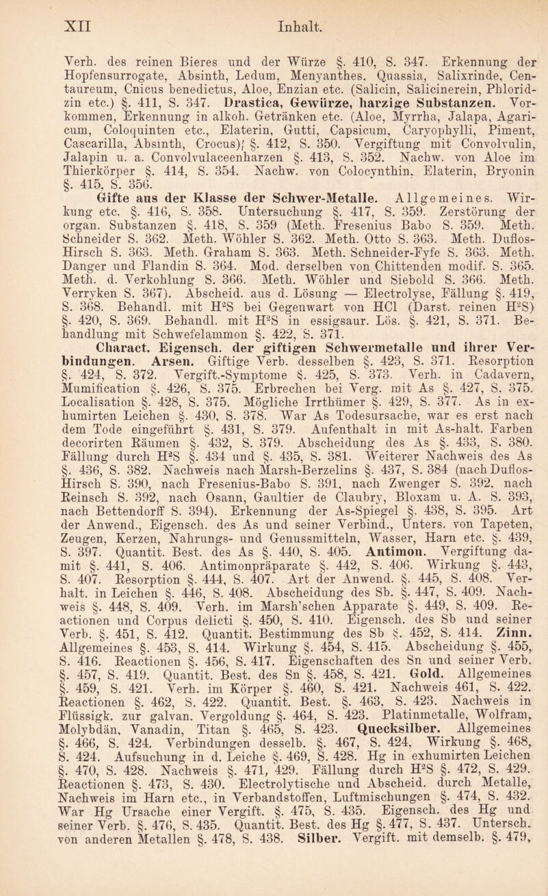 Verh. des reinen Bieres und der Würze §. 410, S. 347. Erkennung der Hopfensurrogate, Absinth, Ledum, Menyanthes, Quassia, Salixrinde, Cen- taureum, Cnieus benedictus, Aloe, Enzian etc. (Salicin, Salicinerein, Phlorid¬ zin etc.) §. 411, S. 347. Drastica, Gewürze, harzige Substanzen. Vor¬ kommen, Erkennung in alkoh. Getränken etc. (Aloe, Myrrha, Jalapa, Agari- cum, Coloquinten etc., Elaterin, Gutti, Capsicum, Caryophylli, Piment, Cascarilla, Absinth, Crocus)[ §. 412, S. 350. Vergiftung mit Convolvulin, Jalapin u. a. Convolvulaceenharzen §. 413, S. 352. Nachw. von Aloe im Thierkörper §. 414, S. 354. Nachw. von Colocynthin. Elaterin, Bryonin §. 415. S. 356. Gifte aus der Klasse der Schwer-Metalle. Allgemeines. Wir¬ kung etc. §. 416, S. 358. Untersuchung §. 417, S. 359. Zerstörung der organ. Substanzen §. 418, S. 359 (Meth. Fresenius Babo S. 359. Meth. Schneider S. 362. Meth. Wöhler S. 362. Meth. Otto S. 363. Meth. Duflos- Hirsch S. 363. Meth. Graham S. 363. Meth. Schneider-Fyfe S. 363. Meth. Danger und Flandin S. 364. Mod. derselben von.Chittenden modif. S. 365. Meth. d. Verkohlung S. 366. Meth. Wöhler und Siebold S. 366. Meth. Verryken S. 367). Abscheid, aus d. Lösung — Electrolyse, Fällung §. 419, S. 368. Behandl. mit H'2S bei Gegenwart von HCl (Darst. reinen H2S) §. 420, S. 369. Behandl. mit H'2S in essigsaur. Lös. §. 421, S. 371. Be¬ handlung mit Schwefelammon §. 422, 'S. 371. Charact. Eigensch. der giftigen Schwermetalle und ihrer Ver¬ bindungen. Arsen. Giftige Verb, desselben §. 423, S. 371. Besorption §. 424, S. 372. Vergift.-Symptome §. 425, S. 373. Verh. in Cadavern, Mumification §. 426, S. 375. Erbrechen bei Verg. mit As §. 427, S. 375. Localisation §. 428, S. 375. Mögliche Irrthümer §. 429, S. 377. As in ex- humirten Leichen §. 430, S. 378. War As Todesursache, war es erst nach dem Tode eingeführt §. 431, S. 379. Aufenthalt in mit As-halt. Farben decorirten Räumen §. 432, S. 379. Abscheidung des As §. 433, S. 380. Fällung durch H2S §. 434 und §. 435, S. 381. Weiterer Nachweis des As §. 436, S. 382. Nachweis nach Marsh-Berzelins §. 437, S. 384 (nachDuflos- Hirsch S. 390, nach Fresenius-Babo S. 391, nach Zwenger S. 392, nach Reinsch S. 392, nach Osann, Gaultier de Claubry, Bloxam u. A. S. 393, nach Bettendorff S. 394). Erkennung der As-Spiegel §. 438, S. 395. Art der Anwend., Eigensch. des As und seiner Verbind., Unters, von Tapeten, Zeugen, Kerzen, Nahrungs- und Genussmitteln, Wasser, Harn etc. §. 439, S. 397. Quantit. Best, des As §. 440, S. 405. Antimon. Vergiftung da¬ mit §. 441, S. 406. Antimonpräparate §. 442, S. 406. Wirkung §. 443, S. 407. Resorption §. 444, S. 407. Art der Anwend. §. 445, S. 408. Ver¬ halt. in Leichen §. 446, S. 408. Abscheidung des Sb. §. 447, S. 409. Nach¬ weis §. 448, S. 4Ö9. Verh. im Marsh’schen Apparate §. 449, S. 409. Re- actionen und Corpus delicti §. 450, S. 410. Eigensch. des Sb und seiner Verb. §. 451, S. 412. Quantit. Bestimmung des Sb §. 452, S. 414. Zinn. Allgemeines §. 453, S. 414. Wirkung §. 454, S. 415. Abscheidung §. 455, S. 416. Reactionen §. 456, S. 417. Eigenschaften des Sn und seiner Verb. §. 457, S. 419. Quantit. Best, des Sn §. 458, S. 421. Gold. Allgemeines §. 459, S. 421. Verh. im Körper §. 460, S. 421. Nachweis 461, S. 422. Reactionen §. 462, S. 422. Quantit. Best. §. 463, S. 423. Nachweis in Flüssigk. zur galvan. Vergoldung §. 464, S. 423. Platinmetalle, Wolfram, Molybdän, Vanadin, Titan §. 465, S. 423. Quecksilber. Allgemeines §. 466, S. 424. Verbindungen desselb. §. 467, S. 424, Wirkung §. 468, S. 424. Aufsuchung in d. Leiche §. 469, S. 428. Hg in exhumirten Leichen §. 470, S. 428. Nachweis §. 471, 429. Fällung durch H2S §. 472, S. 429. Reactionen §. 473, S. 430. Electrolytische und Abscheid, durch Metalle, Nachweis im Harn etc., in Verbandstoffen, Luftmischungen §. 474, S. 432. War Hg Ursache einer Vergift. §. 475, S. 435. Eigensch. des Hg und seiner Verb. §. 476, S. 435. Quantit. Best, des Hg §.477, S. 437. Untersch. von anderen Metallen §. 478, S. 438. Silber. Vergift, mit demselb. §. 479,