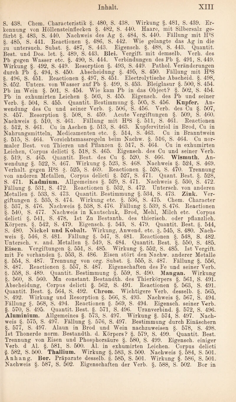 S. 438. Chern. Characteristik §. 480, S. 438. Wirkung §. 481, S. 439. Er¬ kennung von Höllensteinflecken §. 482, S. 440. Haare, mit Silbersalz ge¬ färbt §. 483, S. 440. Nachweis des Ag §. 484, S. 440. Fällung mit H2S §. 485, S. 441. Keactionen §. 486, S. 442. Wie gelangte das Ag in die zu untersuch. Subst. §. 487, S. 443. Eigensch. §. 488, S. 443. Quantit. Best, und Dos. let. §. 489, S. 443. Blei. Vergift, mit demselb. Verb, des Pb gegen Wasser etc. §. 490, S. 444. Verbindungen des Pb §. 491, S. 449. Wirkung §. 492, S. 449. Resorption §. 493, S. 449. Pathol. Veränderungen durch Pb §. 494, S. 450. Abscheidung §. 495, S. 450. Fällung mit H2S §. 496, S. 451. Reactionen §. 497, S. 451. Electrolytische Abscheid. §. 498, S. 452. Unters, von Wasser auf Pb §. 499, S. 453. Bleiglasur §.500,8.454. Pb im Wein §. 501, S. 454. Wie kam Pb in das Object? §. 502, S. 454. Pb in exhumirten Leichen §. 503, S. 455. Eigensch. des Pb und seiner Verb. §. 504, S. 455. Quantit. Bestimmung §. 505, S. 456. Kupfer. An¬ wendung des Cu und seiner Verb. §. 506, S. 456. Verb, des Cu §. 507,. S. 457. Resorption §. 508, S. 459. Acute Vergiftungen §. 509, S. 460. Nachweis §. 510, 8. 461. Fällung mit H2S §. 511, 8. 461. Reactionen §. 512, S. 461. Cu in Aschen §. 513, S. 463. Kupfervitriol in Brod, Cu in Nahrungsmitteln, Medicamenten etc. §. 514, S. 463. Cu in Branntwein §. 515, S. 464. Vorsiehtsmassregeln beim Nachw. §. 516, S. 464. Cu nor¬ maler Best, von Tbieren und Pflanzen §. 517, S. 464. Cu in exhumirten Leichen, Corpus delicti §. 518, S. 465. Eigensch. des Cu und seiner Verb. §. 519, S. 465. Quantit. Best, des Cu §. 520, S. 466. Wismnth. An¬ wendung §. 522, S. 467. Wirkung §. 523, S. 468. Nachweis §. 524, S. 469. Verhalt, gegen H2S §. 525, S. 469. Reactionen §. 526, S. 470. Trennung von anderen Metallen, Corpus delicti §. 527, S. 471. Quant. Best. §. 528, S. 471. Kadmium. Allgemeines §. 529, S. 471. Nachweis §. 530, S. 472. Fällung §. 531, S. 472. Reactionen §. 532, S. 472. Untersch. von anderen Metallen §. 533, S. 473. Quantit. Bestimmung §. 534, S. 473. Zink. Ver¬ giftungen §. 535, S. 474. Wirkung etc. §. 536, S. 475. Chem. Character §. 537, S. 476. Nachweis §. 538, 8. 476. Fällung §. 539, 8. 476. Reactionen §. 540, S. 477. Nachweis in Kautschuk, Brod, Mehl, Milch etc. Corpus delicti §. 541, S. 478. Ist Zn Bestanth. des thierisch. oder pflanzlich. Körpers. §. 542, S. 479. Eigensch. §. 543, S. 479. Quantit. Best. §. 544,. S. 480. Nickel und Kobalt. Wirkung, Anwend. etc. §. 545, S. 480. Nach¬ weis §. 546, S. 481. Fällung §. 547, S. 481. Reactionen §. 548, S. 482. Untersch. v. and. Metallen §. 549, S. 484. Quantit. Best. §. 550, 8. 485. Eisen. Vergiftungen §. 551, 8. 485. Wirkung §. 552, S. 485. Ist Vergift, mit Fe vorhanden §. 553, S. 486. Eisen stört den Nachw. anderer Metalle §. 554, S. 487. Trennung von org. Subst. §. 555, S. 487. Fällung §. 556, S. 487. Reactionen §. 557, S. 487. Eigenschaften des Fe und seiner Verb. §. 558, 8. 489. Quantit. Bestimmung §. 559, S. 490. Mangan. Wirkung §. 560, S. 560. Mn constant. Bestandth. des Thierkörpers §. 561, S. 491. Abscheidung, Corpus delicti §. 562, S. 491. Reactionen §. 563, S. 491. Quantit. Best. §. 564, S. 492. Chrom. Wichtigere Verb, desselb. §. 565, 8. 492. Wirkung und Resorption §. 566, S. 493. Nachweis §. 567, S. 494. Fällung §. 568, S. 494. Reactionen §. 569, S. 494. Eigensch. seiner Verb. §. 570, S. 495. Quantit. Best. §. 571, S. 496. Uranverbind. §. 572, S. 496. Aluminium. Allgemeines §. 573, 8. 497. Wirkung §. 574, S. 497. Nach¬ weis §. 575, S. 497. Fällung §. 576, S. 497. Bestimmung durch Einäschern §. 577, S. 497. Alaun in Brod und Wein nachzuweisen §. 578, S. 498. Ist Thonerde norm. Bestandth. d. Körpers? §. 579, S. 499. Quantit. Best. Trennung von Eisen und Phosphorsäure §. 580, S. 499. Eigensch. einiger Verb, d Al. §. 581, S. 500. Al. in exhumirten Leichen. Corpus delicti §. 582, S. 500. Thallium. Wirkung §. 583, S. 500. Nachweis §. 584, S. 501. Anhang. Bor. Präparate desselb. §. 585, S. 501. Wirkung §. 586, S. 501. Nachweis §. 587, S. 502. Eigenschaften der Verb. §. 588, S. 502. Bor in