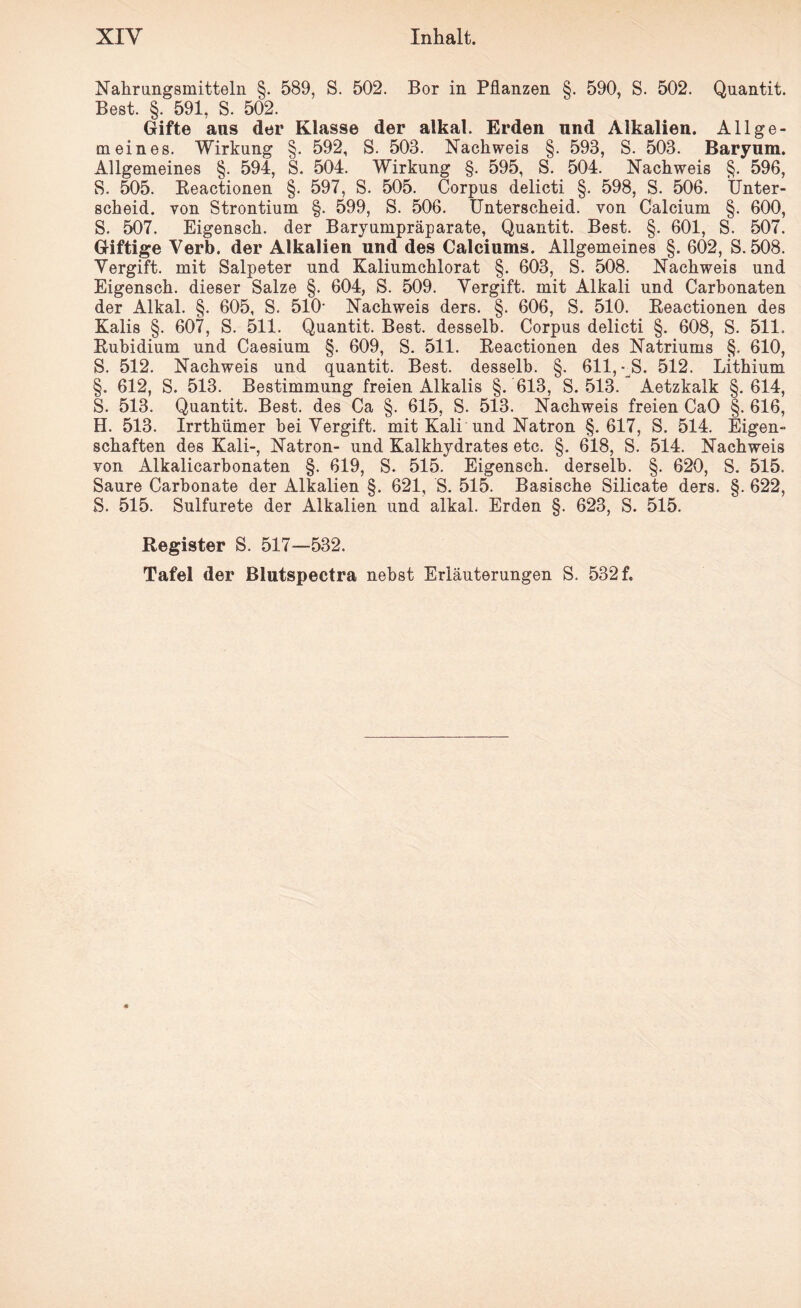 Nahrungsmitteln §. 589, S. 502. Bor in Pflanzen §. 590, S. 502. Quantit. Best. §. 591, S. 502. Gifte ans der Klasse der alkal. Erden und Alkalien. Allge¬ meines. Wirkung §. 592, S. 503. Nachweis §. 593, S. 503. Baryum. Allgemeines §. 594, S. 504. Wirkung §. 595, S. 504. Nachweis §. 596, S. 505. Reactionen §. 597, S. 505. Corpus delicti §. 598, S. 506. Unter¬ scheid. von Strontium §. 599, S. 506. Unterscheid, von Calcium §. 600, S. 507. Eigensch. der Baryumpräparate, Quantit. Best. §. 601, S. 507. Giftige Verb, der Alkalien und des Calciums. Allgemeines §. 602, S. 508. Vergift, mit Salpeter und Kaliumchlorat §. 603, S. 508. Nachweis und Eigensch. dieser Salze §. 604, S. 509. Vergift, mit Alkali und Carbonaten der Alkal. §. 605, S. 510- Nachweis ders. §. 606, S. 510. Reactionen des Kalis §. 607, S. 511. Quantit. Best, desselb. Corpus delicti §. 608, S. 511. Rubidium und Caesium §. 609, S. 511. Reactionen des Natriums §. 610, S. 512. Nachweis und quantit. Best, desselb. §. 611, « S. 512. Lithium §. 612, S. 513. Bestimmung freien Alkalis §. 613, S. 513. Aetzkalk §.614, S. 513. Quantit. Best, des Ca §. 615, S. 513. Nachweis freien CaO §. 616, H. 513. Irrthümer bei Vergift, mit Kali und Natron §.617, S. 514. Eigen¬ schaften des Kali-, Natron- und Kalkhydrates etc. §. 618, S. 514. Nachweis von Alkalicarbonaten §. 619, S. 515. Eigensch. derselb. §. 620, S. 515. Saure Carbonate der Alkalien §. 621, S. 515. Basische Silicate ders. §. 622, S. 515. Sulfurete der Alkalien und alkal. Erden §. 623, S. 515. Register S. 517—532. Tafel der Blutspectra nebst Erläuterungen S. 532 f.