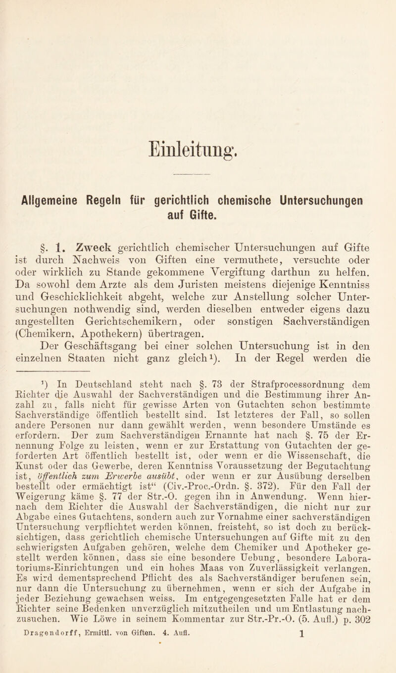 Einleitung. Allgemeine Regeln für gerichtlich chemische Untersuchungen auf Gifte. §. 1, Zweck gerichtlich chemischer Untersuchungen auf Gifte ist durch Nachweis von Giften eine vermuthete, versuchte oder oder wirklich zu Stande gekommene Vergiftung darthun zu helfen. Da sowohl dem Arzte als dem Juristen meistens diejenige Kenntniss und Geschicklichkeit abgeht, welche zur Anstellung solcher Unter¬ suchungen nothwendig sind, werden dieselben entweder eigens dazu angestellten Gerichtschemikern, oder sonstigen Sachverständigen (Chemikern, Apothekern) übertragen. Der Geschäftsgang bei einer solchen Untersuchung ist in den einzelnen Staaten nicht ganz gleich1). In der Regel werden die 5) In Deutschland steht nach §. 73 der Strafprozessordnung dem Richter die Auswahl der Sachverständigen und die Bestimmung ihrer An¬ zahl zu, falls nicht für gewisse Arten von Gutachten schon bestimmte Sachverständige öffentlich bestellt sind. Ist letzteres der Fall, so sollen andere Personen nur dann gewählt werden, wenn besondere Umstände es erfordern. Der zum Sachverständigen Ernannte hat nach §. 75 der Er¬ nennung Folge zu leisten, wenn er zur Erstattung von Gutachten der ge¬ forderten Art öffentlich bestellt ist, oder wenn er die Wissenschaft, die Kunst oder das Gewerbe, deren Kenntniss Voraussetzung der Begutachtung ist, öffentlich zum JErwerbe ausübt, oder wenn er zur Ausübung derselben bestellt oder ermächtigt ist“ (Civ.-Proc.-Ordn. §. 372). Für den Fall der Weigerung käme §. 77 der Str.-O. gegen ihn in Anwendung. Wenn hier¬ nach dem Richter die Auswahl der Sachverständigen, die nicht nur zur Abgabe eines Gutachtens, sondern auch zur Vornahme einer sachverständigen Untersuchung verpflichtet werden können, freisteht, so ist doch zu berück¬ sichtigen, dass gerichtlich chemische Untersuchungen auf Gifte mit zu den schwierigsten Aufgaben gehören, welche dem Chemiker und Apotheker ge¬ stellt werden können, dass sie eine besondere Uebung, besondere Labora¬ toriums-Einrichtungen und ein hohes Maas von Zuverlässigkeit verlangen. Es wird dementsprechend Pflicht des als Sachverständiger berufenen sein, nur dann die Untersuchung zu übernehmen, wenn er sich der Aufgabe in jeder Beziehung gewachsen weiss. Im entgegengesetzten Falle hat er dem Richter seine Bedenken unverzüglich mitzutheilen und um Entlastung nach¬ zusuchen. Wie Löwe in seinem Kommentar zur Str.-Pr.-O. (5. Aufl.) p. 302