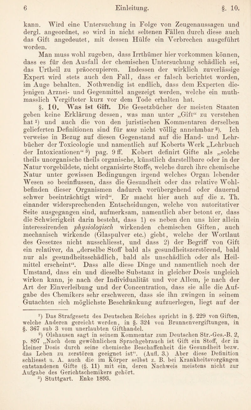 kann. Wird eine Untersuchung in Folge von Zeugenaussagen und dergl. angeordnet, so wird in nicht seltenen Fällen durch diese auch das Gift angedeutet, mit dessen Hülfe ein Verbrechen ausgeführt worden. Man muss wohl zugeben, dass Irrthümer hier Vorkommen können, dass es für den Ausfall der chemischen Untersuchung schädlich sei, das Urtheil zu präoccupieren. Indessen der wirklich zuverlässige Expert wird stets auch den Fall, dass er falsch berichtet worden, im Auge behalten. Nothwendig ist endlich, dass dem Experten die¬ jenigen Arznei- und Gegenmittel angezeigt werden, wTelche ein muth- masslich Vergifteter kurz vor dem Tode erhalten hat. §. 10. Was ist Gift. Die Gesetzbücher der meisten Staaten geben keine Erklärung dessen, was man unter „Gift“ zu verstehen hat 0 und auch die von den juristischen Kommentaren derselben gelieferten Definitionen sind für uns nicht völlig annehmbar * 2). Ich verweise in Bezug auf diesen Gegenstand auf die Hand- und Lehr¬ bücher der Toxicologie und namentlich auf Roberts Werk „Lehrbuch der Intoxicationen“3) pag. 9 ff. Kobert definirt Gifte als „solche theils unorganische theils organische, künstlich darstellbare oder in der Natur vorgebildete, nicht organisirte Stoffe, welche durch ihre chemische Natur unter gewissen Bedingungen irgend welches Organ lebender Wesen so beeinflussen, dass die Gesundheit oder das relative Wohl¬ befinden dieser Organismen dadurch vorübergehend oder dauernd schwer beeinträchtigt wird“. Er macht hier auch auf die z. Th. einander widersprechenden Entscheidungen, welche von autoritativer Seite ausgegangen sind, aufmerksam, namentlich aber betont er, dass die Schwierigkeit darin besteht, dass 1) es neben den uns hier allein interessirenden 'physiologisch wirkenden chemischen Giften, auch mechanisch wirkende (Glaspulver etc.) giebt, welche der Wortlaut des Gesetzes nicht ausschliesst, und dass 2) der Begriff von Gift ein relativer, da „derselbe Stoff bald als gesundheitszerstörend, bald nur als gesundheitsschädlich, bald als unschädlich oder als Heil¬ mittel erscheint“. Dass alle diese Dinge und namentlich noch der Umstand, dass ein und dieselbe Substanz in gleicher Dosis ungleich wirken kann, je nach der Individualität und vor Allem, je nach der Art der Einverleibung und der Concentration, dass sie alle die Auf¬ gabe des Chemikers sehr erschweren, dass sie ihn zwingen in seinem Gutachten sich möglichste Beschränkung aufzuerlegen, liegt auf der *) Das Strafgesetz des Deutschen Keiches spricht in §. 229 von Giften, welche Anderen gereicht werden, in §. 324 von Brunnenvergiftungen, in §. 367 sub 3 vom unerlaubten Gifthandel. 2) Olshausen sagt in seinem Kommentar zum Deutschen Str.-Ges.-B. 2, p. 897 „Nach dem gewöhnlichen Sprachgebrauch ist Gift ein Stoff, der in kleiner Dosis durch seine chemische Beschaffenheit die Gesundheit bezw. das Leben zu zerstören geeignet ist“. (Aufl. 3.) Aber diese Definition schliesst u. A. auch die im Körper selbst z. B. bei Krankheitsvorgängen entstandenen Gifte (§. 11) mit ein, deren Nachweis meistens nicht zur Aufgabe des Gerichtschemikers gehört. 3) Stuttgart. Enke 1893.