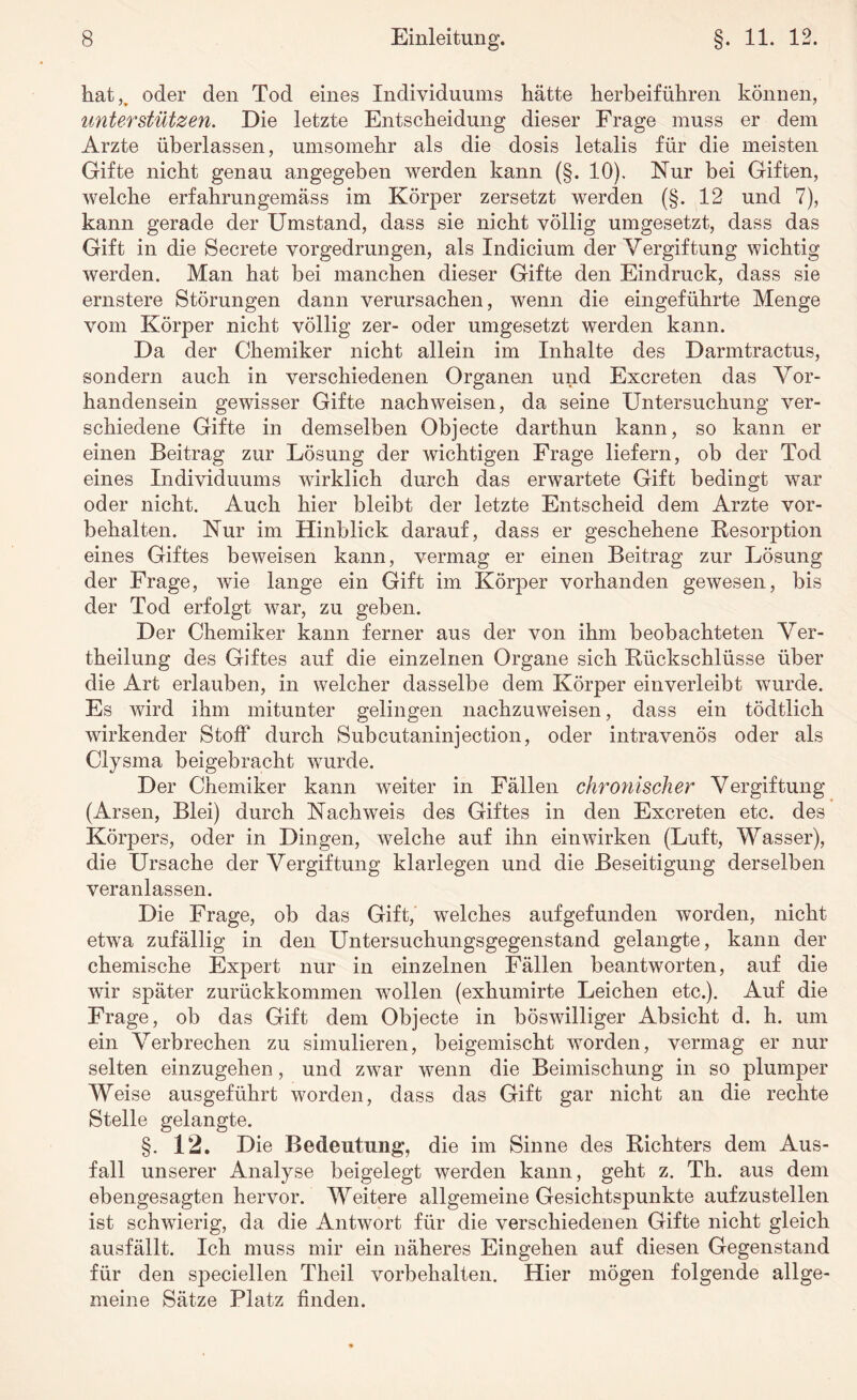 hat,, oder den Tod eines Individuums hätte herbeiführen können, unterstützen. Die letzte Entscheidung dieser Frage muss er dem Arzte überlassen, umsomehr als die dosis letalis für die meisten Gifte nicht genau angegeben werden kann (§. 10). Nur bei Giften, welche erfahrungemäss im Körper zersetzt werden (§. 12 und 7), kann gerade der Umstand, dass sie nicht völlig umgesetzt, dass das Gift in die Secrete vorgedrungen, als Indicium der Vergiftung wichtig werden. Man hat bei manchen dieser Gifte den Eindruck, dass sie ernstere Störungen dann verursachen, wenn die eingeführte Menge vom Körper nicht völlig zer- oder umgesetzt werden kann. Da der Chemiker nicht allein im Inhalte des Darmtractus, sondern auch in verschiedenen Organen und Excreten das Vor¬ handensein gewisser Gifte nachweisen, da seine Untersuchung ver¬ schiedene Gifte in demselben Objecte darthun kann, so kann er einen Beitrag zur Lösung der wichtigen Frage liefern, ob der Tod eines Individuums wirklich durch das erwartete Gift bedingt war oder nicht. Auch hier bleibt der letzte Entscheid dem Arzte Vor¬ behalten. Nur im Hinblick darauf, dass er geschehene Resorption eines Giftes beweisen kann, vermag er einen Beitrag zur Lösung der Frage, wie lange ein Gift im Körper vorhanden gewesen, bis der Tod erfolgt war, zu geben. Der Chemiker kann ferner aus der von ihm beobachteten Ver¬ keilung des Giftes auf die einzelnen Organe sich Rückschlüsse über die Art erlauben, in welcher dasselbe dem Körper einverleibt wurde. Es wird ihm mitunter gelingen nachzuweisen, dass ein tödtlich wirkender Stoff durch Subcutaninjection, oder intravenös oder als Clysma beigebracht wurde. Der Chemiker kann weiter in Fällen chronischer Vergiftung (A rsen, Blei) durch Nachweis des Giftes in den Excreten etc. des Körpers, oder in Dingen, welche auf ihn einwirken (Luft, Wasser), die Ursache der Vergiftung klarlegen und die Beseitigung derselben veranlassen. Die Frage, ob das Gift, welches aufgefunden worden, nicht etwa zufällig in den Untersuchungsgegenstand gelangte, kann der chemische Expert nur in einzelnen Fällen beantworten, auf die wir später zurückkommen wollen (exhumirte Leichen etc.). Auf die Frage, ob das Gift dem Objecte in böswilliger Absicht d. h. um ein Verbrechen zu simulieren, beigemischt worden, vermag er nur selten einzugehen, und zwar wenn die Beimischung in so plumper Weise ausgeführt worden, dass das Gift gar nicht an die rechte Stelle gelangte. §. 12. Die Bedeutung, die im Sinne des Richters dem Aus¬ fall unserer Analyse beigelegt werden kann, geht z. Th. aus dem ebengesagten hervor. Weitere allgemeine Gesichtspunkte aufzustellen ist schwierig, da die Antwort für die verschiedenen Gifte nicht gleich ausfällt. Ich muss mir ein näheres Eingehen auf diesen Gegenstand für den speciellen Theil Vorbehalten. Hier mögen folgende allge¬ meine Sätze Platz finden.