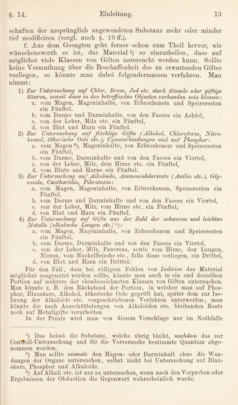 schäften der ursprünglich angewendeten Substanz mehr oder minder tief modificiren (vergl. auch §. 19 ff.). f. Aus dem Gesagten geht ferner schon zum Theil hervor, wie wünschenswerth es ist, das Material1 2 3 *) so einzutheilen, dass auf möglichst viele Klassen von Giften untersucht werden kann. Sollte keine Vermuthung über die Beschaffenheit des zu erwartenden Giftes vorliegen, so könnte man dabei folgendermassen verfahren. Man nimmt: 1) Zur Untersuchung auf Chlor, Brom, Jod etc. stark ätzende oder giftige Säuren, soweit diese in den betreffenden Objecten vorhanden sein können: a. vom Magen, Mageninhalte, von Erbrochenem und Speiseresten ein Fünftel, b. vom Darme und Darminhalte, von den Faeces ein Achtel, c. von der Leber, Milz etc. ein Fünftel, d. von Blut und Harn ein Fünftel. 2) Zur Untersuchung auf flüchtige Gifte (Alkohol, Chloroform, Nitro¬ benzol, ätherische Oele etc.), Cyanverbindungen und auf Phosphor: a. vom Magen a), Mageninhalte, von Erbrochenem und Speiseresten ein Fünftel, b. vom Darme, Darminhalte und von den Faeces ein Viertel, c. von der Leber, Milz, dem Hirne etc. ein Fünftel, d. vom Blute und Harne ein Fünftel. 3) Zur Untersuchung auf Alkaloide, Ammoniakderivate (Anilin etc.), Gly- coside, Cantharidin, Pikrotoxin: a. vom Magen, Mageninhalte, von Erbrochenem, Speiseresten ein Fünftel, b. vom Darme und Darminhalte und von den Faeces ein Viertel, c. von der Leber, Milz, vom Hirne etc. ein Fünftel, d. von Blut und Harn ein Fünftel. 4) Zur Untersuchung auf Gifte aus der Zahl der schiceren und leichten Metalle [alkalische Laugen etc.]5): a. vom Magen, Mageninhalte, von Erbrochenem und Speiseresten ein Fünftel, b. vom Darme, Darminhalte und von den Faeces ein Viertel, c. von der Leber, Milz, Pancreas, sowie vom Hirne, den Lungen,. Mieren, vom Muskelfleische etc., falls diese vorliegen, ein Drittel, d. von Blut und Harn ein Drittel. Für den Fall, dass bei völligem Fehlen von Indicien das Material möglichst ausgenutzt werden sollte, könnte man auch in ein und derselben Portion auf mehrere der obenbezeichneten Klassen von Giften untersuchen. Man könnte z. B. den [Rückstand der Portion, in welcher man auf Phos¬ phor, Blausäure, Alkohol, ätherische Oele geprüft hat, später dem zur Iso- lirung der Alkaloide etc. vorgeschriebenen Verfahren unterwerfen; man könnte die nach Ausschüttelungen von Alkaloiden etc. bleibenden Reste noch auf Metallgifte verarbeiten. In der Praxis wird man von diesem Vorschläge nur im Nothfalle 0 Das heisst die Substanz, welche übrig bleibt, nachdem das zur ContToll-Untersuchung und für die Vorversuche bestimmte Quantum abge¬ nommen worden. 2) Man sollte niemals den Magen- oder Darminhalt ohne die Wan¬ dungen der Organe untersuchen, selbst nicht bei Untersuchung auf Blau¬ säure, Phosphor und Alkaloide. 3) Auf Alkali etc. ist nur zu untersuchen, wenn nach den Vorproben oder Ergebnissen der Obduction die Gegenwart wahrscheinlich wurde.