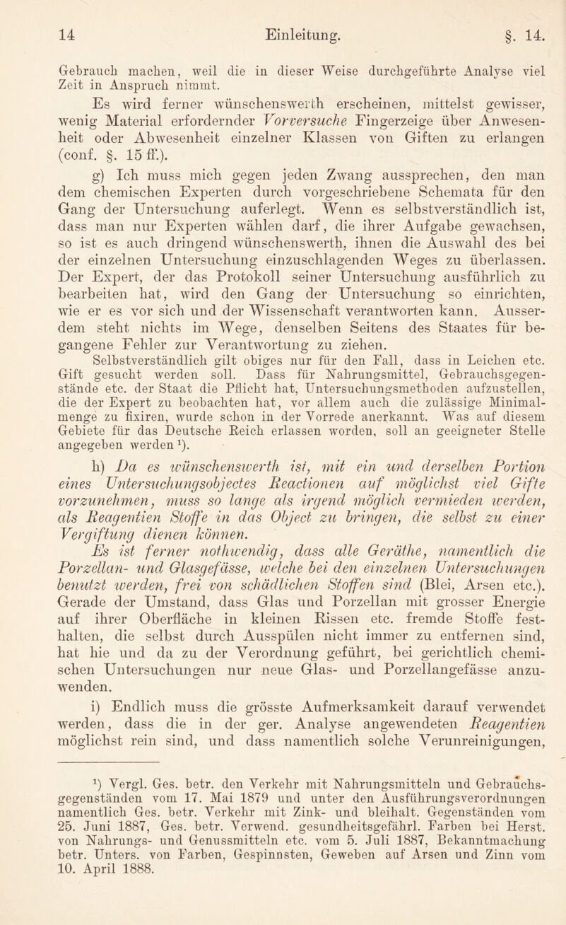 Gebrauch machen, weil die in dieser Weise durchgeführte Analyse viel Zeit in Anspruch nimmt. Es wird ferner wünschenswerth erscheinen, mittelst gewisser, wenig Material erfordernder Vorversuche Fingerzeige über Anwesen¬ heit oder Abwesenheit einzelner Klassen von Giften zu erlangen (conf. §. 15 ff.). g) Ich muss mich gegen jeden Zwang aussprechen, den man dem chemischen Experten durch vorgeschriebene Schemata für den Gang der Untersuchung auferlegt. Wenn es selbstverständlich ist, dass man nur Experten wählen darf, die ihrer Aufgabe gewachsen, so ist es auch dringend wünschenswerth, ihnen die Auswahl des bei der einzelnen Untersuchung einzuschlagenden Weges zu überlassen. Der Expert, der das Protokoll seiner Untersuchung ausführlich zu bearbeiten hat, wird den Gang der Untersuchung so einrichten, wie er es vor sich und der Wissenschaft verantworten kann. Ausser¬ dem steht nichts im Wege, denselben Seitens des Staates für be¬ gangene Fehler zur Verantwortung zu ziehen. Selbstverständlich gilt obiges nur für den Fall, dass in Leichen etc. Gift gesucht werden soll. Dass für Nahrungsmittel, Gebrauchsgegen¬ stände etc. der Staat die Pflicht hat, Untersuchungsmethoden aufzustellen, die der Expert zu beobachten hat, vor allem auch die zulässige Minimal¬ menge zu fixeren, wurde schon in der Vorrede anerkannt. Was auf diesem Gebiete für das Deutsche Eeich erlassen worden, soll an geeigneter Stelle angegeben werden 1). h) Da es wünschenswerth ist, mit ein und derselben Portion eines Untersuchungsobjectes Beactionen auf möglichst viel Gifte vorzunehmen, muss so lange eds irgend möglich vermieden werden, als Beagentien Stoffe in das Object zu bringen, die selbst zu einer Vergiftung dienen können. Es ist ferner nothwendig, dass alle Geräthe, namentlich die Porzellan- und Glasgefässe, welche bei den einzelnen Untersuchungen benutzt werden, frei von schädlichen Stoffen sind (Blei, Arsen etc.). Gerade der Umstand, dass Glas und Porzellan mit grosser Energie auf ihrer Oberfläche in kleinen Rissen etc. fremde Stoffe fest- halten, die selbst durch Ausspülen nicht immer zu entfernen sind, hat hie und da zu der Verordnung geführt, bei gerichtlich chemi¬ schen Untersuchungen nur neue Glas- und Porzellangefässe anzu¬ wenden. i) Endlich muss die grösste Aufmerksamkeit darauf verwendet werden, dass die in der ger. Analyse angewendeten Beagentien möglichst rein sind, und dass namentlich solche Verunreinigungen, *) Vergl. Ges. betr. den Verkehr mit Nahrungsmitteln und Gebrauchs¬ gegenständen vom 17. Mai 1879 und unter den Ausführungsverordnungen namentlich Ges. betr. Verkehr mit Zink- und bleihalt. Gegenständen vom 25. Juni 1887, Ges. betr. Verwend. gesundheitsgefährl. Farben bei Herst, von Nahrungs- und Genussmitteln etc. vom 5. Juli 1887, Bekanntmachung betr. Unters, von Farben, Gespinnsten, Geweben auf Arsen und Zinn vom 10. April 1888.