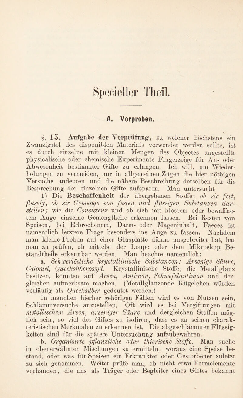 Specieller Theil. Ä. Vorproben. §. 15. Aufgabe der Vorprüfung, zu welcher höchstens ein Zwanzigstel des disponiblen Materials verwendet werden sollte, ist es durch einzelne mit kleinen Mengen des Objectes angestellte physicalische oder chemische Experimente Fingerzeige für An- oder Abwesenheit bestimmter Gifte zu erlangen. Ich will, um Wieder¬ holungen zu vermeiden, nur in allgemeinen Zügen die hier nöthigen Versuche andeuten und die nähere Beschreibung derselben für die Besprechung der einzelnen Gifte aufsparen. Man untersucht 1) Die Beschaffenheit der übergebenen Stoffe: ob sie fest, flüssig, ob sie Gemenge von festen und flüssigen Substanzen dar¬ stellen; wie die Consistenz und ob sich mit blossem oder bewaffne¬ tem Auge einzelne Gemengtheile erkennen lassen. Bei Resten von Speisen, bei Erbrochenem, Darm- oder Mageninhalt, Faeces ist namentlich letztere Frage besonders ins Auge zu fassen. Nachdem man kleine Proben auf einer Glasplatte dünne ausgebreitet hat, hat man zu prüfen, ob mittelst der Loupe oder dem Mikroskop Be- standtheile erkennbar werden. Man beachte namentlich: a. Schwerlösliche krystallmische Substanzen: Arsenige Säure, Calomel, Quecksilberoxyd. Krystallinische Stoffe, die Metallglanz besitzen, könnten auf Arsen, Antimon, Schwefelantimon und der¬ gleichen aufmerksam machen. (Metallglänzende Kügelchen würden vorläufig als Quecksilber gedeutet werden.) In manchen hierher gehörigen Fällen wird es von Nutzen sein, Schlämmversuche anzustellen. Oft wird es bei Vergiftungen mit metallischem Arsen, arseniger Säure und dergleichen Stoffen mög¬ lich sein, so viel des Giftes zu isoliren, dass es an seinen charak¬ teristischen Merkmalen zu erkennen ist. Die abgeschlämmten Flüssig¬ keiten sind für die spätere Untersuchung aufzubewahren. b. Organisirte pflanzliche oder thierisehe Stoffe. Man suche in obenerwähnten Mischungen zu ermitteln, woraus eine Speise be¬ stand, oder was für Speisen ein Erkrankter oder Gestorbener zuletzt zu sich genommen. Weiter prüfe man, ob nicht etwa Formelemente vorhanden, die uns als Träger oder Begleiter eines Giftes bekannt