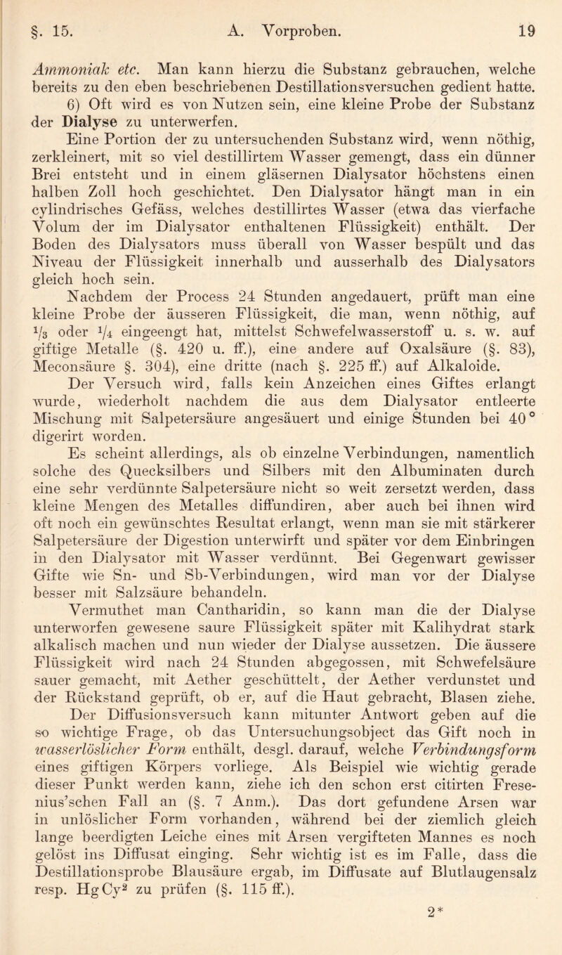 Ammoniak etc. Man kann hierzu die Substanz gebrauchen, welche bereits zu den eben beschriebenen Destillationsversuchen gedient hatte. 6) Oft wird es von Nutzen sein, eine kleine Probe der Substanz der Dialyse zu unterwerfen. Eine Portion der zu untersuchenden Substanz wird, wenn nöthig, zerkleinert, mit so viel destillirtem Wasser gemengt, dass ein dünner Brei entsteht und in einem gläsernen Dialysator höchstens einen halben Zoll hoch geschichtet. Den Dialysator hängt man in ein cylindrisches Gefäss, welches destillirtes Wasser (etwa das vierfache Volum der im Dialysator enthaltenen Flüssigkeit) enthält. Der Boden des Dialysators muss überall von Wasser bespült und das Niveau der Flüssigkeit innerhalb und ausserhalb des Dialysators gleich hoch sein. Nachdem der Process 24 Stunden angedauert, prüft man eine kleine Probe der äusseren Flüssigkeit, die man, wenn nöthig, auf 1/3 oder eingeengt hat, mittelst Schwefelwasserstoff u. s. w. auf giftige Metalle (§. 420 u. ff.), eine andere auf Oxalsäure (§. 83), Meconsäure §. 304), eine dritte (nach §. 225 ff.) auf Alkaloide. Der Versuch wird, falls kein Anzeichen eines Giftes erlangt wurde, wiederholt nachdem die aus dem Dialysator entleerte Mischung mit Salpetersäure angesäuert und einige Stunden bei 40° digerirt worden. Es scheint allerdings, als ob einzelne Verbindungen, namentlich solche des Quecksilbers und Silbers mit den Albuminaten durch eine sehr verdünnte Salpetersäure nicht so weit zersetzt werden, dass kleine Mengen des Metalles diffundiren, aber auch bei ihnen wird oft noch ein gewünschtes Resultat erlangt, wenn man sie mit stärkerer Salpetersäure der Digestion unterwirft und später vor dem Einbringen in den Dialysator mit Wasser verdünnt. Bei Gegenwart gewisser Gifte wie Sn- und Sb-Verbindungen, wird man vor der Dialyse besser mit Salzsäure behandeln. Vermuthet man Cantharidin, so kann man die der Dialyse unterworfen gewesene saure Flüssigkeit später mit Kalihydrat stark alkalisch machen und nun wieder der Dialyse aussetzen. Die äussere Flüssigkeit wird nach 24 Stunden abgegossen, mit Schwefelsäure sauer gemacht, mit Aether geschüttelt, der Aether verdunstet und der Rückstand geprüft, ob er, auf die Haut gebracht, Blasen ziehe. Der Diffusionsversuch kann mitunter Antwort geben auf die so wichtige Frage, ob das Untersuchungsobject das Gift noch in wasserlöslicher Form enthält, desgl. darauf, welche Verbindungsform eines giftigen Körpers vorliege. Als Beispiel wie wichtig gerade dieser Punkt werden kann, ziehe ich den schon erst citirten Frese- nius’schen Fall an (§. 7 Anm.). Das dort gefundene Arsen war in unlöslicher Form vorhanden, während bei der ziemlich gleich lange beerdigten Leiche eines mit Arsen vergifteten Mannes es noch gelöst ins Diffusat einging. Sehr wichtig ist es im Falle, dass die Destillationsprobe Blausäure ergab, im Diffusate auf Blutlaugen salz resp. HgCy2 zu prüfen (§. 115 ff.). 2*