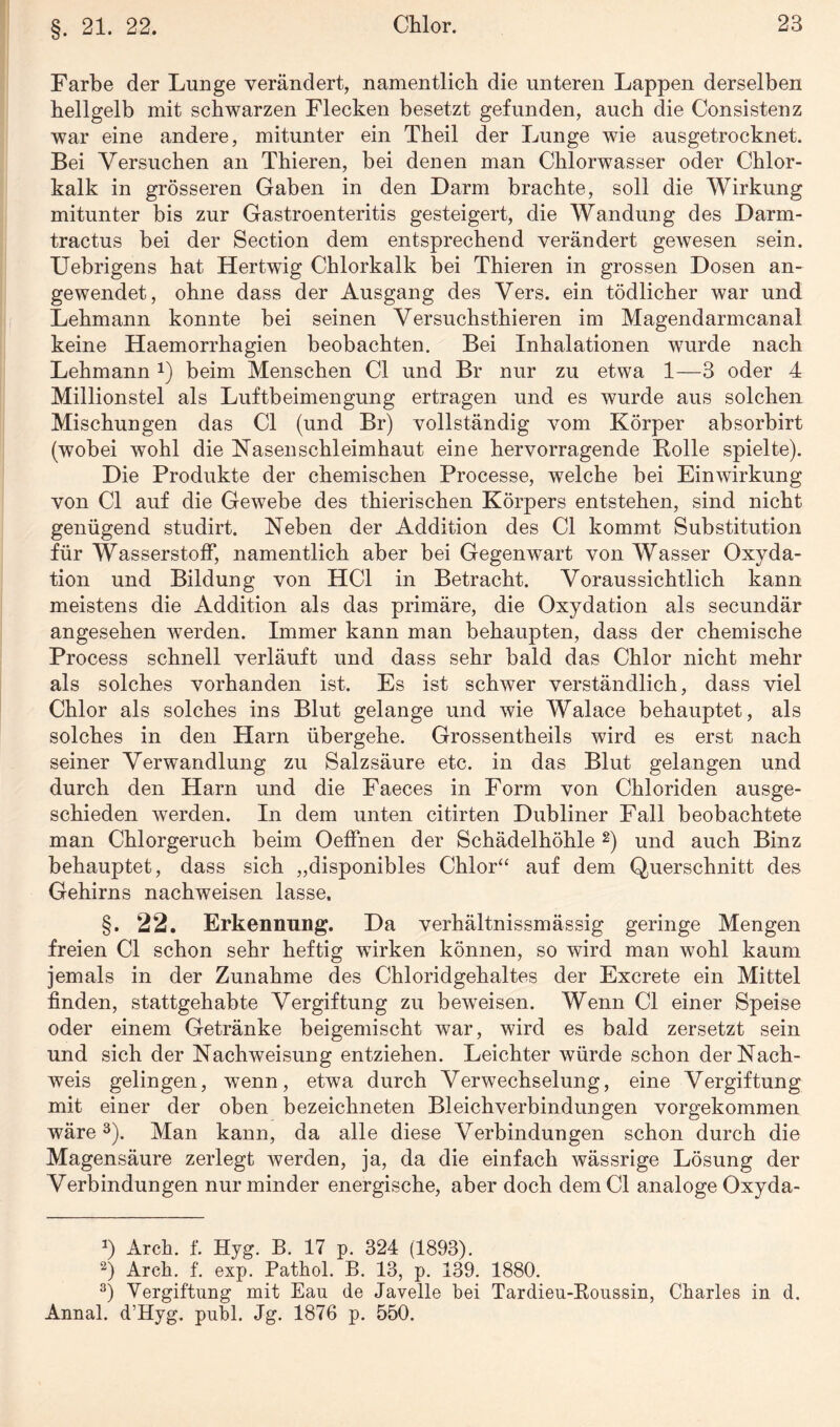 §. 21. 22. Farbe der Lunge verändert, namentlich die unteren Lappen derselben hellgelb mit schwarzen Flecken besetzt gefunden, auch die Consistenz war eine andere, mitunter ein Theil der Lunge wie ausgetrocknet. Bei Versuchen an Thieren, bei denen man Chlorwasser oder Chlor¬ kalk in grösseren Gaben in den Darm brachte, soll die Wirkung mitunter bis zur Gastroenteritis gesteigert, die Wandung des Darm- tractus bei der Section dem entsprechend verändert gewesen sein. Uebrigens hat Hertwig Chlorkalk bei Thieren in grossen Dosen an¬ gewendet, ohne dass der Ausgang des Vers, ein tödlicher war und Lehmann konnte bei seinen Versuchsthieren im Magendarmcanal keine Haemorrhagien beobachten. Bei Inhalationen wurde nach Lehmann *) beim Menschen CI und Br nur zu etwa 1—3 oder 4 Millionstel als Luftbeimengung ertragen und es wurde aus solchen Mischungen das CI (und Br) vollständig vom Körper absorbirt (wobei wohl die Nasenschleimhaut eine hervorragende Bolle spielte). Die Produkte der chemischen Processe, wTelche bei Einwirkung von CI auf die Gewebe des thierischen Körpers entstehen, sind nicht genügend studirt. Neben der Addition des CI kommt Substitution für Wasserstoff, namentlich aber bei Gegenwart von Wasser Oxyda¬ tion und Bildung von HCl in Betracht. Voraussichtlich kann meistens die Addition als das primäre, die Oxydation als secundär angesehen werden. Immer kann man behaupten, dass der chemische Process schnell verläuft und dass sehr bald das Chlor nicht mehr als solches vorhanden ist. Es ist schwer verständlich, dass viel Chlor als solches ins Blut gelange und wie Walace behauptet, als solches in den Harn übergehe. Grossentheils wird es erst nach seiner Verwandlung zu Salzsäure etc. in das Blut gelangen und durch den Harn und die Faeces in Form von Chloriden ausge¬ schieden werden. In dem unten citirten Dubliner Fall beobachtete man Chlorgeruch beim Oeffnen der Schädelhöhle * 2) und auch Binz behauptet, dass sich „disponibles Chlor“ auf dem Querschnitt des Gehirns nachweisen lasse. §. 22. Erkennung. Da verhältnissmässig geringe Mengen freien CI schon sehr heftig wirken können, so wird man wohl kaum jemals in der Zunahme des Chloridgehaltes der Excrete ein Mittel finden, stattgehabte Vergiftung zu beweisen. Wenn CI einer Speise oder einem Getränke beigemischt war, wird es bald zersetzt sein und sich der Nachweisung entziehen. Leichter würde schon der Nach¬ weis gelingen, wenn, etwa durch Verwechselung, eine Vergiftung mit einer der oben bezeichneten Bleichverbindungen vorgekommen wäre3). Man kann, da alle diese Verbindungen schon durch die Magensäure zerlegt Averden, ja, da die einfach wässrige Lösung der Verbindungen nur minder energische, aber doch dem CI analoge Oxyda- *) Arch. f. Hyg. B. 17 p. 324 (1893). 2) Arch. f. exp. Pathol. B. 13, p. 139. 1880. 3) Vergiftung mit Eau de Javelle bei Tardieu-Roussin, Charles in d. Annal. d’Hyg. publ. Jg. 1876 p. 550.