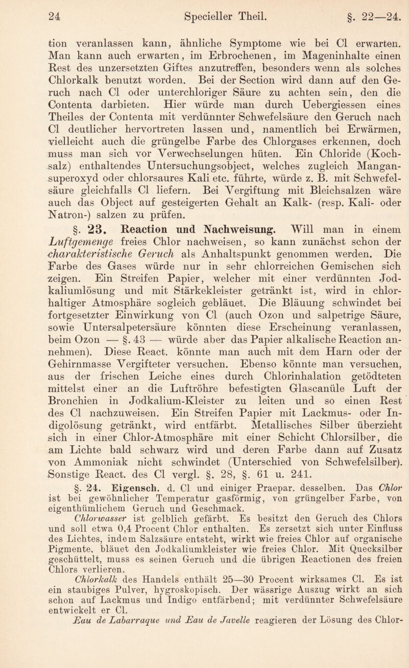 tion veranlassen kann, ähnliche Symptome wie bei CI erwarten. Man kann auch erwarten, im Erbrochenen, im Mageninhalte einen Rest des unzersetzten Giftes anzutreffen, besonders wenn als solches Chlorkalk benutzt worden. Bei der Section wird dann auf den Ge¬ ruch nach CI oder unterchloriger Säure zu achten sein, den die Contenta darbieten. Hier würde man durch Uebergiessen eines Theiles der Contenta mit verdünnter Schwefelsäure den Geruch nach CI deutlicher hervortreten lassen und, namentlich bei Erwärmen, vielleicht auch die grüngelbe Farbe des Chlorgases erkennen, doch muss man sich vor Verwechselungen hüten. Ein Chloride (Koch¬ salz) enthaltendes Untersuchungsobject, welches zugleich Mangan- superoxyd oder chlorsaures Kali etc. führte, würde z. B. mit Schwefel¬ säure gleichfalls CI liefern. Bei Vergiftung mit Bleichsalzen wäre auch das Object auf gesteigerten Gehalt an Kalk- (resp. Kali- oder Natron-) salzen zu prüfen. §. 23. Reaetion und Nachweisung. Will man in einem Luftgemenge freies Chlor nachweisen, so kann zunächst schon der charakteristische Geruch als Anhaltspunkt genommen werden. Die Farbe des Gases würde nur in sehr chlorreichen Gemischen sich zeigen. Ein Streifen Papier, welcher mit einer verdünnten Jod¬ kaliumlösung und mit Stärkekleister getränkt ist, wird in chlor¬ haltiger Atmosphäre sogleich gebläuet. Die Bläuung schwindet bei fortgesetzter Einwirkung von CI (auch Ozon und salpetrige Säure, sowie Untersalpetersäure könnten diese Erscheinung veranlassen, beim Ozon — §.4:8 — würde aber das Papier alkalische Reaetion an¬ nehmen). Diese React. könnte man auch mit dem Harn oder der Gehirnmasse Vergifteter versuchen. Ebenso könnte man versuchen, aus der frischen Leiche eines durch Chlorinhalation getödteten mittelst einer an die Luftröhre befestigten Glascanüle Luft der Bronchien in Jodkalium-Kleister zu leiten und so einen Rest des CI nachzuweisen. Ein Streifen Papier mit Lackmus- oder In¬ digolösung getränkt, wird entfärbt. Metallisches Silber überzieht sich in einer Chlor-Atmosphäre mit einer Schicht Chlorsilber, die am Lichte bald schwarz wird und deren Farbe dann auf Zusatz von Ammoniak nicht schwindet (Unterschied von Schwefelsilber). Sonstige React. des CI vergl. §. 28, §. 61 u. 241. §. 24. Eigenscli. d. CI und einiger Praepar. desselben. Das Chlor ist bei gewöhnlicher Temperatur gasförmig, von grüngelber Farbe, von eigentkümlickem Geruck und Geschmack. Chlorwasser ist gelblick gefärbt. Es besitzt den Geruck des Cklors und soll etwa 0,4 Procent Cklor entkalten. Es zersetzt sick unter Einfluss des Licktes, indem Salzsäure entstekt, wirkt wie freies Cklor auf organiseke Pigmente, bläuet den Jodkaliumkleister wie freies Cklor. Mit Quecksilber geschüttelt, muss es seinen Geruck und die übrigen Eeactionen des freien Cklors verlieren. Chlorkalk des Handels enthält 25—30 Procent wirksames CI. Es ist ein staubiges Pulver, hygroskopisch. Der wässrige Auszug wirkt an sick schon auf Lackmus und Indigo entfärbend; mit verdünnter Schwefelsäure entwickelt er CI. Eau de Labarraque und Eau de Javelle reagieren der Lösung des Cklor-