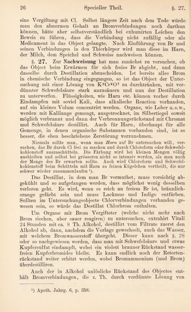 eine Vergiftung mit CI. Selbst längere Zeit nach dem Tode würde man den abnormen Gehalt an Bromverbindungen noch darthun können, hätte aber selbstverständlich bei exhumirten Leichen den Beweis zu führen, dass die Verbindung nicht zufällig oder als Medicament in das Object gelangte. Nach Einführung von Br und seinen Verbindungen in den Thierkörper wird man diese im Harn, der Milch, dem Speichel und Schweiss nachweisen können. §. 27. Zur Nach Weisung hat man zunächst zu versuchen, ob das Object beim Erwärmen für sich freies Br abgiebt, und dann dasselbe durch Destillation abzuscheiden. Ist bereits alles Brom in chemische Verbindung eingegangen, so ist das Object der Unter¬ suchung mit einer Lösung von K2Cr207 zu durchtränken, mit ver¬ dünnter Schwefelsäure stark anzusäuern und nun der Destillation zu unterwerfen. Flüssigkeiten, wie Harn etc. können vorher durch Eindampfen mit soviel Kali, dass alkalische Reaction vorhanden, auf ein kleines Volum concentrirt werden. Organe, wie Leber u. s.w., werden mit Kalilauge gemengt, ausgetrocknet, im Silbertiegel soweit möglich verbrannt und dann der Verbrennungsrückstand mit Chromat und Schwefelsäure destillirt. Auch für Harn, überhaupt für alle Gemenge, in denen organische Substanzen vorhanden sind, ist es besser, die eben beschriebene Zerstörung vorzunehmen. Niemals sollte man, wenn man Harn auf Br untersuchen will, ver¬ suchen, das Br durch CI frei zu machen und durch Chloroform oder Schwefel¬ kohlenstoff auszuschütteln. Die Färbung wird bei kleinen Mengen völlig ausbleiben und selbst bei grösseren nicht so intensiv werden, als man nach der Menge des Br erwarten sollte. Auch wird Chloroform und Schwefel¬ kohlenstoff beim Schütteln mit Harn zu feinen Kügelchen vertheilt, die nur schwer wieder zusammenlaufen 1). Das Destillat, in dem man Br vermuthet, muss vorsichtig ab¬ gekühlt und so aufgefangen werden, dass möglichst wenig desselben verloren geht. Es wird, wenn es reich an freiem Br ist, bräunlich¬ orange gefärbt sein und muss Lackmus und Indigo entfärben. Sollten im Untersuchungsobjecte Chlorverbindungen vorhanden ge¬ wesen sein, so würde das Destillat Chlorbrom enthalten. Um Organe mit Brom Vergifteter (welche nicht mehr nach Brom riechen, aber sauer reagiren) zu untersuchen, extrahirt Vitali 24 Stunden mit ca. 8 Th. Alkohol, destillirt vom Filtrate zuerst den Alkohol ab, dann, nachdem die Vorlage gewechselt, auch das Wasser, mit welchem Bromwasserstoff übergeht. Dieser kann nach §. 28 oder so nachgewiesen werden, dass man mit Schwefelsäure und etwas Kupfersulfat eindampft, wobei ein violett brauner Rückstand wasser¬ freien Kupferbromides bleibt. Es kann endlich noch der Retorten¬ rückstand weiter erhitzt werden, wobei Bromammonium (und Brom) überdestilliren. Auch der in Alkohol unlösliche Rückstand des Objectes ent¬ hält Bromverbindungen, die z. Th. durch verdünnte Lösung von 0 Apoth. Jahrg. 6, p. 358.