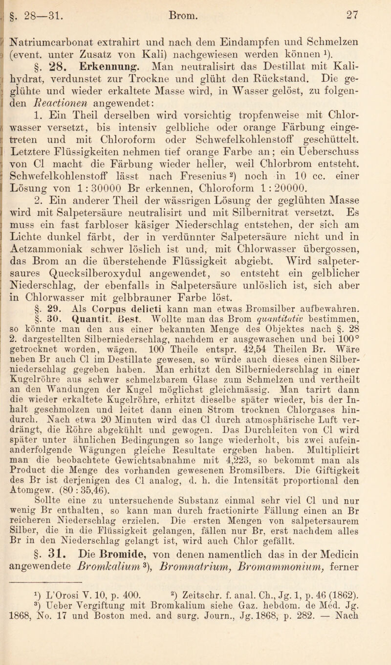 Natriumcarbonat extrahirt und nach dem Eindampfen und Schmelzen (event. unter Zusatz von Kali) nachgewiesen werden können J). §. 28. Erkennung*. Man neutralisirt das Destillat mit Kali¬ hydrat, verdunstet zur Trockne und glüht den Rückstand. Die ge¬ glühte und wieder erkaltete Masse wird, in Wasser gelöst, zu folgen¬ den Reactionen angewendet: 1. Ein Theil derselben wird vorsichtig tropfenweise mit Chlor¬ wasser versetzt, bis intensiv gelbliche oder orange Färbung einge¬ treten und mit Chloroform oder Schwefelkohlenstoff geschüttelt. Letztere Flüssigkeiten nehmen tief orange Farbe an; ein Ueberschuss ■ von CI macht die Färbung wieder heller, weil Chlorbrom entsteht. Schwefelkohlenstoff lässt nach Fresenius2) noch in 10 cc. einer i Lösung von 1: 30000 Br erkennen, Chloroform 1 : 20000. 2. Ein anderer Theil der wässrigen Lösung der geglühten Masse ij wird mit Salpetersäure neutralisirt und mit Silbernitrat versetzt. Es muss ein fast farbloser käsiger Niederschlag entstehen, der sich am Lichte dunkel färbt, der in verdünnter Salpetersäure nicht und in Aetzammoniak schwer löslich ist und, mit Chlorwasser übergossen, das Brom an die überstehende Flüssigkeit abgiebt. Wird salpeter¬ saures Quecksilberoxydul angewendet, so entsteht ein gelblicher Niederschlag, der ebenfalls in Salpetersäure unlöslich ist, sich aber in Chlorwasser mit gelbbrauner Farbe löst. §. 29. Als Corpus delicti kann man etwas Bromsilber aufbewahren. §. 30. Quantit. Best. Wollte man das Brom quantitativ bestimmen, so könnte man den aus einer bekannten Menge des Objektes nach §. 28 2. dargestellten Silberniederschlag, nachdem er ausgewaschen und bei 100° getrocknet worden, wägen. 100 Theile entspr. 42,54 Theilen Br. Wäre neben Br auch CI im Destillate gewesen, so würde auch dieses einen Silber¬ niederschlag gegeben haben. Man erhitzt den Silberniederschlag in einer Kugelröhre aus schwer schmelzbarem Glase zum Schmelzen und vertheilt an den Wandungen der Kugel möglichst gleichmässig. Man tarirt dann die wieder erkaltete Kugelröhre, erhitzt dieselbe später wieder, bis der In¬ halt geschmolzen und leitet dann einen Strom trocknen Chlorgases hin¬ durch. Nach etwa 20 Minuten wird das CI durch atmosphärische Luft ver¬ drängt, die Bohre abgekühlt und gewogen. Das Durchleiten von CI wird später unter ähnlichen Bedingungen so lange wiederholt, bis zwei aufein¬ anderfolgende Wägungen gleiche Kesultate ergeben haben. Multiplicirt man die beobachtete Gewichtsabnahme mit 4,223, so bekommt man als Product die Menge des vorhanden gewesenen Bromsilbers. Die Giftigkeit des Br ist derjenigen des CI analog, d. h. die Intensität proportional den Atomgew. (80 :35,46). Sollte eine zu untersuchende Substanz einmal sehr viel CI und nur wenig Br enthalten, so kann man durch fractionirte Fällung einen an Br reicheren Niederschlag erzielen. Die ersten Mengen von salpetersaurem Silber, die in die Flüssigkeit gelangen, fällen nur Br, erst nachdem alles Br in den Niederschlag gelangt ist, wird auch Chlor gefällt. §. 31. Die Bromide, von denen namentlich das in der Medicin angewendete Bromkalium3), Bromnatrium} Bromammonium, ferner x) L’Orosi Y. 10, p. 400. 2) Zeitschr. f. anal. Ch., Jg. 1, p. 46 (1862). 3) Ueber Vergiftung mit Bromkalium siehe Gaz. hebdom. de Med. Jg. 1868, No. 17 und Boston med. and surg. Journ., Jg. 1868, p. 282. — Nach