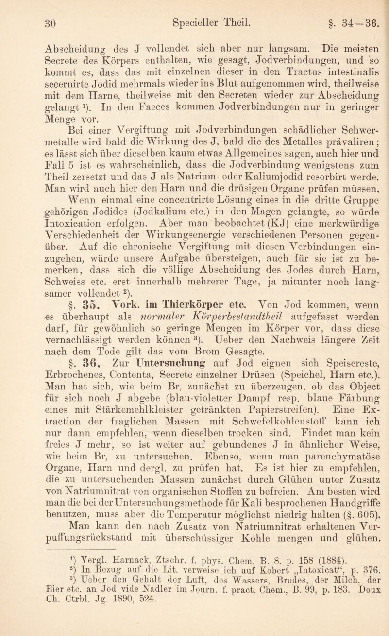 Abscheidung des J vollendet sich aber nur langsam. Die meisten Secrete des Körpers enthalten, wie gesagt, Jodverbindungen, und so kommt es, dass das mit einzelnen dieser in den Tractus intestinalis secernirte Jodid mehrmals wieder ins Blut aufgenommen wird, theilweise mit dem Harne, theilweise mit den Secreten wieder zur Abscheidung gelangtx). In den Faeces kommen Jod Verbindungen nur in geringer Menge vor. Bei einer Vergiftung mit Jodverbin düngen schädlicher Schwer¬ metalle wird bald die Wirkung des J, bald die des Metalles prävaliren; es lässt sich über dieselben kaum etwas Allgemeines sagen, auch hier und Fall 5 ist es wahrscheinlich, dass die Jodverbindung wenigstens zum Theil zersetzt und das J als Natrium- oder Kaliumjodid resorbirt werde. Man wird auch hier den Harn und die drüsigen Organe prüfen müssen. Wenn einmal eine concentrirte Lösung eines in die dritte Gruppe gehörigen Jodides (Jodkalium etc.) in den Magen gelangte, so wTürde Intoxication erfolgen. Aber man beobachtet (KJ) eine merkwürdige Verschiedenheit der Wirkungsenergie verschiedenen Personen gegen¬ über. Auf die chronische Vergiftung mit diesen AVrbindungen ein¬ zugehen, würde unsere Aufgabe übersteigen, auch für sie ist zu be¬ merken, dass sich die völlige Abscheidung des Jodes durch Harn, Schweiss etc. erst innerhalb mehrerer Tage, ja mitunter noch lang¬ samer vollendet 1 2). §. 35. Vork. im Tinerkörper etc. Von Jod kommen, wenn es überhaupt als normaler Körperbestandtheil aufgefasst werden darf, für gewöhnlich so geringe Mengen im Körper vor, dass diese vernachlässigt werden können 3 * *). Heber den Nachweis längere Zeit nach dem Tode gilt das vom Brom Gesagte. §. 36, Zur FiltersHebung auf Jod eignen sich Speisereste, Erbrochenes, Contenta, Secrete einzelner Drüsen (Speichel, Harn etc.). Man hat sich, v7ie beim Br, zunächst zu überzeugen, ob das Object für sich noch J abgebe (blau-violetter Dampf resp. blaue Färbung eines mit Stärkemehlkleister getränkten Papierstreifen). Eine Ex¬ traction der fraglichen Massen mit Schwefelkohlenstoff kann ich nur dann empfehlen, wenn dieselben trocken sind. Findet man kein freies J mehr, so ist weiter auf gebundenes J in ähnlicher Weise, wie beim Br, zu untersuchen. Ebenso, wenn man parenchymatöse Organe, Harn und dergl. zu prüfen hat. Es ist hier zu empfehlen, die zu untersuchenden Massen zunächst durch Glühen unter Zusatz von Natriumnitrat von organischen Stoffen zu befreien. Am besten ward man die bei der Untersuchungsmethode für Kali besprochenen Handgriffe benutzen, muss aber die Temperatur möglichst niedrig halten (§. 605). Man kann den nach Zusatz von Natriumnitrat erhaltenen Ver¬ puffungsrückstand mit überschüssiger Kohle mengen und glühen. 1) Yergl. Harnaek, Ztschr. f. phys. Chem. B. 8. p. 158 (1884). 2) In Bezug auf die Lit. verweise ich auf Kobert „Intoxicat“, p. 376. 3) lieber den Gebalt der Luft, des Wassers, Brodes, der Milch, der Eier etc. an Jod vide Nadler im Journ. f. pract. Cliem., B. 99, p. 183. Doux Cb. Ctrbl. Jg. 1890, 524.
