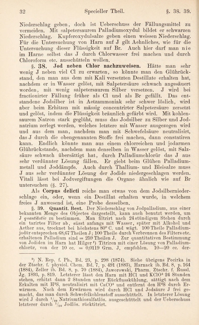 Niederschlag geben, doch ist Ueberschuss der Fällungsmittel zu vermeiden. Mit salpetersaurem Palladiumoxydul bildet er schwarzen Niederschlag. Kupferoxydulsalze geben einen weissen Niederschlag. Für die Untersuchung von Harn auf J gilt Aehnliches, wie für die Untersuchung dieser Flüssigkeit auf Br. Auch hier darf man nie im Harne seihst das J durch Chlorwasser frei machen und durch Chloroform etc. ausschütteln wollen. §. 38. Jod neben Chlor nachzuweisen. Hätte man sehr wenig J neben viel CI zu erwarten, so könnte man den Glührück¬ stand, den man aus dem mit Kali versetzten Destillate erhalten hat, nachdem er in Wasser gelöst, mit Salpetersäure schwach angesäuert worden, mit wenig salpetersaurem Silber versetzen. J wird bei fractionirter Fällung früher als CI und als Br gefällt. Das ent¬ standene Jodsilber ist in Aetzammoniak sehr schwer löslich, wird aber beim Erhitzen mit mässig concentrirter Salpetersäure zersetzt und gelöst, indem die Flüssigkeit bräunlich gefärbt wird. Mit kohlen¬ saurem Natron stark geglüht, muss das Jodsilber zu Silber und Jod¬ natrium zerlegt werden, welches letztere mit Wasser ausgezogen wird und aus dem man, nachdem man mit Schwefelsäure neutralisirt, das J durch die obengenannten Stoffe frei machen, dann constatiren kann. Endlich könnte man aus einem chlorreichen und jodarmen Glührückstande, nachdem man denselben in Wasser gelöst, mit Salz¬ säure schwach übersättigt hat, durch Palladiumchlorür das J aus sehr verdünnter Lösung fällen. Er giebt beim Glühen Palladium¬ metall und Joddämpfe. Auch durch Thallium- und Bleisalze muss J aus sehr verdünnter Lösung der Jodide niedergeschlagen werden. Yitali lässt bei Jodvergiftungen die Organe ähnlich wie auf Br untersuchen (§. 27). Als Corpus delicti reiche man etwas von dem Jodsilbernieder- schlage ein, oder, wenn ein Destillat erhalten wurde, in welchem freies J anwesend ist, eine Probe desselben. §. 39. Quantit. Best. Der Niederschlag von Jodpalladium, aus einer bekannten Menge des Objectes dargestellt, kann auch benutzt werden, um J quantitativ zu bestimmen. Man filtrirt nach 24 ständigem Stehen durch ein tarirtes Filter ab, süsst anfangs mit Wasser, später mit Alkohol und Aetber aus, trocknet bei höchstens 80° C. und wägt. 100 Tbeile Palladium- jodür entsprechen 68,67 Theilen J; 100 Theile durch Verbrennen des Filters etc. erhaltenen Palladium sind = 259 Theilen J. Zur quantitativen Bestimmung von Jodiden im Harn hat Hilger *) Titriren mit einer Lösung von Palladium¬ chlorür, von der 10 cc. = 0,0119 Grm. J, empfohlen. 10—20 cc. der- J) N. Rep. f. Pb., Bd. 23, p. 298 (1874). Siehe übrigens Pecirka in der Ztschr. f. physiol. Chem. Bd. 7, p. 491 (1883), Harnack ib. Bd. 8, p. 164 (1884), Zeller ib. Bd. 8, p. 70 (1884), Jaworowski, Pharm. Ztschr. f. Russl. Jg. 1893, p. 819. Letzterer lässt den Harn mit HCl und KCIO3 24 Stunden stehen, erhitzt dann 2 Stunden unter Rückflusskühlung, sättigt nach dem Erkalten mit H2S, neutralisirt mit CaCO3 und entfernt den H'2S durch Er¬ wärmen. Nach dem Erwärmen wird durch HCl und Jodsäure J frei ge¬ macht, das man durch Schwefelkohlenstoff ausschüttelt. In letzterer Lösung wird J durch 1/10 Natriumthiosulfatlös. ausgeschüttelt und der Ueberschuss letzterer durch Yio Jodlös. riicktitrirt.