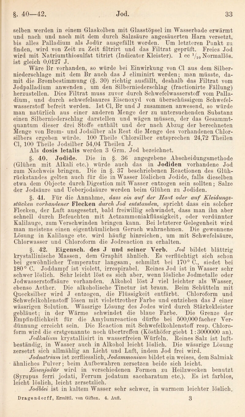 selben werden in einem Glaskolben mit Glasstöpsel im Wasserbade erwärmt und nach und nach mit dem durch Salzsäure angesäuerten Harn versetzt, bis alles Palladium als Jodür ausgefällt worden. Um letzteren Punkt zu finden, wird von Zeit zu Zeit filtrirt und das Filtrat geprüft. Freies Jod wird mit Natriumthiosulfat titrirt (Indicator Kleister). 1 ec Yio Normallös. ist gleich 0,0127 J. Wäre Br vorhanden, so würde bei Einwirkung von CI aus dem Silber¬ niederschlage mit dem Br auch das J eliminirt werden; man müsste, da¬ mit die Brombestimmung (§. 30) richtig ausfällt, deshalb das Filtrat vom Jodpalladium anwenden, um den Silberniederschlag (fractionirte Fällung) herzustellen. Dies Filtrat muss zuvor durch Schwefelwasserstoff vom Palla¬ dium, und durch schwefelsaures Eisenoxyd von überschüssigem Schwefel¬ wasserstoff befreit werden. Ist CI, Br und J zusammen anwesend, so würde man natürlich aus einer anderen Menge der zu untersuchenden Substanz einen Silberniederschlag darstellen und wägen müssen, der das Gesammt- quantum dieser drei Stoffe enthält und der nach Abzug der berechneten Menge von Brom- und Jodsilber als Pest die Menge des vorhandenen Chlor¬ silbers ergeben würde. 100 Theile Chlorsilber entsprechen 24,72 Theilen CI, 100 Theile Jodsilber 54,04 Theilen J. Als dosis letalis werden 3 Grm. Jod bezeichnet. §. 40. Jodide. Die in §. 36 angegebene Abscheidungsmethode (Glühen mit Alkali etc.) würde auch das in Jodiden vorhandene Jod zum Nachweis bringen. Die in §. 37 beschriebenen Eeactionen des Glüh¬ rückstandes gelten auch für die in Wasser löslichen Jodide, falls dieselben etwa dem Objecte durch Digestion mit Wasser entzogen sein sollten; Salze der Jodsäure und Ueberjodsäure werden beim Glühen zu Jodiden. §. 41. F ür die Annahme, dass ein auf der Haut oder auf Kleidungs¬ stücken vorhandener Flecken durch Jod entstanden, spricht dass ein solcher Flecken, der Luft ausgesetzt, bald freiwillig schwindet, dass man ihn aber schnell durch Befeuchten mit Aetzammoniakflüssigkeit, oder verdünnter Kalilauge, zum Verschwinden bringen kann. Bei letzterer Gelegenheit wird man meistens einen eigenthümlichen Geruch wahrnehmen. Die gewonnene Lösung in Kalilauge etc. wird häufig hinreichen, um mit Schwefelsäure, Chlorwasser und Chloroform die Jodreaction zu erhalten. §. 42. Eigenscli. des J lind seiner Verb. Jod bildet blättrig krystallinische Massen, dem Graphit ähnlich. Es verflüchtigt sich schon bei gewöhnlicher Temperatur langsam, schmilzt bei 170° C., siedet bei 180° C. Joddampf ist violett, irrespirabel. Keines Jod ist in Wasser sehr schwer löslich. Sehr leicht löst es sich aber, wenn lösliche Jodmetalle oder Jodwasserstoffsäure vorhanden. Alkohol löst J viel leichter als Wasser, ebenso Aether. Die alkoholische Tinctur ist braun. Beim Schütteln mit Quecksilber wird J entzogen, die Flüssigkeit entfärbt. Chloroform und Schwefelkohlenstoff lösen mit violettrother Farbe und entziehen das J einer wässrigen Solution. Wässrige Lösung des Jodes wird durch Stärkekleister gebläuet; in der Wärme schwindet die blaue Farbe. Die Grenze der Empfindlichkeit für die Amylumreaction dürfte bei 500,000facher Ver¬ dünnung erreicht sein. Die Keaction mit Schwefelkohlenstoff resp. Chloro¬ form wird die erstgenannte noch übertreffen (Kösthöfer giebt 1:3000000 an). Jodkalium krystallisirt in wasserfreien Würfeln. Keines Salz ist luft¬ beständig, in Wasser auch in Alkohol leicht löslich. Die wässrige Lösung zersetzt sich allmählig an Licht und Luft, indem Jod frei wird. Jodnatrium ist zerfliesslich, Jodammonium bildet ein weises, dem Salmiak ähnliches Pulver; beim Aufbewahren zersetzen beide sich leicht. Kisenjodür wird in verschiedenen Formen zu Heilzwecken benutzt (Syrupus ferri jodati, Ferrum jodatum saccharatum etc.). Es ist farblos, leicht löslich, leicht zersetzlich. Jodblei ist in kaltem Wasser sehr schwer, in warmem leichter löslich. Dragendorff, Ermittl. von Giften. 4. Aufl. 3