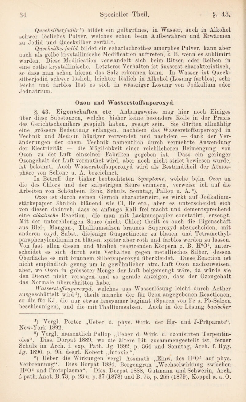 Quecksilberjodür Q bildet ein gelbgrünes, in Wasser, auch in Alkohol schwer lösliches Pulver, welches schon beim Aufbewahren und Erwärmen zu Jodid und Quecksilber zerfällt. Quecksilberjodid bildet ein scharlachrothes amorphes Pulver, kann aber auch als gelbe krystallinische Modification auftreten, z. B. wenn es sublimirt worden. Diese Modification verwandelt sich beim Pitzen oder Peiben in eine rothe krystallinische. Letzteres Verhalten ist äusserst charakteristisch, so dass man schon hieran das Salz erkennen kann. In Wasser ist Queck¬ silberjodid schwer löslich, leichter löslich in Alkohol (Lösung farblos), sehr leicht und farblos löst es sich in wässriger Lösung von Jodkalium oder Jodnatrium. Ozon und Wasserstoffsuperoxyd. §. 43. Eigenschaften etc. Anhangsweise mag hier noch Einiges über diese Substanzen, welche bisher keine besondere Polle in der Praxis des Gerichtschemikers gespielt haben, gesagt sein. Sie dürften allmählig eine grössere Bedeutung erlangen, nachdem das Wasserstoffsuperoxyd in Technik und Medicin häufiger verwendet und nachdem — dank der Ver¬ änderungen der ehern. Technik namentlich durch vermehrte Anwendung der Electricität — die Möglichkeit einer reichlicheren Beimengung von Ozon zu der Luft einzelner Fabriken gegeben ist. Dass ein geringer Ozongehalt der Luft vermuthet wird, aber noch nicht strict bewiesen wurde, ist bekannt. Auch Wasserstoffsuperoxyd wird als Bestandtheil der Atmos¬ phäre von Schöne u. A. bezeichnet. In Betreff der bisher beobachteten Symptome, welche beim Ozon an die des Chlors und der salpetrigen Säure erinnern, verweise ich auf die Arbeiten von Schönbein, Binz, Schulz, Sonntag, Pallop u. A. -). Ozon ist durch seinen Geruch characterisirt, es wirkt auf Jodkalium¬ stärkepapier ähnlich bläuend wie CI, Br etc., aber es unterscheidet sich von diesen dadurch, dass es anfangs Kali frei macht und dementsprechend eine alkalische Beaction, die man mit Lackmuspapier constatirt, erzeugt. Mit der unterchlorigen Säure (nicht Chlor) theilt es auch die Eigenschaft aus Blei-, Mangan-, Thalliumsalzen braunes Superoxyd abzuscheiden, mit anderen oxyd. Subst. diejenige Guajactinctur zu bläuen und Tetramethyl¬ paraphenylendiamin zu bläuen, später aber roth und farblos werden zu lassen. Von fast allen diesen und ähnlich reagirenden Körpern z. B. H'1 202, unter¬ scheidet es sich durch sein Verhalten gegen metallisches Silber, dessen Oberfläche es mit braunem Silbersuperoxyd überkleidet. Diese Peaction ist nicht empfindlich genug um in gewöhnlicher atm. Luft Ozon nachzuweisen, aber, wo Ozon in grösserer Menge der Luft beigemengt wäre, da würde sie den Dienst nicht versagen und so gerade anzeigen, dass der Ozongehalt das Normale überschritten habe. Wasserstoffsuperoxyd, welches aus Wasserlösung leicht durch Aether ausgeschüttelt wird3), theilt manche der für Ozon angegebenen Peactionen, so die für KJ, die nur etwas langsamer beginnt (Spuren von Ee u. Pb-Salzen beschleunigen), und die mit Thalliumsalzen. Auch in der Lösung basischer 1) Vergl. Porter „Ueber d. phys. Wirk, der Hg- und J-Präparate“, New-York 1892. ’2) Vergl. namentlich Pallop „Ueber d. Wirk. d. ozonisirten Terpentin¬ öles“. Diss. Dorpat 1889, wo die ältere Lit. zusammengestellt ist, ferner Schulz im Arch. f. exp. Path. Jg. 1892, p. 364 und Sonntag, Arch. f. Hyg. Jg. 1890, p. 95, desgl. Kobert „Intoxic.“. 3) Ueber die Wirkungen vergl. Assmuth „Einw. des H202 auf phys. Verbrennung“. Diss Dorpat 1884, Bergengrün „Wechselwirkung zwischen H202 und Protoplasma“. Diss. Dorpat 1888, Gutmann und Schwerin, Arch. f. path. Anat. B. 73, p. 23 u. p. 37 (1878) und B. 75, p. 255 (1879), Koppel a. a. 0.