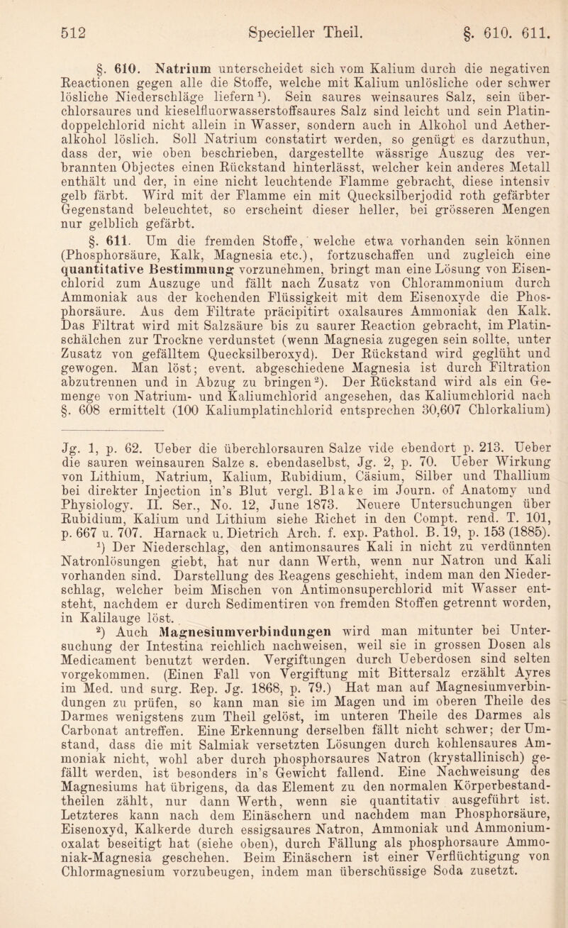 §. 610. Natrium unterscheidet sich vom Kalium durch die negativen Reactionen gegen alle die Stoffe, welche mit Kalium unlösliche oder schwer lösliche Niederschläge liefern1). Sein saures weinsaures Salz, sein über¬ chlorsaures und kieselfluorwasserstoffsaures Salz sind leicht und sein Platin¬ doppelchlorid nicht allein in Wasser, sondern auch in Alkohol und Aether- alkohol löslich. Soll Natrium constatirt werden, so genügt es darzuthun, dass der, wie oben beschrieben, dargestellte wässrige Auszug des ver¬ brannten Objectes einen Rückstand hinterlässt, welcher kein anderes Metall enthält und der, in eine nicht leuchtende Flamme gebracht, diese intensiv gelb färbt. Wird mit der Flamme ein mit Quecksilberjodid roth gefärbter Gegenstand beleuchtet, so erscheint dieser heller, bei grösseren Mengen nur gelblich gefärbt. §. 611. Um die fremden Stoffe, welche etwa vorhanden sein können (Phosphorsäure, Kalk, Magnesia etc.), fortzuschaffen und zugleich eine quantitative Bestimmung vorzunehmen, bringt man eine Lösung von Eisen¬ chlorid zum Auszuge und fällt nach Zusatz von Chlorammonium durch Ammoniak aus der kochenden Flüssigkeit mit dem Eisenoxyde die Phos¬ phorsäure. Aus dem Filtrate präcipitirt oxalsaures Ammoniak den Kalk. Das Filtrat wird mit Salzsäure bis zu saurer Reaction gebracht, im Platin¬ schälchen zur Trockne verdunstet (wenn Magnesia zugegen sein sollte, unter Zusatz von gefälltem Quecksilberoxyd). Der Rückstand wird geglüht und gewogen. Man löst; event. abgeschiedene Magnesia ist durch Filtration abzutrennen und in Abzug zu bringen2). Der Rückstand wird als ein Ge¬ menge von Natrium- und Kaliumchlorid angesehen, das Kaliumchlorid nach §. 608 ermittelt (100 Kaliumplatinchlorid entsprechen 30,607 Chlorkaliuni) Jg. 1, p. 62. lieber die überchlorsauren Salze vide ebendort p. 213. Ueber die sauren weinsauren Salze s. ebendaselbst, Jg. 2, p. 70. Ueber Wirkung von Lithium, Natrium, Kalium, Rubidium, Cäsium, Silber und Thallium bei direkter Injection in’s Blut vergl. Blake im Journ. of Anatomy und Physiology. II. Ser., No. 12, June 1873. Neuere Untersuchungen über Rubidium, Kalium und Lithium siehe Richet in den Compt. rend. T. 101, p. 667 u. 707. Harnack u. Dietrich Arch. f. exp. Pathol. B. 19, p. 153 (1885). a) Der Niederschlag, den antimonsaures Kali in nicht zu verdünnten Natronlösungen giebt, hat nur dann Werth, wenn nur Natron und Kali vorhanden sind. Darstellung des Reagens geschieht, indem man den Nieder¬ schlag, welcher beim Mischen von Antimonsuperchlorid mit Wasser ent¬ steht, nachdem er durch Sedimentiren von fremden Stoffen getrennt worden, in Kalilauge löst. 2) Auch Magnesiiimverbiiidungen wird man mitunter bei Unter¬ suchung der Intestina reichlich nachweisen, weil sie in grossen Dosen als Medicament benutzt werden. Vergiftungen durch Ueberdosen sind selten vorgekommen. (Einen Fall von Vergiftung mit Bittersalz erzählt Ayres im Med. und surg. Rep. Jg. 1868, p. 79.) Hat man auf Magnesiumverbin- dungen zu prüfen, so kann man sie im Magen und im oberen Theile des Darmes wenigstens zum Theil gelöst, im unteren Theile des Darmes als Carbonat antreffen. Eine Erkennung derselben fällt nicht schwer; der Um¬ stand, dass die mit Salmiak versetzten Lösungen durch kohlensaures Am¬ moniak nicht, wohl aber durch phosphorsaures Natron (krystallinisch) ge¬ fällt werden, ist besonders in’s Gewicht fallend. Eine Nachweisung des Magnesiums hat übrigens, da das Element zu den normalen Körperbestand- theilen zählt, nur dann Werth, wenn sie quantitativ ausgeführt ist. Letzteres kann nach dem Einäschern und nachdem man Phosphorsäure, Eisenoxyd, Kalkerde durch essigsaures Natron, Ammoniak und Ammonium¬ oxalat beseitigt hat (siehe oben), durch Fällung als phosphorsaure Ammo¬ niak-Magnesia geschehen. Beim Einäschern ist einer Verflüchtigung von Chlormagnesium vorzubeugen, indem man überschüssige Soda zusetzt.