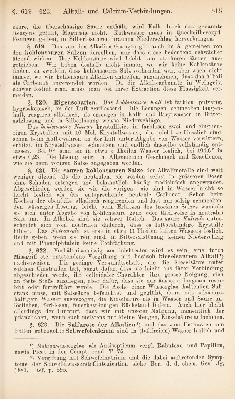säure, die überschüssige Säure enthält, wird Kalk durch das genannte Reagens gefällt, Magnesia nicht. Kalkwasser muss in Quecksilberoxyd¬ lösungen gelben, in Silberlösungen braunen Niederschlag hervorbringen. §. 619. Das von den Alkalien Gesagte gilt auch im Allgemeinen von den kohlensauren Salzen derselben, nur dass diese bedeutend schwächer ätzend wirken. Ihre Kohlensäure wird leicht von stärkeren Säuren aus¬ getrieben. Wir haben deshalb nicht immer, wo wir keine Kohlensäure finden, zu zweifeln, dass kohlensaures Salz vorhanden war, aber auch nicht immer, wo wir kohlensaure Alkalien antreffen, anzunehmen, dass das Alkali als Carbonat angewendet worden. Da die Alkalicarbonate in Weingeist schwer löslich sind, muss man bei ihrer Extraction diese Flüssigkeit ver¬ meiden. §. 620. Eigenschaften. Das kohlensaure Kali ist farblos, pulverig, hygroskopisch, an der Luft zerfliessend. Die Lösungen schmecken laugen¬ haft, reagiren alkalisch, sie erzeugen in Kalk- und Barytwasser, in Bitter¬ salzlösung und in Silberlösung weisse Niederschläge. Das kohlensaure Natron krystallisirt in farblosen zwei- und einglied¬ rigen Krystallen mit 10 Mol. Krystallwasser, die nicht zerfliesslich sind, schon beim Aufbewahren an der Luft unter Abgabe von Wasser verwittern, erhitzt, im Krystallwasser schmelzen und endlich dasselbe vollständig ent¬ lassen. Bei 0° sind sie in etwa 5 Theilen Wasser löslich, bei 104,6° in etwa 0,23. Die Lösung zeigt im Allgemeinen Geschmack und Reactionen, wie sie beim vorigen Salze angegeben worden. §. 621. Die sauren kohlensauren Salze der Alkalimetalle sind weit weniger ätzend als die neutralen, sie werden selbst in grösseren Dosen ohne Schaden ertragen und bekanntlich häufig medicinisch angewendet. Abgeschieden werden sie wie die vorigen; sie sind in Wasser nicht so leicht löslich als das entsprechende neutrale Carbonat. Schon beim Kochen der ebenfalls alkalisch reagirenden und fast nur salzig schmecken¬ den wässrigen Lösung, leicht beim Erhitzen des trocknen Salzes wandeln sie sich unter Abgabe von Kohlensäure ganz oder theilweise in neutrales Salz um. In Alkohol sind sie schwer löslich. Das saure Kalisalz unter¬ scheidet sich vom neutralen dadurch, dass es luftbeständige Krystalle bildet. Das Natronsalz ist erst in etwa 11 Theilen kalten Wassers löslich. Beide geben, wenn sie rein sind, in Bittersalzlösung keinen Niederschlag und mit Phenolphtalein keine Rothfärbung. §. 622. Yerhältnissmässig am leichtesten wird es sein, eine durch Missgriff etc. entstandene Vergiftung mit basisch kieselsaurem Alkali1) nachzuweisen. Die geringe Verwandtschaft, die die Kieselsäure unter solchen Umständen hat, bürgt dafür, dass sie leicht aus ihrer Verbindung abgeschieden werde, ihr colloidaler Charakter, ihre grosse Neigung, sich an feste Stoffe anzulegen, aber dafür, dass sie nur äusserst langsam resor- birt oder fortgeführt werde. Die Asche einer Wasserglas haltenden Sub¬ stanz muss, mit Salzsäure befeuchtet und geglüht, dann mit salzsäure¬ haltigem Wasser ausgezogen, die Kieselsäure als in Wasser und Säure un¬ löslichen, farblosen, feuerbeständigen Rückstand liefern. Auch hier bleibt allerdings der Einwurf, dass wir mit unserer Nahrung, namentlich der pflanzlichen, wenn auch meistens nur kleine Mengen, Kieselsäure aufnehmen. §. 623. Die Sulfurete der Alkalien2) und das zum Enthaaren von Fellen gebrauchte Schwefelcalcium sind in (luftfreiem) Wasser löslich und 1) Natronwasserglas als Antisepticum vergl. Rabuteau und Papillon, sowie Picot in den Compt. rend. T. 75. 2) Vergiftung mit Schwefelnatrium und die dabei auftretenden Symp¬ tome der Schwefelwasserstoffintoxication siehe Ber. d. d. chem, Ges. Jg. 1887. Ref. p. 595.
