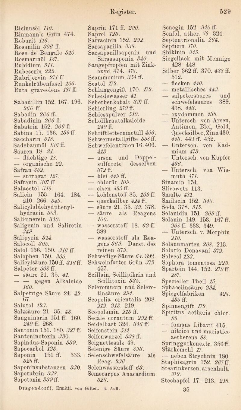 Eicinusöl 140. Einmann’s Grün 474. Eoburit 116. Eosanilin 306 ff. Eose de Bengale 310. Eosmarinöl 131. Eubidium 511. Enbeserin 222. Eubrijervin 211 ff. Eunkelrübenfusel 106. Euta graveolens 181 ff Sabadillin 152. 167. 196. 266 ff. Sabadin 266 ff Sabadinin 266 ff. Sabatrin 152. 266 ff. Sabina 17. 136. 138 ff. Saccharin 318. Sadebaumöl 136 ff. Säuren 18. 21. — flüchtige 18. — organische 22. Safran 352. — Surrogat 121. Safranin 301 ff. Salacetol 318. Salicin 153. 164. 184. 210. 266. 349. Salicylaldehydphenyl- hydracin 305. Salicinerein 349. Saligenin und Saliretin 349. Salipyrin 314. Salocoll 305. Salol 136. 150. 316 ff. Salophen 150. 305. Salicylsäure 150 ff. 316 ff. Salpeter 508 ff. — säure 21. 35. 41. — — gegen Alkaloide 160. Salpetrige Säure 24. 42. 67. Salutol 123. Salzsäure 21. 35. 43. Sanguinarin 151 ff. 160. 249 ff. 268. Santonin 151. 180. 321 ff. Santoninotoxin 330. Sapindus-Saponin 339. Sapocarbol 123. Saponin 151 ff. 333. 328 ff. Saponinsubstanzen 330. Saporubrin 338. Sapotoxin 339 ff. Dragen dorff, Ermittl. von Register. Saprin 171 ff. 290. Saprol 123. Sarracinin 152. 292. Sarsaparilla 338. Sarsaparillsaponin und Sarsasaponin 340. Saugepfropfen mit Zink¬ oxyd 474. 418. Seammonium 354 ff. Scatol 112. Schlangengift 170. 112. Scheidewasser 41. Scherbenkobalt 391 ff. Schierling 219 ff. Schiesspulver 519. Schöllkrautalkaloide 249 ff. Schriftletternmetall 406. Schwermetallgifte 358 ff. Schwefelantimon 16.406. 413. — arsen und Doppel- sulfurete desselben 312 ff. -— blei 449 ff. — chlorür 109. — eisen 485 ff. — kohlenstoff 85. 109 ff. — quecksilber 424 ff. — säure 21. 35. 39. 378. — säure als Eeagens 160. — Wasserstoff* 18. 62 ff. 389. — Wasserstoff' als Eea¬ gens 369. Darst. des reinen 319. Schweflige Säure 64.392. Schweinfurter Grün 312. 457. Scillain, Scillipikrin und Scillitoxin 335. Scleromucin nnd Sclero- tinsäure 294. Scopolia orientalis 208. 212. 213. 219. Scopolamin 213 ff. Secale cornutum 292 ff. Seidelbast 324. 346 ff. Seifenstein 514. Seifenwurzel 338 ff. Seignettesalz 49. Selenige Säure 393. Selenschwefelsäure als Eeag. 236. Selenwasserstoff 63. Semocarpus Anacardium 326. Giften. 4. Au fl. 529 Senegin 152. 340 ff. Senföl, äther. 78. 324. Septentrionalin 264. Septicin 110. Shikinin 345. Siegellack mit Mennige 428. 448. Silber 362 ff. 370. 438 ff. 512. — flecken 440. — metallisches 443. — salpetersaures und schwefelsaures 389. 438. 443. — oxydammon 438. — Untersch. von Arsen, Antimon, Blei, Gold, Quecksilber, Zinn 430. 443. 449 ff. 452. — Untersch. von Kad¬ mium 413. — Untersch. von Kupfer 466. — Untersch. von Wis- muth 411. Sinamin 154. Slivowetz 113. Smalte 481. Smilacin 152. 340. Soda 378. 515. Solanidin 151. 209 ff. Solanin 149. 153. 167 ff. 208 ff. 333. 349. — Untersch. v. Morphin 210. Solanumarten 208. 213. Solutio Donavani 312. Solveol 123. Sophora tomentosa 223. Spartein 144. 152. 219 ff. 287. Specieller Theil 15. Sphacelinsäure 294. Spiegelfabriken 428. 435 ff. Spinnengift 112. Spiritus aetheris chlor. 98. — fumans Libavii 415. — nitrico und muriatico aethereus 98. Springgurkenextr. 356 ff. Stärkemehl 11. — neben Strychnin 180. Staphisagrin 152. 261 ff. Stearinkerzen, arsenhalt. 3)2. Stechapfel 17. 213. 218. 35