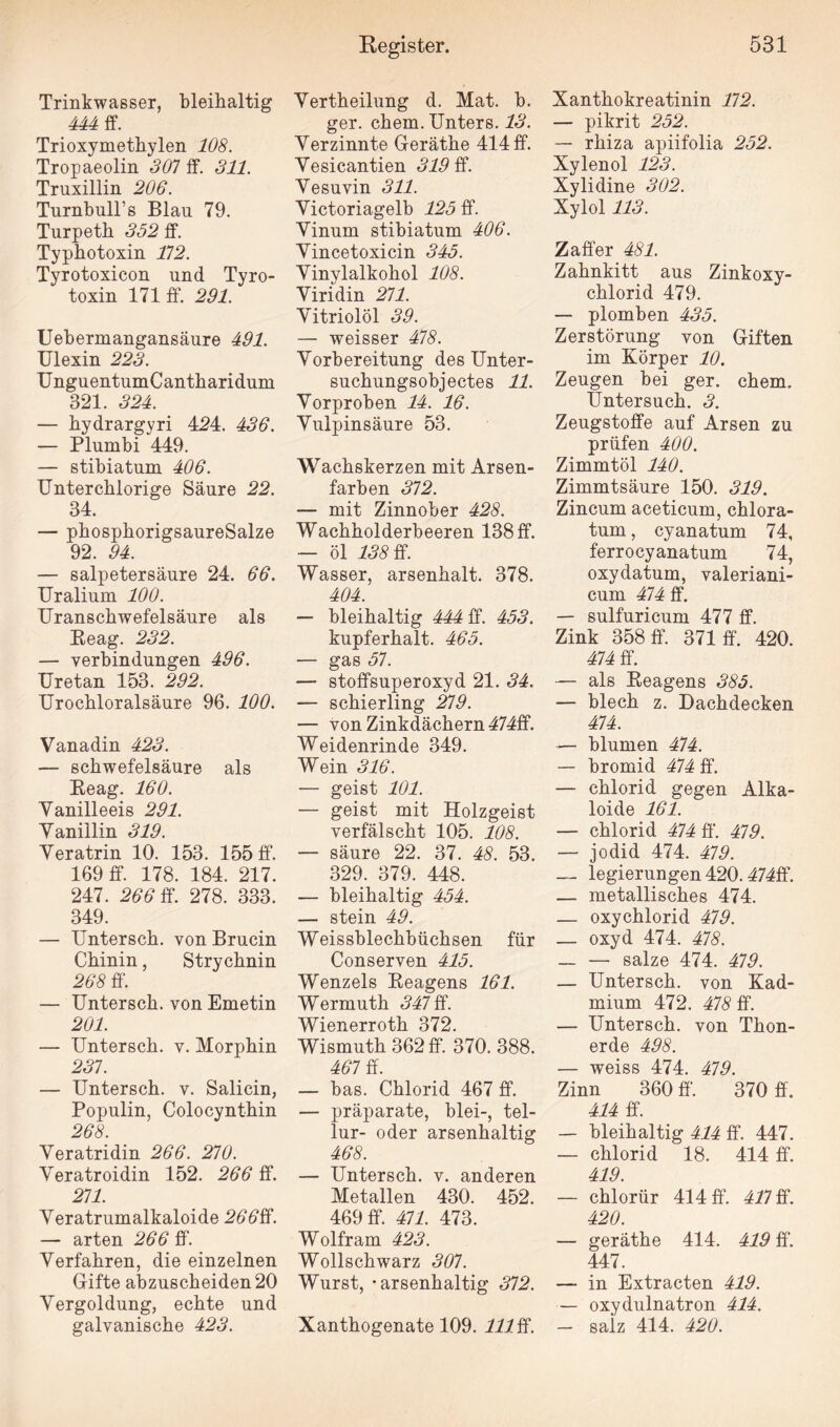 Trinkwasser, bleihaltig 444 ff. Trioxymethylen 108. Tropaeolin 307 ff. 311. Truxillin 206. Turnbuir s Blau 79. Turpeth 352 ff. Typbotoxin 112. Tyrotoxicon und Tyro- toxin 171 ff. 291. Uebermangansäure 491. Ulexin 223. UnguentumCantharidum 321. 324. — bydrargyri 424. 436. — Plumbi 449. — stibiatum 406. Unterchlorige Säure 22. 34. — phosphorigsaureSalze 92. 94. — Salpetersäure 24. 66. Uralium 100. Uranschwefelsäure als Reag. 232. — Verbindungen 496. Uretan 153. 292. Urochloralsäure 96. 100. Vanadin 423. — Schwefelsäure als Reag. 160. Vanilleeis 291. Vanillin 319. Veratrin 10. 153. 155 ff. 169 ff. 178. 184. 217. 247. 266 ff. 278. 333. 349. — Untersch. von Brucin Chinin, Strychnin 268 ff. — Untersch. von Emetin 201. — Untersch. v. Morphin 231. — Untersch. v. Salicin, Populin, Colocynthin 268. Veratridin 266. 210. Veratroidin 152. 266 ff. 211. Veratrumalkaloide 266ff. — arten 266 ff. Verfahren, die einzelnen Gifte abzuscheiden 20 Vergoldung, echte und galvanische 423. Vertheilung d. Mat. b. ger. ehern. Unters. 13. Verzinnte Geräthe 414 ff. Vesicantien 319 ff. Vesuvin 311. Victoriagelb 125 ff. Vinum stibiatum 406. Vincetoxicin 345. Vinylalkohol 108. Viridin 211. Vitriolöl 39. — weisser 418. Vorbereitung des Unter¬ suchungsobjectes 11. Vorproben 14. 16. Vulpinsäure 53. Wachskerzen mit Arsen¬ farben 372. — mit Zinnober 428. Wachholderbeeren 138 ff. — öl 138 ff. Wasser, arsenhalt. 378. 404. — bleihaltig 444 ff. 453. kupferhalt. 465. — gas 57. — stoffsuperoxyd 21. 34. — Schierling 219. — von Zinkdächern 474ff. Weidenrinde 349. Wein 316. — geist 101. — geist mit Holzgeist verfälscht 105. 108. — säure 22. 37. 48. 53. 329. 379. 448. — bleihaltig 454. — stein 49. Weissblechbüchsen für Conserven 415. Wenzels Reagens 161. Wermuth 341 ff. Wienerroth 372. Wismuth 362 ff. 370. 388. 461 ff. — bas. Chlorid 467 ff. — präparate, blei-, tel- lur- oder arsenhaltig 468. — Untersch. v. anderen Metallen 430. 452. 469 ff. 411. 473. Wolfram 423. Wollschwarz 301. Wurst, - arsenhaltig 312. Xanthogenate 109. 111 ff. Xanthokreatinin 112. — pikrit 252. — rhiza apiifolia 252. Xylenol 123. Xylidine 302. Xylol 113. Zaffer 481. Zahnkitt aus Zinkoxy- chlorid 479. — plomben 435. Zerstörung von Giften im Körper 10. Zeugen bei ger. ehern. Untersuch. 3. Zeugstoffe auf Arsen zu prüfen 400. Zimmtöl 140. Zimmtsäure 150. 319. Zincum aceticum, chlora¬ tum , cyanatum 74, ferrocyanatum 74, oxydatum, valeriani- cum 414 ff. — sulfuricum 477 ff. Zink 358 ff. 371 ff. 420. 414 ff. — als Reagens 385. — blech z. Dachdecken 414. — blumen 414. — bromid 414 ff. — chlorid gegen Alka¬ loide 161. — chlorid 414 ff. 419. — jodid 474. 419. — legierungen 420.414ff. — metallisches 474. — oxychlorid 419. — oxyd 474. 418. _ — salze 474. 419. — Untersch. von Kad¬ mium 472. 418 ff. — Untersch. von Thon¬ erde 498. — weiss 474. 419. Zinn 360 ff'. 370 ff. 414 ff. — bleihaltig 414 ff. 447. — chlorid 18. 414 ff. 419. — chlorür 414 ff. 411 ff. 420. — geräthe 414. 419 ff. 447. — in Extracten 419. — oxydulnatron 414. — salz 414. 420.