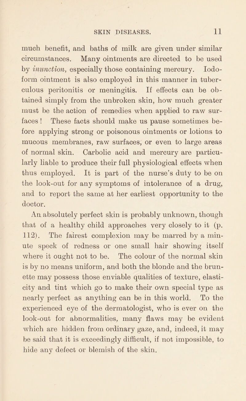 much benefit, and baths of milk are given under similar circumstances. Many ointments are directed to be used by inunction, especially those containing mercury. Iodo¬ form ointment is also employed in this manner in tuber¬ culous peritonitis or meningitis. If effects can be ob¬ tained simply from the unbroken skin, how much greater must be the action of remedies when applied to raw sur¬ faces ! These facts should make us pause sometimes be¬ fore applying strong or poisonous ointments or lotions to mucous membranes, raw surfaces, or even to large areas of normal skin. Carbolic acid and mercury are particu¬ larly liable to produce their full physiological effects when thus employed. It is part of the nurse’s duty to be on the look-out for any symptoms of intolerance of a drug, and to report the same at her earliest opportunity to the doctor. An absolutely perfect skin is probably unknown, though that of a healthy child approaches very closely to it (p. 112). The fairest complexion may be marred by a min¬ ute speck of redness or one small hair showing itself where it ought not to be. The colour of the normal skin is by no means uniform, and both the blonde and the brun¬ ette may possess those enviable qualities of texture, elasti¬ city and tint which go to make their own special type as nearly perfect as anything can be in this world. To the experienced eye of the dermatologist, who is ever on the look-out for abnormalities, many flaws may be evident which are hidden from ordinary gaze, and, indeed, it may be said that it is exceedingly difficult, if not impossible, to hide any defect or blemish of the skin.