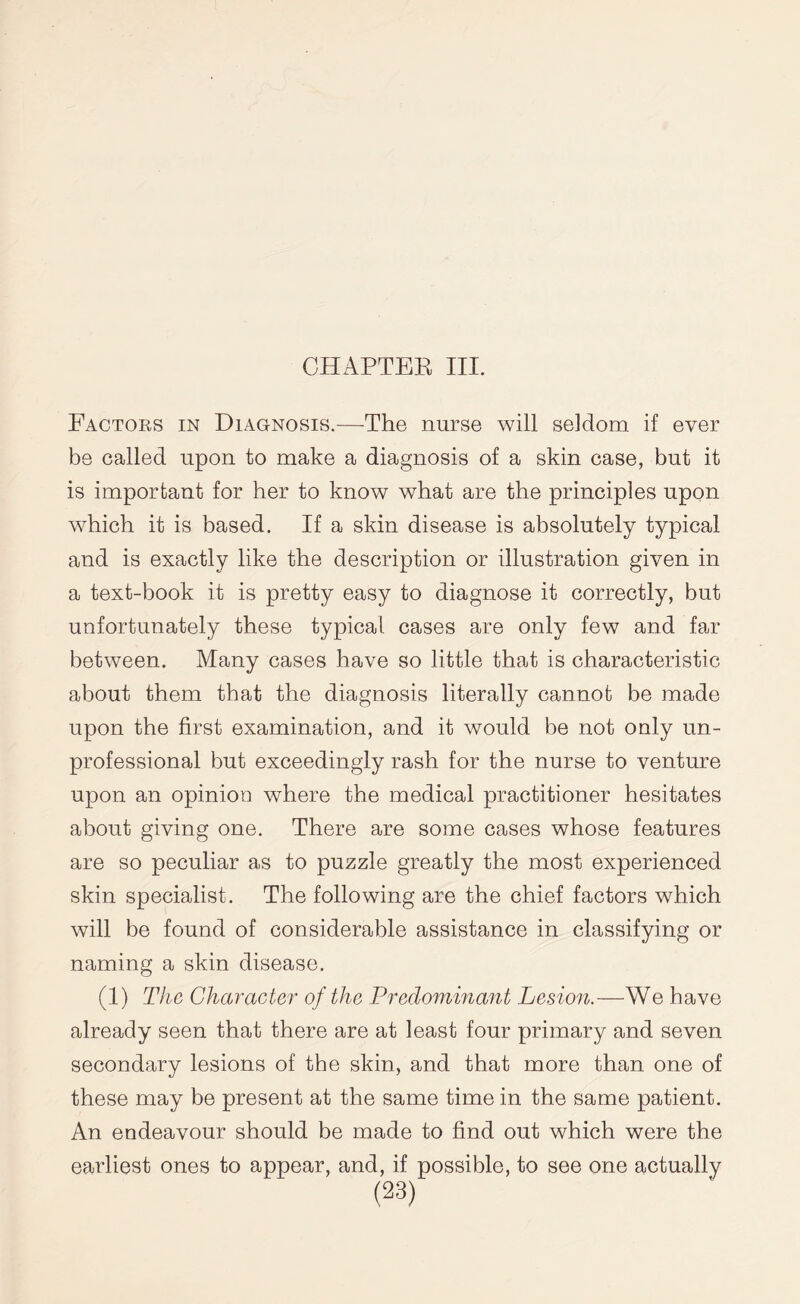 Factors in Diagnosis.—The nurse will seldom if ever be called upon to make a diagnosis of a skin case, but it is important for her to know what are the principles upon which it is based. If a skin disease is absolutely typical and is exactly like the description or illustration given in a text-book it is pretty easy to diagnose it correctly, but unfortunately these typical cases are only few and far between. Many cases have so little that is characteristic about them that the diagnosis literally cannot be made upon the first examination, and it would be not only un¬ professional but exceedingly rash for the nurse to venture upon an opinion where the medical practitioner hesitates about giving one. There are some cases whose features are so peculiar as to puzzle greatly the most experienced skin specialist. The following are the chief factors which will be found of considerable assistance in classifying or naming a skin disease. (1) The Character of the Predominant Lesion.—We have already seen that there are at least four primary and seven secondary lesions of the skin, and that more than one of these may be present at the same time in the same patient. An endeavour should be made to find out which were the earliest ones to appear, and, if possible, to see one actually