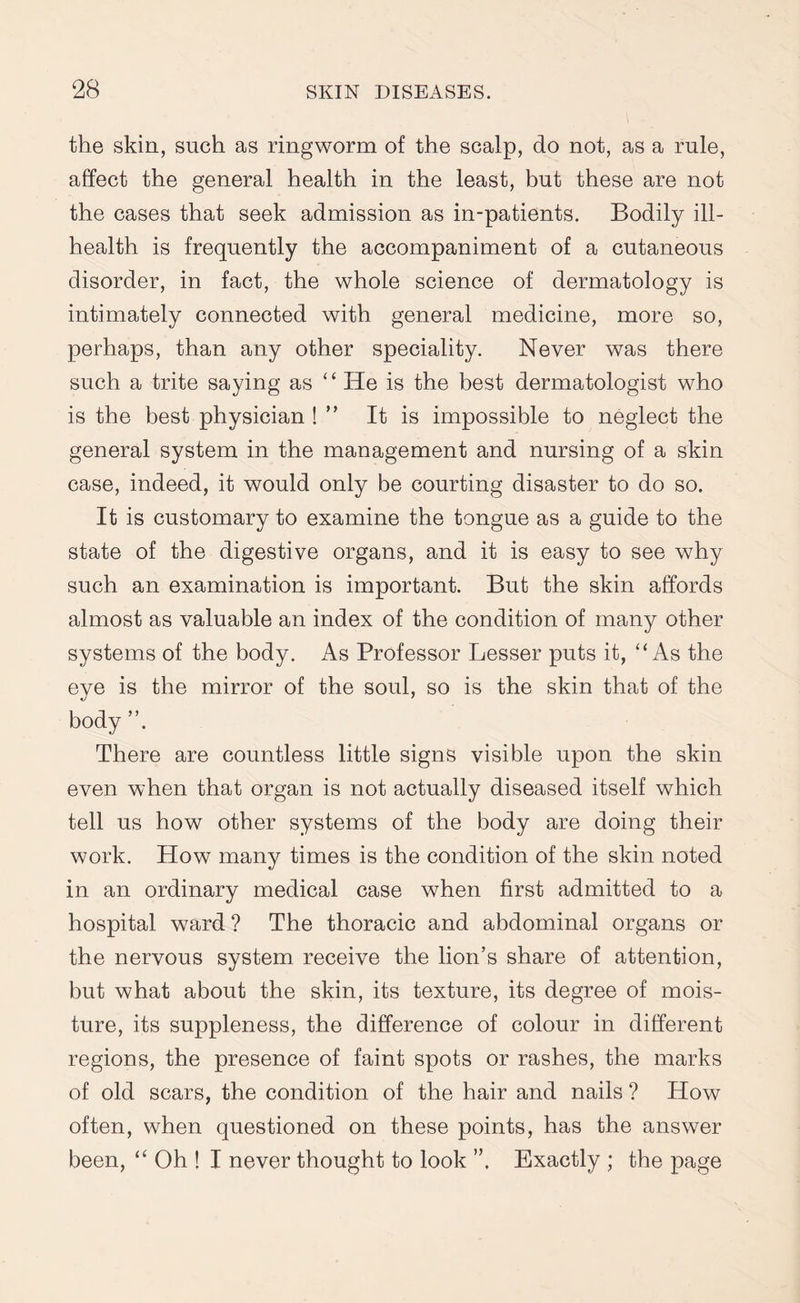 the skin, such as ringworm of the scalp, do not, as a rule, affect the general health in the least, but these are not the cases that seek admission as in-patients. Bodily ill- health is frequently the accompaniment of a cutaneous disorder, in fact, the whole science of dermatology is intimately connected with general medicine, more so, perhaps, than any other speciality. Never was there such a trite saying as ‘ ‘ He is the best dermatologist who is the best physician ! ” It is impossible to neglect the general system in the management and nursing of a skin case, indeed, it would only be courting disaster to do so. It is customary to examine the tongue as a guide to the state of the digestive organs, and it is easy to see why such an examination is important. But the skin affords almost as valuable an index of the condition of many other systems of the body. As Professor Lesser puts it, “ As the eye is the mirror of the soul, so is the skin that of the body ”. There are countless little signs visible upon the skin even when that organ is not actually diseased itself which tell us how other systems of the body are doing their work. How many times is the condition of the skin noted in an ordinary medical case when first admitted to a hospital ward ? The thoracic and abdominal organs or the nervous system receive the lion’s share of attention, but what about the skin, its texture, its degree of mois¬ ture, its suppleness, the difference of colour in different regions, the presence of faint spots or rashes, the marks of old scars, the condition of the hair and nails ? How often, when questioned on these points, has the answer been, “ Oh ! I never thought to look Exactly ; the page