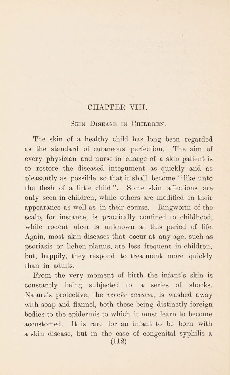 CHAPTER VIII. Skin Disease in Children. The skin of a healthy child has long been regarded as the standard of cutaneous perfection. The aim of every physician and nurse in charge of a skin patient is to restore the diseased integument as quickly and as pleasantly as possible so that it shall become “like unto the flesh of a little child ”. Some skin affections are only seen in children, while others are modified in their appearance as well as in their course. Ringworm of the scalp, for instance, is practically confined to childhood, while rodent ulcer is unknown at this period of life. Again, most skin diseases that occur at any age, such as psoriasis or lichen planus, are less frequent in children, but, happily, they respond to treatment more quickly than in adults. From the very moment of birth the infant’s skin is constantly being subjected to a series of shocks. Nature’s protective, the vernix caseosa, is washed away with soap and flannel, both these being distinctly foreign bodies to the epidermis to which it must learn to become accustomed. It is rare for an infant to be born with a skin disease, but in the case of congenital syphilis a