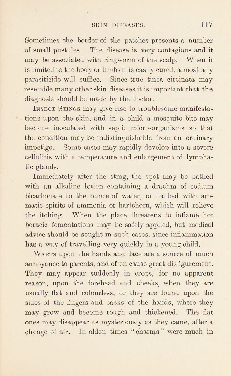 Sometimes the border of the patches presents a number of small pustules. The disease is very contagious and it may be associated with ringworm of the scalp. When it is limited to the body or limbs it is easily cured, almost any parasiticide will suffice. Since true tinea circinata may resemble many other skin diseases it is important that the diagnosis should be made by the doctor. Insect Stings may give rise to troublesome manifesta¬ tions upon the skin, and in a child a mosquito-bite may become inoculated with septic micro-organisms so that the condition may be indistinguishable from an ordinary impetigo. Some cases may rapidly develop into a severe cellulitis with a temperature and enlargement of lympha¬ tic glands. Immediately after the sting, the spot may be bathed with an alkaline lotion containing a drachm of sodium bicarbonate to the ounce of water, or dabbed with aro¬ matic spirits of ammonia or hartshorn, which will relieve the itching. When the place threatens to inflame hot boracic fomentations may be safely applied, but medical advice should be sought in such cases, since inflammation has a way of travelling very quickly in a young child. Warts upon the hands and face are a source of much annoyance to parents, and often cause great disfigurement. They may appear suddenly in crops, for no apparent reason, upon the forehead and cheeks, when they are usually flat and colourless, or they are found upon the sides of the fingers and backs of the hands, where they may grow and become rough and thickened. The flat ones may disappear as mysteriously as they came, after a change of air. In olden times “charms” were much in