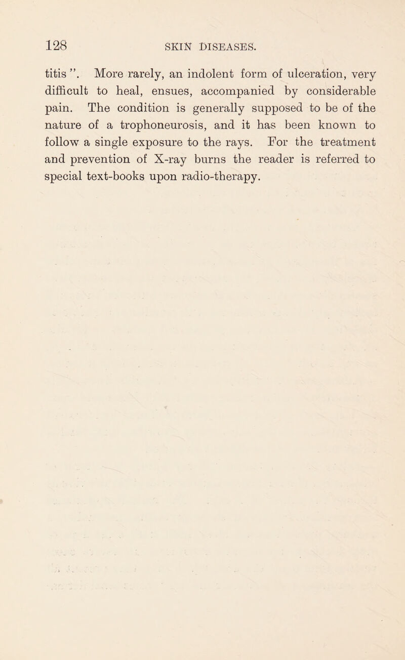 titis More rarely, an indolent form of ulceration, very difficult to heal, ensues, accompanied by considerable pain. The condition is generally supposed to be of the nature of a trophoneurosis, and it has been known to follow a single exposure to the rays. For the treatment and prevention of X-ray burns the reader is referred to special text-books upon radio-therapy.