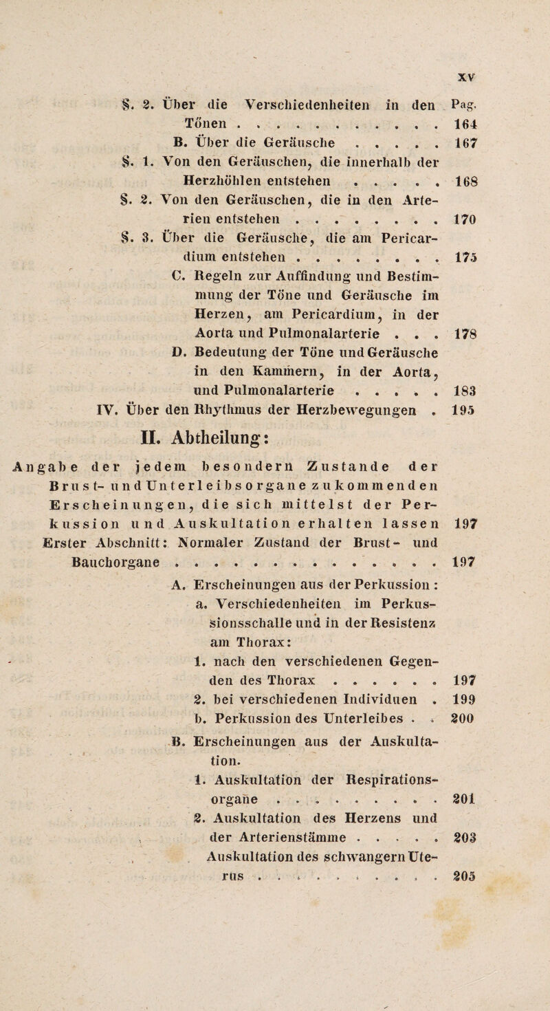 2. über die Verschiedenheiten in den Pag- Tonen.. 164 B. Über die Geräusche.167 1. Von den Geräuschen, die innerhalb der Herzhöhlen entstehen . . . . . 168 S. 2. Von den Geräuschen, die in den Arte¬ rien entstehen ..170 §. 3. Über die Geräusche, die am Pericar- dium entstehen ........ 175 C. Regeln zur Auffindung und Bestim¬ mung der Töne und Geräusche im Herzen, am Pericardiiim, in der Aorta und Pulmonalarterie . . . 178 D. Bedeutung der Töne und Geräusche in den Kammern, in der Aorta, und Pulmonalarterie ..... 183 IV. Über den Rhythmus der Herzbewegungen . 195 n. Abtheilung: Angabe der jedem besonderii Zustande der Brust- undUnterleibsorgane zu kommenden Erscheinungen, die sich mittelst der Per¬ kussion und Auskultation erhalten lassen 197 Erster Abschnitt: Normaler Zustand der Brust-* und Bauchorgane *.197 A. Erscheinungen aus der Perkussion : a. Verschiedenheiten im Perkus¬ sionsschalle und in der Resistenz am Thorax: 1. nach den verschiedenen Gegen¬ den des Thorax.197 2. bei verschiedenen Individuen . 199 b. Perkussion des Unterleibes . * 200 •B. Erscheinungen aus der Auskulta¬ tion. 1. Auskultation der Respirations¬ organe . 201 2. Auskultation des Herzens und der Arterienstämme.203 Auskultation des schwängern Ute¬ rus . . s . . 4 . . . . 205