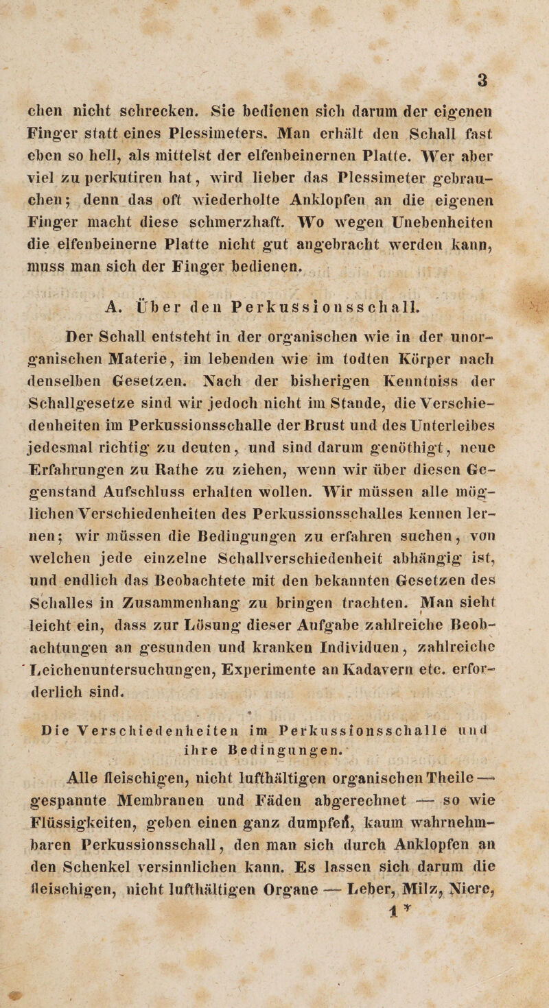 dien nidit schrecken. Sie bedienen sicli darum der eig*enen Finger statt eines Plessimeters. Man erhält den Schall fast eben so hell, als mittelst der elfenbeinernen Platte. Wer aber viel zu perkutiren hat, Avird lieber das Plessimeter gebrau¬ chen; denn das oft Aviederholte Anklopfen an die eigenen Finger macht diese schmerzhaft. Wo wegen Unebenheiten die elfenbeinerne Platte nicht gut angebracht werden kann, muss man sich der Finger bedienen. A. Über den Perkussionsschall. Der Schall entsteht in der organischen Avie in der unor¬ ganischen Materie, im lebenden Avie im todten Körper nach denselben besetzen. Nach der bisherigen Kenntniss der Schallgesetze sind aaIi* jedoch nicht im Stande, die Verschie¬ denheiten im Perkussionsschalle der Brust und des Unterleibes jedesmal richtig’ zu deuten, und sind darum genöthigt, neue Erfahrungen zu Rathe zu ziehen, wenn Avir über diesen Ge¬ genstand Aufschluss erhalten wollen. Wir müssen alle mög¬ lichen Verschiedenheiten des Perkussionsschalles kennen ler¬ nen; VAÜr müssen die Bedingung*en zu erfahren suchen, von Avelchen jede einzelne Schallverschiedenheit abhängig* ist, und endlich das Beobachtete mit den bekannten Gesetzen des Schalles in Zusammenhang zu bringen trachten. Man sieht leicht ein, dass zur Lösung dieser Aufgabe zahlreiche Beob¬ achtungen an gesunden und kranken Individuen, zahlreiche Leichenuntersuchungen, Experimente an Kadavern etc. erfor¬ derlich sind. Die Verschiedenheiten im Perkussionsschalle und ihre Bedingungen. Alle fleischigen, nicht lufthältigen organischen Theile — gespannte Membranen und Fäden abgerechnet — so wie Flüssigkeiten, geben einen ganz durapfed, kaum wahrnehm¬ baren Perkussionsschall, den man sich durch Anklopfen an den Schenkel versinnlichen kann. Es lassen sich darum die fleischigen, nicht lufthältigen Organe — Leber, Milz, Niere,