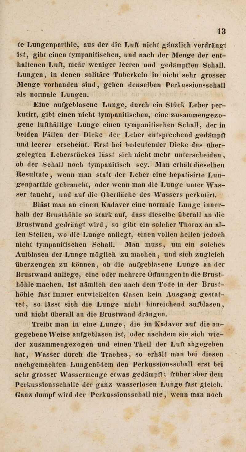 (e Lungenparthie, aus der die Luft nicht gänzlich verdrängt ist, gibt einen tympanitischen, und nach der Menge der ent¬ haltenen Luft, mehr weniger leeren und gedämpften Schall. Lungen, in denen solitäre Tuberkeln in nicht sehr grosser Menge vorhanden sind, geben denselben Perkussionsschall als normale Lungen. Eine aufgeblasene Lunge^ durch ein Stück Leber per- kutirt, gibt einen nicht tympanitischen, eine zusammengezo¬ gene lufthaltige Lunge einen tympanitischen Schall, der in beiden Fällen der Dicke der Leber entsprechend gedämpft und leerer erscheint. Erst bei bedeutender Dicke des über- geleg-ten Leberstückes lässt sich nicht mehr unterscheiden, ob der Schall noch tympanitisch sey. Man erhält dieselben Resultate^ wenn man statt der Leber eine hepatisirte Lun- genparthie g*ebraucht, oder wenn man die Lunge unter Was¬ ser taucht, und auf die Oberfläche des Wassers perkutirt. Bläst man an einem Kadaver eine normale Lunge inner¬ halb der Brusthöhle so stark auf, dass dieselbe überall an die Brustwand gedrängt wird, so gibt ein solcher Thorax an al¬ len Stellen^ wo die Lunge anliegt, einen vollen hellen jedoch nicht tympanitischen Schall. Man muss, um ein solches Autblasen der Lunge möglich zu machen, und sich zugleich überzeugen zu können, ob die aufgeblasene Lunge an der Brustwand anliege, eine oder mehrere Öffnungen in die Brust¬ höhle machen. Ist nämlich den nach dem Tode in der Brust¬ höhle fast immer entwickelten Gasen kein Ausgang* gestat¬ tet, so lässt sich die Lunge nicht hinreichend aufblasen, und nicht überall an die Brustwand drängen. Treibt man in eine Lunge, die im Kadaver auf die an¬ gegebene Weise aufgeblasen ist, oder nachdem sie sich wie¬ der zusamraengezogen und einen Theil der Luft abgegeben hat, Wasser durch die Trachea, so erhält man bei diesen nachgemachten Lungenödem den Perkussionsschall erst bei sehr grosser Wassermenge etwas gedämpft*, früher aber dem Perkussionsschalle der ganz wasserlosen Lunge fast gleich. Ganz dumpf wird der Perkussionsschall nie, wenn man noch