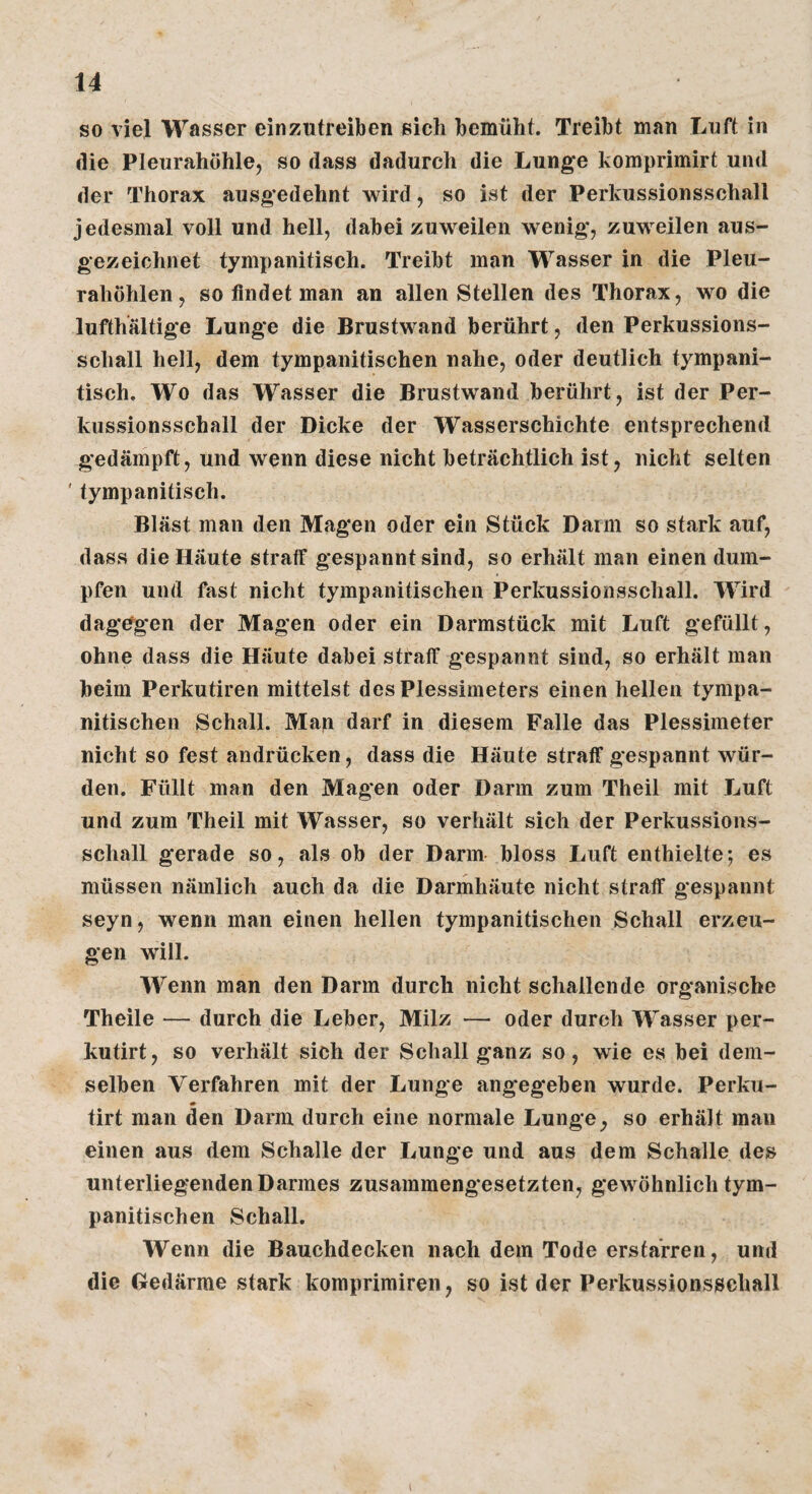 so viel Wasser einzutreiben sich bemüht. Treibt man Luft in die Pleurahöhle, so dass dadurch die Lunge koraprimirt und der Thorax ausgedehnt wird, so ist der Perkussionsschall jedesmal voll und hell, dabei zuweilen wenig, zuweilen aus¬ gezeichnet tympanitisch. Treibt man Wasser in die Pleu¬ rahöhlen, so findet man an allen Stellen des Thorax, wo die lufthaltige Lunge die Brustwand berührt, den Perkussions¬ schall hell, dem tympanitischen nahe, oder deutlich tympani¬ tisch. Wo das Wasser die Brustwand berührt, ist der Per¬ kussionsschall der Dicke der Wasserschichte entsprechend gedämpft, und wenn diese nicht beträchtlich ist, nicht selten ' tympanitisch. Bläst man den Magen oder ein Stück Dann so stark auf, dass die Häute straff gespannt sind, so erhält man einen dum¬ pfen und fast nicht tympanitischen Perkussionsschall. Wird dagegen der Magen oder ein Darmstück mit Luft gefüllt, ohne dass die Häute dabei straff gespannt sind, so erhält man beim Perkutiren mittelst des Plessimeters einen hellen tympa¬ nitischen Schall. Man darf in diesem Falle das Plessimeter nicht so fest andrücken, dass die Häute straff gespannt wür¬ den. Füllt man den Magen oder Darm zum Theil mit Luft und zum Theil mit Wasser, so verhält sich der Perkussions¬ schall gerade so, als ob der Darm bloss Luft enthielte; es müssen nämlich auch da die Darmhäute nicht straff gespannt seyn, wenn man einen hellen tympanitischen Schall erzeu¬ gen will. Wenn man den Darm durch nicht schallende organische Theile — durch die Leber, Milz — oder durch Wasser per- kutirt, so verhält sich der Schall ganz so, wie es bei dem¬ selben Verfahren mit der Lunge angegeben wurde. Perku- tirt man den Darm durch eine normale Lunge, so erhält man einen aus dem Schalle der Lunge und aus dem Schalle des unterliegenden Darmes zusammeng*esetzten, gewöhnlich tym¬ panitischen Schall. Wenn die Bauchdecken nach dem Tode erstarren, und die Gedärme stark komprimiren, so ist der Perkussionsschall