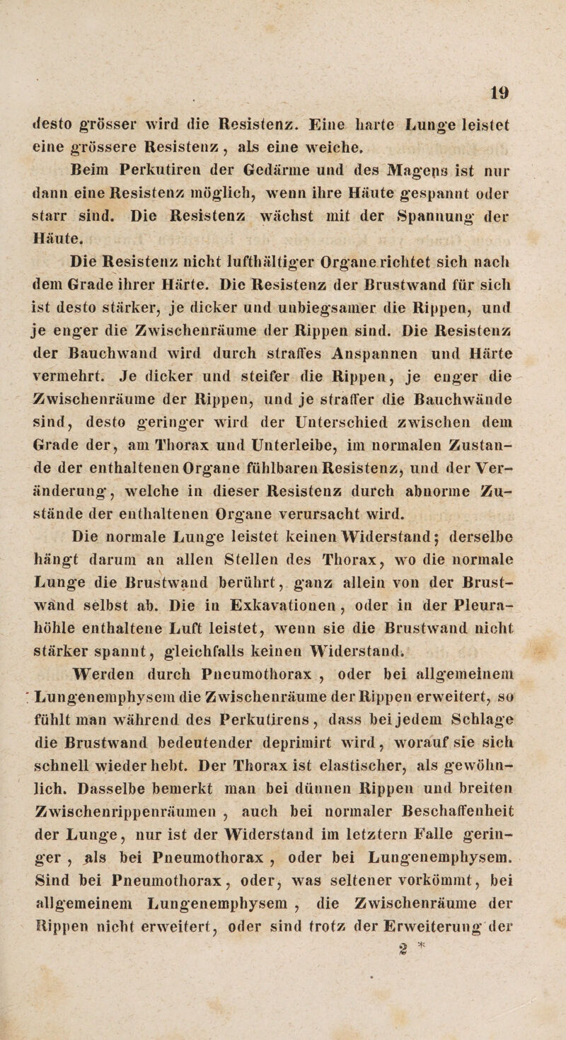 »iesto grösser wird die Resistenz. Eine harte Lunge leistet eine grössere Resistenz , als eine weiche. Beim Perkutiren der Gedärme und des Mageps ist nur dann eine Resistenz möglich, wenn ihre Häute gespannt oder starr sind. Die Resistenz wächst mit der Spannung der Häute. Die Resistenz nicht lufthaltiger Organe richtet sich nach dem Grade ihrer Härte. Die Resistenz der Brustwand für sich ist desto stärker, je dicker und unbiegsamer die Rippen, und je enger die Zwischenräume der Rippen sind. Die Resistenz der Bauchwand wird durch straffes Anspannen und Härte vermehrt. Je dicker und steifer die Rippen, je enger die Zwischenräume der Rippen, und je straffer die Bauchwände sind, desto geringer wird der Unterschied zwischen dem Grade der, am Thorax und Unterleibe, im normalen Zustan¬ de der enthaltenen Organe fühlbaren Resistenz, und der Ver¬ änderung*, welche in dieser Resistenz durch abnorme Zu¬ stände der enthaltenen Organe verursacht wird. Die normale Lunge leistet keinen Widerstand 5 derselbe häng't darum an allen Stellen des Thorax, wo die normale Lunge die Brustwand berührt, ganz allein von der Brust- wänd selbst ab. Die in Exkavationen, oder in der Pleura¬ höhle enthaltene Luft leistet, wenn sie die Brustwand nicht stärker spannt, gleichfalls keinen Widerstand; Werden durch Pneumothorax , oder bei allgemeinem : Lungenemphysem die Zwischenräume der Rippen erweitert, so fühlt man während des Perkutirens , dass bei jedem Schlage die Brustwand bedeutender deprimirt wird, worauf sie sieh schnell wieder hebt. Der Thorax ist elastischer, als gewöhn¬ lich. Dasselbe bemerkt man bei dünnen Rippen und breiten Zwischenrippenräumen , auch bei normaler Beschaffenheit der Lunge, nur ist der Widerstand im letztem Falle gerin¬ ger , als bei Pneumothorax , oder bei Lungenemphysem. Sind bei Pneumothorax, oder, was seltener vorkömmt, bei allgemeinem Lungenemphysem , die Zwischenräume der Rippen nicht erweitert, oder sind trotz der Erweiterung der 2