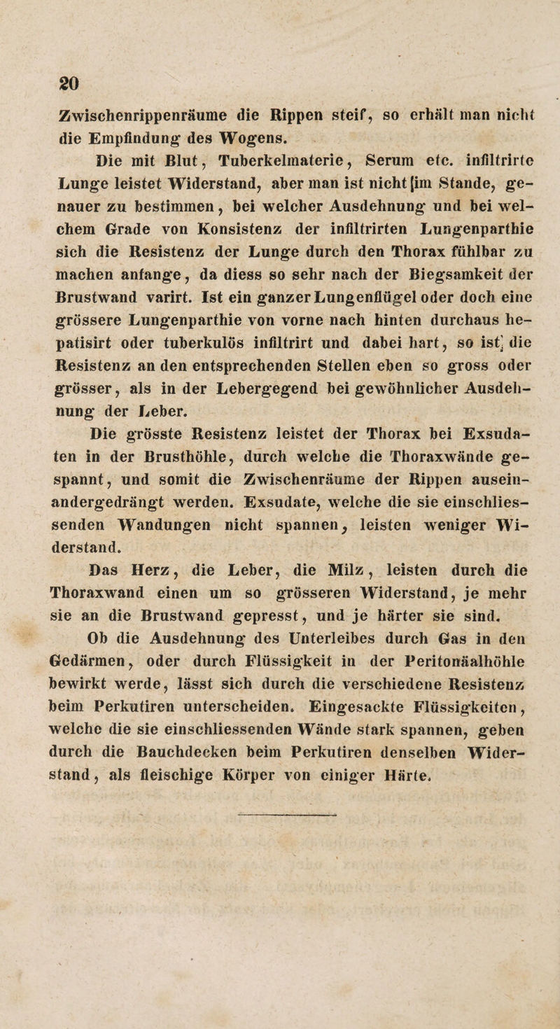 Zwischenrippenräume die Rippen steif, so erhält man nicht die Empfindung des Wogens. Die mit Blut, Tuherkelmaterie, Serum etc. infiltrirte Lunge leistet Widerstand, aber man ist nicht [im Stande, ge¬ nauer zu bestimmen, bei welcher Ausdehnung und bei wel¬ chem Grade von Konsistenz der infiltrirten Lungenparthie sich die Resistenz der Lunge durch den Thorax fühlbar zu machen anfange, da diess so sehr nach der Biegsamkeit der Brustwand varirt. Ist ein ganzer Lungenflügel oder doch eine grössere Lungenparthie von vorne nach hinten durchaus he- patisirt oder tuberkulös infiltrirt und dabei hart, so ist] die Resistenz an den entsprechenden Stellen eben so gross oder grösser, als in der Lebergegend bei gewöhnlicher Ausdeh¬ nung der Leber. Die grösste Resistenz leistet der Thorax bei Exsuda¬ ten in der Brusthöhle, durch welche die Thoraxwände ge¬ spannt, und somit die Zwischenräume der Rippen ausein¬ andergedrängt werden. Exsudate, welche die sie einschlies- senden Wandungen nicht spannen^ leisten weniger Wi¬ derstand. Das Herz, die Leber, die Milz, leisten durch die Thoraxwand einen um so grösseren Widerstand, je mehr sie an die Brustwand gepresst, und je härter sie sind. Ob die Ausdehnung des Unterleibes durch Gas in den Gedärmen, oder durch Flüssigkeit in der Peritonäalhöhle bewirkt werde, lässt sich durch die verschiedene Resistenz beim Perkutiren unterscheiden. Eingesackte Flüssigkeiten, welche die sie einschliessenden Wände stark spannen, geben durch die Bauchdecken beim Perkutiren denselben Wider¬ stand, als fleischige Körper von einiger Härte.