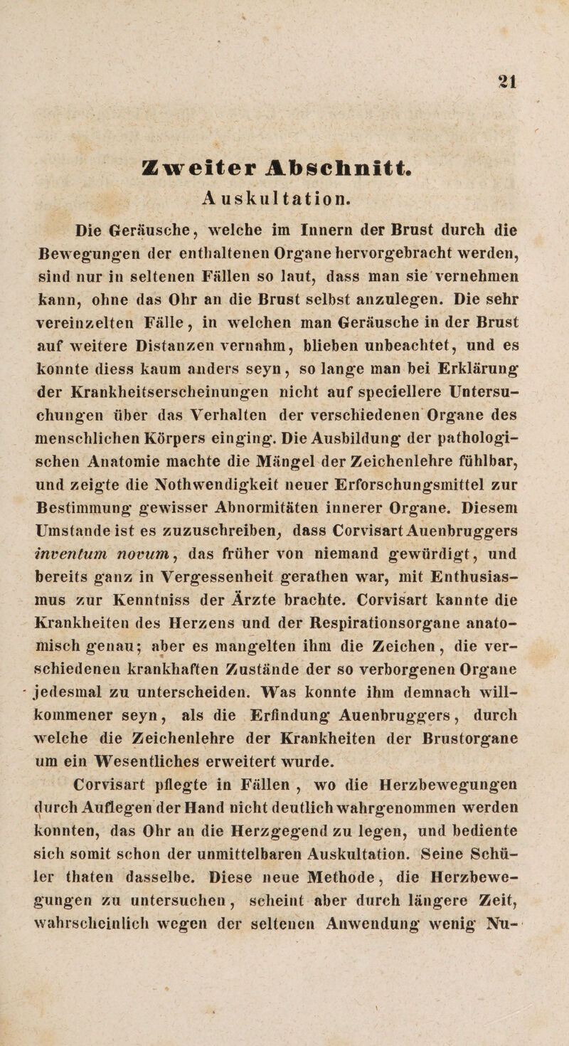 Zweiter Abschnitt. Auskultation. Die Geräusche, welche im Innern der Brust durch die Bewegungen der enthaltenen Organe hervorgehracht werden, sind nur in seltenen Fällen so laut, dass man sie vernehmen kann, ohne das Ohr an die Brust selbst anzulegen. Die sehr vereinzelten Fälle , in welchen man Geräusche in der Brust auf weitere Distanzen vernahm, blieben unbeachtet, und es konnte diess kaum anders seyn, so lange man bei Erklärung der Krankheitserscheiiiungen nicht auf speciellere Untersu¬ chungen über das Verhalten der verschiedenen Organe des menschlichen Körpers einging. Die Ausbildung der pathologi¬ schen Anatomie machte die Mängel der Zeichenlehre fühlbar, und zeigte die Nothwendigkeit neuer Erforschungsmittel zur Bestimmung gewisser Abnormitäten innerer Organe. Diesem Umstandeist es zuzuschreiben, dass CorvisartAuenbruggers inventum novum, das früher von niemand gewürdigt, und bereits ganz in Vergessenheit gerathen war, mit Enthusias¬ mus zur Kenntniss der Ärzte brachte. Corvisart kannte die Krankheiten des Herzens und der Respirationsorgane anato¬ misch g'enau; aber es mangelten ihm die Zeichen, die ver¬ schiedenen krankhaften Zustände der so verborgenen Organe ' jedesmal zu unterscheiden. Was konnte ihm demnach will¬ kommener seyn, als die Erfindung Auenbruggers, durch welche die Zeichenlehre der Krankheiten der Brustorgane um ein Wesentliches erweitert wurde. Corvisart pfiegte in Fällen , wo die Herzbewegungen durch Aufleg en der Hand nicht deutlich wahrgenommen werden konnten, das Ohr an die Herzgegend zu legen, und bediente sich somit schon der unmittelbaren Auskultation. Seine Schü¬ ler thaten dasselbe. Diese neue Methode, die Herzbewe¬ gungen zu untersuchen, scheint aber durch längere Zeit, wahrscheinlich wegen der seltenen Anwendung wenig Nu-