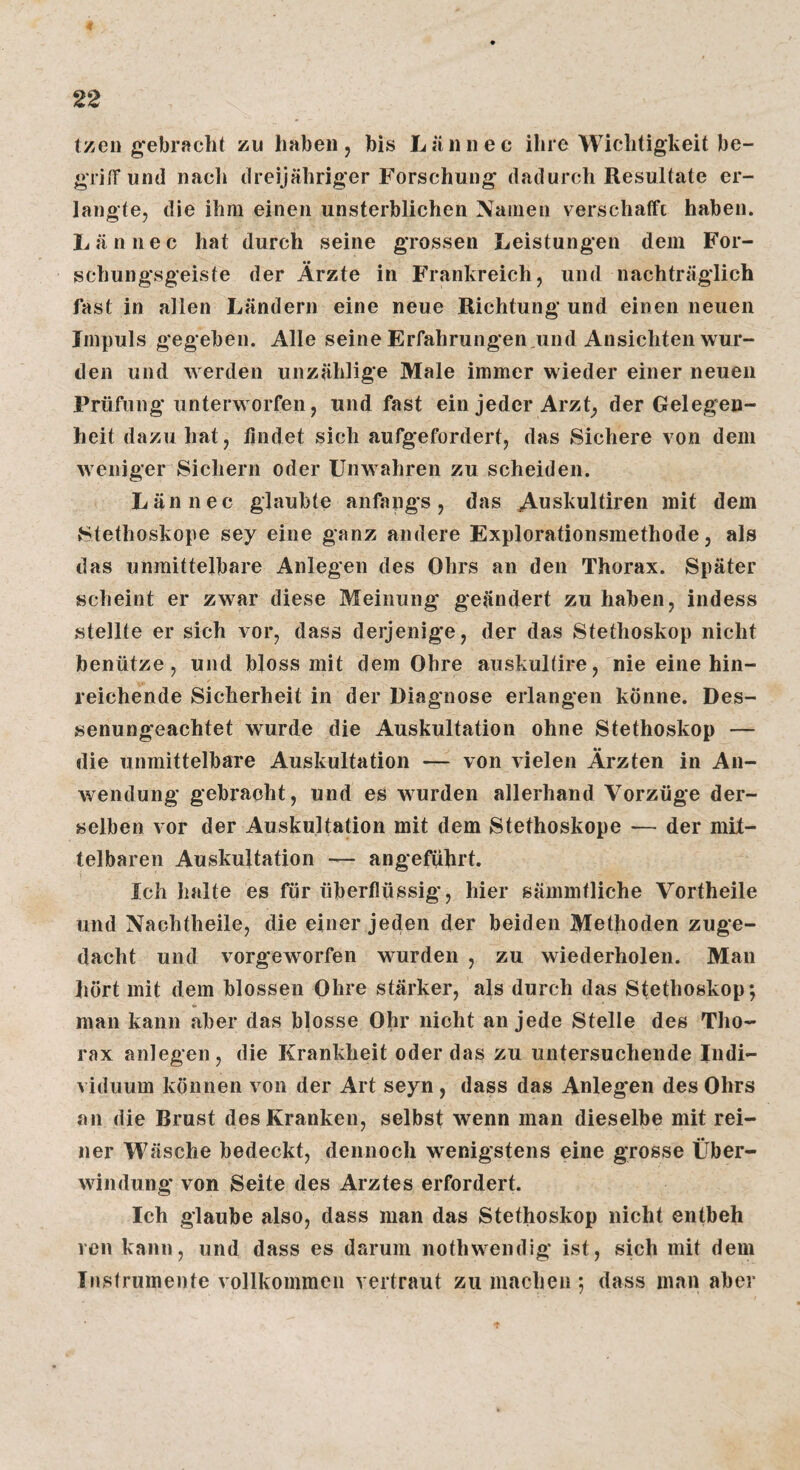 Izei) g'ebracht zu haben, bis JLäiinec ilire Wichtigkeit be- griiTund nach dreijähriger Forschung dadurch Resultate er¬ langte, die ihm einen unsterblichen Namen verschaffe haben. Lännec hat durch seine grossen lieistungen dem For¬ schungsgeiste der Ärzte in Frankreich, und nachträglich fast in allen Ländern eine neue Richtung und einen neuen Impuls gegeben. Alle seine Erfahrungen ,und Ansichten wur¬ den und werden unzählige Male immer wieder einer neuen Prüfung unterworfen, und fast ein jeder Arzt, der Gelegen¬ heit dazu hat, lindet sich aufgefordert, das Sichere von dem weniger Sichern oder Unwahren zu scheiden. Lännec glaubte anfangs, das A^skultiren mit dem Stethoskope sey eine ganz andere Explorationsmethode, als das unmittelbare Anlegen des Ohrs an den Thorax. Später scheint er zwar diese Meinung geändert zu haben, indess stellte er sich vor, dass derjenige, der das Stethoskop nicht benütze, und bloss mit dem Ohre auskuKire, nie eine hin¬ reichende Sicherheit in der Diagnose erlangen könne. Des¬ senungeachtet wurde die Auskultation ohne Stethoskop — die unmittelbare Auskultation — von Aielen Ärzten in An- v/endung gebracht, und es wurden allerhand Vorzüge der¬ selben vor der Auskultation mit dem Stethoskope — der mit¬ telbaren Auskultation — angeführt. Ich halte es für überflüssig, hier sämmtliche Vortheile und Nachtheile, die einer jeden der beiden Methoden zuge¬ dacht und vorgeworfen wurden , zu wiederholen. Man liört mit dem blossen Ohre stärker, als durch das Stethoskop; man kann aber das blosse Ohr nicht an jede Stelle des Tho¬ rax anlegen, die Krankheit oder das zu untersuchende Indi¬ viduum können von der Art seyn , dass das Anleg*en des Ohrs an die Brust des Kranken, selbst wenn man dieselbe mit rei¬ ner Wäsche bedeckt, dennoch wenigstens eine grosse Über¬ windung' von Seite des Arztes erfordert. Ich glaube also, dass man das Stethoskop nicht entbeh reu kann, und dass es darum nothwendig ist, sich mit dem Instrumente vollkommen vertraut zu machen ; dass man aber