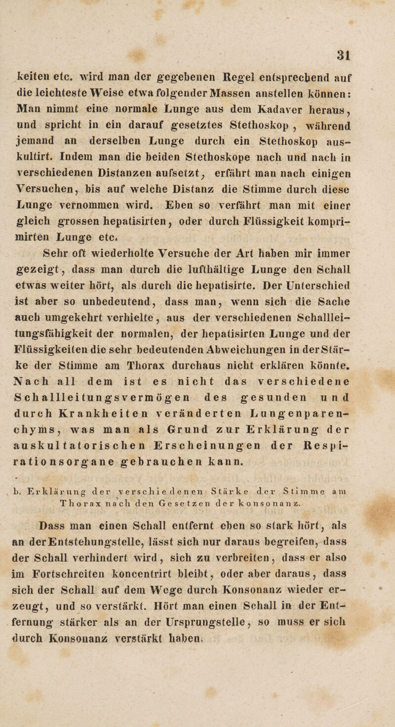 keiteii etc. wird man der gegebenen Regel entsprechend auf die leichteste Weise etwa folgender Massen anstellen können: Man nimmt eine normale Lunge aus dem Kadaver heraus, und spricht in ein darauf gesetztes Stethoskop , während jemand an derselben Lunge durch ein Stethoskop aus- kultirt. Indem man die beiden Stethoskope nach und nach in verschiedenen Distanzen aufsetzt, erfährt man nach einigen Versuchen, bis auf welche Distanz die Stimme durch diese Lunge vernommen wird. Eben so verfährt man mit einer gleich grossen hepatisirten, oder durch Flüssigkeit kompri- mirten Lunge etc» Sehr oft wiederholte Versuche der Art haben mir immer gezeigt, dass man durch die lufthältige Lunge den Schall etwas weiter hört, als durch die hepatisirte. Der Unterschied ist aber so unbedeutend, dass man, wenn sich die Sache auch umgekehrt verhielte, aus der verschiedenen Schalllei¬ tungsfähigkeit der normalen, der hepatisirten Lunge und der Flüssigkeiten die sehr bedeutenden Abweichungen in der Stär¬ ke der Stimme am Thorax durchaus nicht erklären könnte. Nach all dem ist es nicht das verschiedene Schallleitungsvermögen des gesunden und durch Krankheiten veränderten Lungenparen¬ chyms, was man als Grund zur Erklärung der auskultatorischen Erscheinungen der Respi¬ rationsorgane gebrauchen kann. b. Erklärung der verschiedenen Stärke der Stimme am Thorax nach den Gesetzen der konsonanz. Dass man einen Schall entfernt eben so stark hört, als an der Entstehungstelle, lässt sich nur daraus begreifen, dass der Schall verhindert wird, sich zu verbreiten, dass er also im Fortschreiten koncentrirt bleibt, oder aber daraus, dass sich der Schall auf dem Wege durch Konsonanz wieder er¬ zeugt, und so verstärkt. Hört man einen Schall in der Ent¬ fernung stärker als an der Ursprungstelle, so muss ersieh durch Konsonanz verstärkt habend