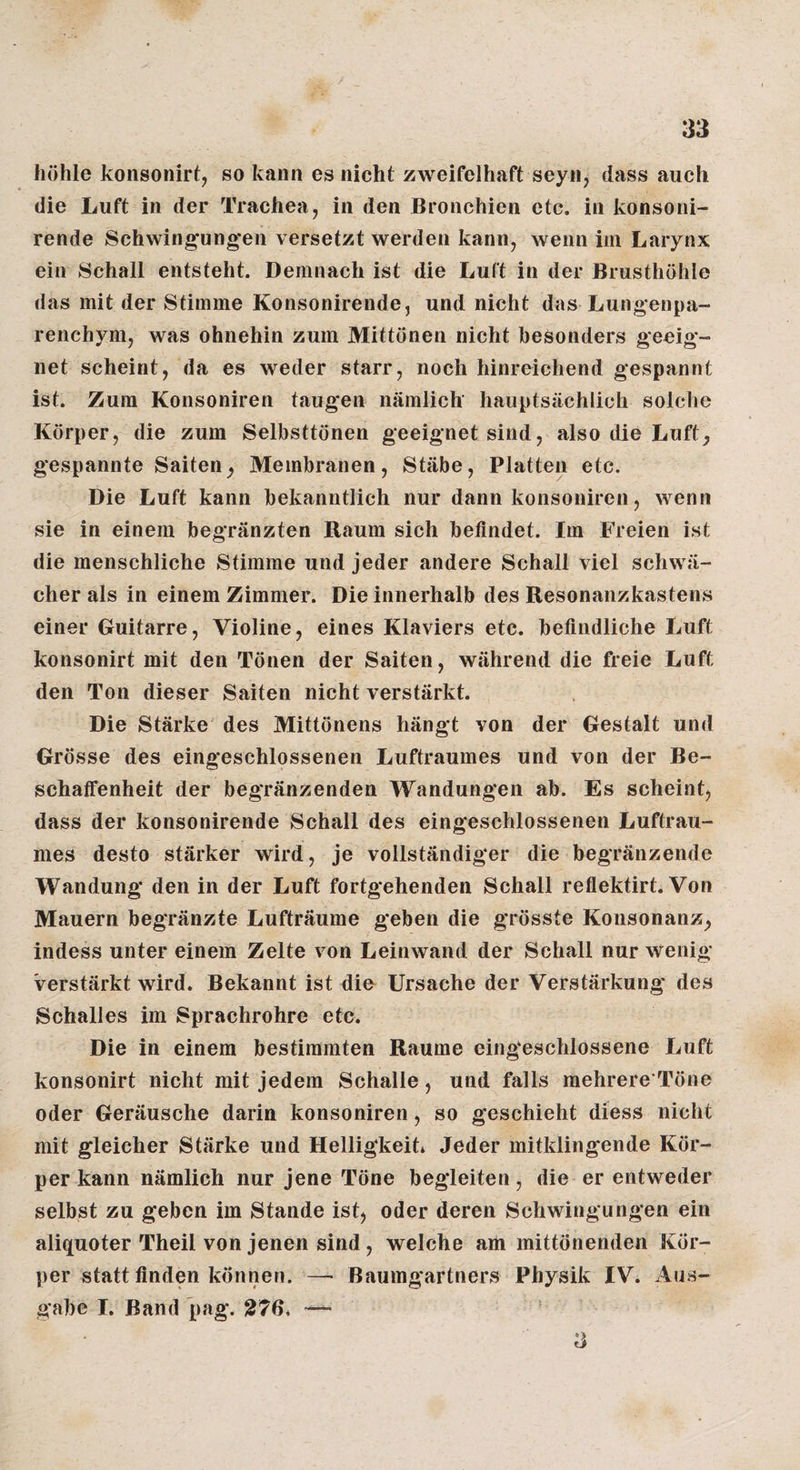 höhle konsonirt, so kann es nicht zweifelhaft seyn, dass auch die Luft in der Trachea, in den Bronchien etc. in konsoni- rende Schwingungen versetzt werden kann, wenn iin Larynx ein Schall entsteht. Demnach ist die Luft in der Brusthöhle das mit der Stimme Konsonirende, und nicht das Lungenpa¬ renchym, was ohnehin zum Mittönen nicht besonders geeig¬ net scheint, da es weder starr, noch hinreichend gespannt ist. Zum Konsoniren taugen nämlich hauptsächlich solche Körper, die zum Selbsttönen geeignet sind, also die Luft^ gespannte Saiten^ Membranen, Stäbe, Platten etc. Die Luft kann bekanntlich nur dann konsoniren, wenn sie in einem begränzten Raum sich befindet. Im Freien ist die menschliche Stimme und jeder andere Schall viel schwä¬ cher als in einem Zimmer. Die innerhalb des Resonanzkastens einer Guitarre, Violine, eines Klaviers etc. befindliche Luft konsonirt mit den Tönen der Saiten, während die freie Luft den Ton dieser Saiten nicht verstärkt. Die Stärke des Mittönens hängt von der Gestalt und Grösse des eingeschlossenen Luftraumes und von der Be¬ schaffenheit der begränzenden Wandungen ab. Es scheint, dass der konsonirende Schall des eingeschlossenen Luftrau¬ mes desto stärker wird, je vollständiger die begränzende Wandung den in der Luft fortgehenden Schall reflektirt. Von Mauern begränzte Lufträume geben die grösste Konsonanz^ indess unter einem Zelte von Leinwand der Schall nur wenig verstärkt wird. Bekannt ist die Ursache der Verstärkung des Schalles im Sprachrohre etc. Die in einem bestimmten Raume eingeschlossene Luft konsonirt nicht mit jedem Schalle, und falls mehrere’Töne oder Geräusche darin konsoniren, so geschieht diess nicht mit gleicher Stärke und Helligkeit* Jeder mitklingende Kör¬ per kann nämlich nur jene Töne begleiten, die er entweder selbst zu geben im Stande ist, oder deren Schwingungen ein aliquoter Theil von jenen sind, welche am mittönenden Kör¬ per statt finden können. —• Baumgartners Physik IV. Aus¬ gabe I. Band pag. 276* ■