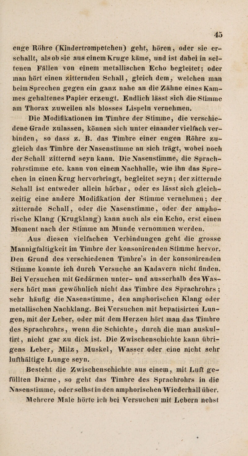 eno*e Röhre (Kindertrompetchen) geht, hören, oder sie er¬ schallt, als oh sie aus einem Krug*e käme, und ist dahei in sel¬ tenen Fällen von einem metallischen Echo begleitet; oder man hört einen zitternden Schall, gleich dem, welchen man beim Sprechen gegen ein ganz nahe an die Zähne eines Kam¬ mes g'ehaltenes Papier erzeugt. Endlich lässt sich die Stimme am Thorax zuweilen als blosses Lispeln vernehmen. Die Modifikationen im Timbre der Stimme, die verschie¬ dene Grade zulassen, können sich unter einander vielfach ver¬ binden, so dass z. B. das Timbre einer engen Röhre zu¬ gleich das Timbre der Nasenstimme an sich trägt, wobei noch der Schall zitternd seyn kann. Die Nasenstimme, die Sprach¬ rohrstimme etc. kann von einem Nachhalle, wie ihn das Spre- V chen in einen Krug hervorbringt, begleitet seyn; der zitternde Schall ist entweder allein hörbar, oder es lässt sich gleich¬ zeitig eine andere Modifikation der Stimme vernehmen; der zitternde Schall, oder die Nasenstimme, oder der ampho¬ rische Klang fKrugklang) kann auch als ein Echo, erst einen Moment nach der Stimme am Munde vernommen werden. Aus diesen vielfachen Verbindungen geht die grosse Mannigfaltigkeit im Timbre der konsonirenden Stimme hervor. Den Grund des verschiedenen Timbre’s in der konsonirenden Stimme konnte ich durch Versuche an Kadavern nicht finden. Bei Versuchen mit Gedärmen unter- und ausserhalb des Was¬ sers hört man gewöhnlich nicht das Timbre des Sprachrohrs ; Tsehr häufig die Nasenstimme, den amphorischen Klang oder metallischen Nachklang. Bei Versuchen mit hepatisirten Lun¬ gen, mit der Leber, oder mit dem Herzen hört man das Timbre des Sprachrohrs, wenn die Schichte, durch die man auskul- tirt, nicht gar zu dick ist. Die Zwischenschichte kann übri¬ gens Leber, Milz, Muskel, Wasser oder eine nicht sehr lufthältige Lunge seyn. Besteht die Zwischenschichte aus einem, mit Luft ge¬ füllten Därme, so geht das Timbre des Sprachrohrs in die Nasenstimme, oder selbst in den amphorischen Wiederhall über. Mehrere Male hörte ich bei Versuchen mit Lebern nebst