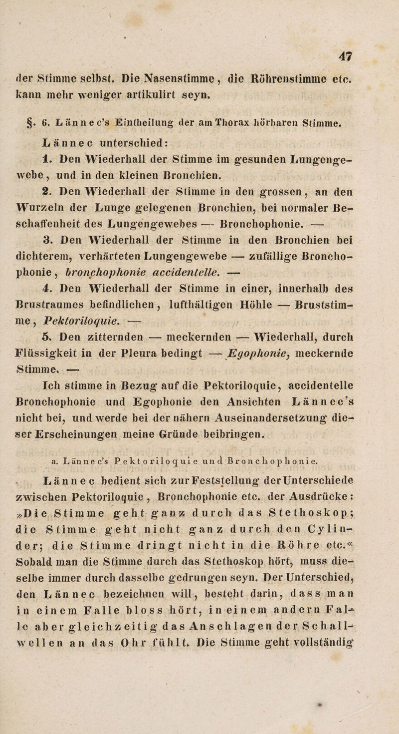 der Stimme selbst. Die Nasenstimnie, die Uohrenstimme etc. kann mehr weniger artikulirt seyn. §. 6. Lännec’s Eintheiliing der am Thorax hörbaren Stimme. Lännec unterschied: 1. Den Wiederhall der Stimme im gesunden Lungenge- webe, und in den kleinen Bronchien. 2. Den Wiederhall der Stimme in den grossen, an den Wurzeln der Lunge gelegenen Bronchien, bei normaler Be- schatfenheit des Lungengewebes — Bronchophonie. — 3. Den Wiederhall der Stimme in den Bronchien bei dichterem, verhärteten Lungengewebe — zufällige Broncho¬ phonie , bronfhophonie accidentelle. — 4. Den Wiederhall der Stimme in einer, innerhalb des Brustraumes befindlichen, lufthältigen Höhle — Bruststim¬ me , Pektoriloquie. — 5. Den zitternden — meckernden — Wiederhall, durch Flüssigkeit in der Pleura bedingt —Kgopliome, meckernde Stimme. —- Ich stimme in Bezug* auf die Pektoriloquie, accidentelle Bronchophonie und Egophonie den Ansichten Lännec’s nicht bei, und werde bei der nähern Auseinandersetzung die¬ ser Erscheinungen meine Gründe beibringen. a. L än n e c’s Pektoriloquie u n d B r o ii c h o p h o n i e. Lännec bedient sich zur Feststellung derÜnterschiede zwischen Pektoriloquie , Bronchophonie etc. der Ausdrücke: »Die Stimme geht ganz durch das Stethoskop; die Stimme geht nicht ganz durch den Cylin- der; die Stimme dringt nicht in die Rohre etc.« Sobald man die Stimme durch das Stethoskop hört, muss die¬ selbe immer durch dasselbe gedrungen seyn. Der Unterschied, den Lännec bezeichnen will, besteht darin, dass man in einem Falle bloss hört, in einem andern Fal-* le ab er gleichzeitig dasAnschlagen der Schall^ wellen an das Ohr fühlt. Die Stimme geht vollständig