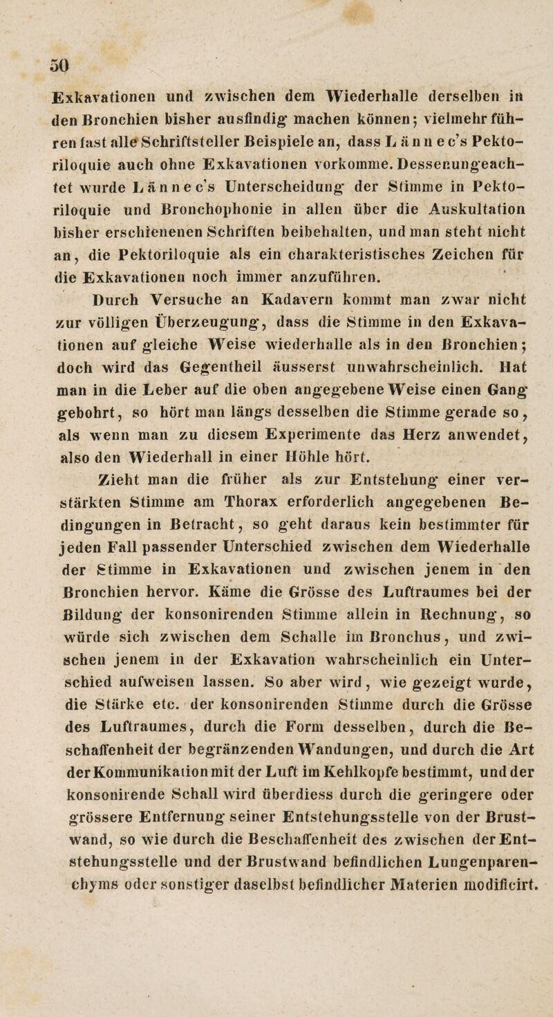 Exkavationen und zwischen dem Wiederhalle derselben in den Bronchien bisher ausfindig' machen können; vielmehr füh¬ ren fast alle Schriftsteller Beispiele an, dass L ä n n e c’s Pekto- riloquie auch ohne Exkavationen vorkomme. Dessenungeach¬ tet wurde Lännec’s Unterscheidung der Stimme in Pekto- riloquie und Bronchophonie in allen über die Auskultation bisher erschienenen Schriften beibehalten, und man steht nicht an, die Pektoriloquie als ein charakteristisches Zeichen für die Exkavationen noch immer anzuführen. Durch Versuche an Kadavern kommt man zwar nicht zur völligen Überzeugung, dass die Stimme in den Exkava¬ tionen auf gleiche Weise wiederhalle als in den Bronchien; doch wird das Gegentheil äusserst unwahrscheinlich. Hat man in die Leber auf die oben angegebene Weise einen Gang gebohrt, so hört man längs desselben die Stimme gerade so, als wenn man zu diesem Experimente das Herz anwendet, also den Wiederhall in einer Höhle hört. Zieht man die früher als zur Entstehung* einer ver¬ stärkten Stimme am Thorax erforderlich angegebenen Be¬ dingungen in Betracht, so geht daraus kein bestimmter für jeden Fall passender Unterschied zwischen dem Wiederhalle der Stimme in Exkavationen und zwischen jenem in den Bronchien hervor. Käme die Grösse des Luftraumes bei der Bildung der konsonirenden Stimme allein in Rechnung', so würde sich zwischen dem Schalle im Bronchus, und zwi¬ schen jenem in der Exkavation wahrscheinlich ein Unter¬ schied aufweisen lassen. So aber wird, wie gezeigt wurde, die Stärke etc. ■ der konsonirenden Stimme durch die Grösse des Luftraumes, durch die Form desselben, durch die Be¬ schaffenheit der begränzenden Wandungen, und durch die Art der Kommunikaiion mit der Luft im Kehlkopfe bestimmt, und der konsonirende Schall wird überdiess durch die geringere oder grössere Entfernung seiner Entstehungsstelle von der Brust¬ wand, so wie durch die Beschaffenheit des zwischen der Ent¬ stehungsstelle und der Brustw and befindlichen Lungenparen¬ chyms oder sonstiger daselbst befindlicher Materien niodificirt.