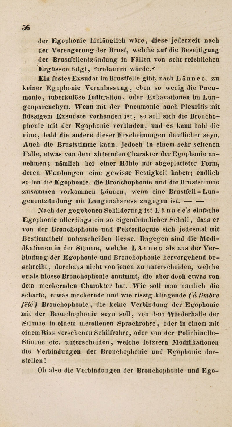 / 56 der Eg’ophonie hinlänglich wäre, diese jederzeit nach der Verengerung der Brust, welche auf die Beseitigung der Brustfellentzündung in Fällen von sehr reichlichen Ergüssen folgt, fortdauern würde.« Ein festes Exsudat im Brustfelle gibt, nach Lännec, zu keiner Egophonie Veranlassung, eben so wenig die Pneu¬ monie, tuberkulöse Infiltration, oder Exkavationen im Lun- genparenchym. Wenn mit der Pneumonie auch Pleuritis mit flüssigem Exsudate vorhanden ist, so soll sich die Broncho- phonie mit der Egophonie verbinden, und es kann bald die eine, bald die andere dieser Erscheinungen deutlicher seyn. Auch die Bruststimme kann, jedoch in einem sehr seltenen Falle, etwas von dem zitternden Charakter der Egophonie an¬ nehmen *, nämlich bei einer Höhle mit abgeplatteter Form, deren Wandungen eine gewisse Festigkeit haben; endlich sollen die Egophonie, die Bronchophonie und die Bruststimme zusammen verkommen können, wenn eine Brustfell - Lun¬ genentzündung mit Lungenabscess zugegen ist. — — Nach der gegebenen Schilderung ist L ä n n e c’s einfache Egophonie allerdings ein so eigenthümlicher Schall, dass er von der Bronchophonie und Pektoriloquie sich jedesmal mit Bestimmtheit unterscheiden Hesse. Dagegen sind die Modi¬ fikationen in der Stimme, welche Lännec als aus der Ver¬ bindung der Egophonie und Bronchophonie hervorgehend be¬ schreibt, durchaus nicht von jenen zu unterscheiden, welche er als blosse Bronchophonie annimmt, die aber doch etwas von dem meckernden Charakter hat. Wie soll man nämlich die scharfe, etwas meckernde und wie rissig klingende (^d timhre felej Bronchophonie, die keine Verbindung der Egophonie mit der Bronchophonie seyn soll, von dem Wiederhalle der Stimme in einem metallenen Sprachrohre, oder in einem mit einem Riss versehenen Schilfrohre, oder von der Polichinelle- Stimme etc. unterscheiden, welche letztem Modifikationen die Verbindungen der Bronchophonie und Egophonie dar¬ stellen! Ob also die Verbindungen der Bronchophonie und Ego-